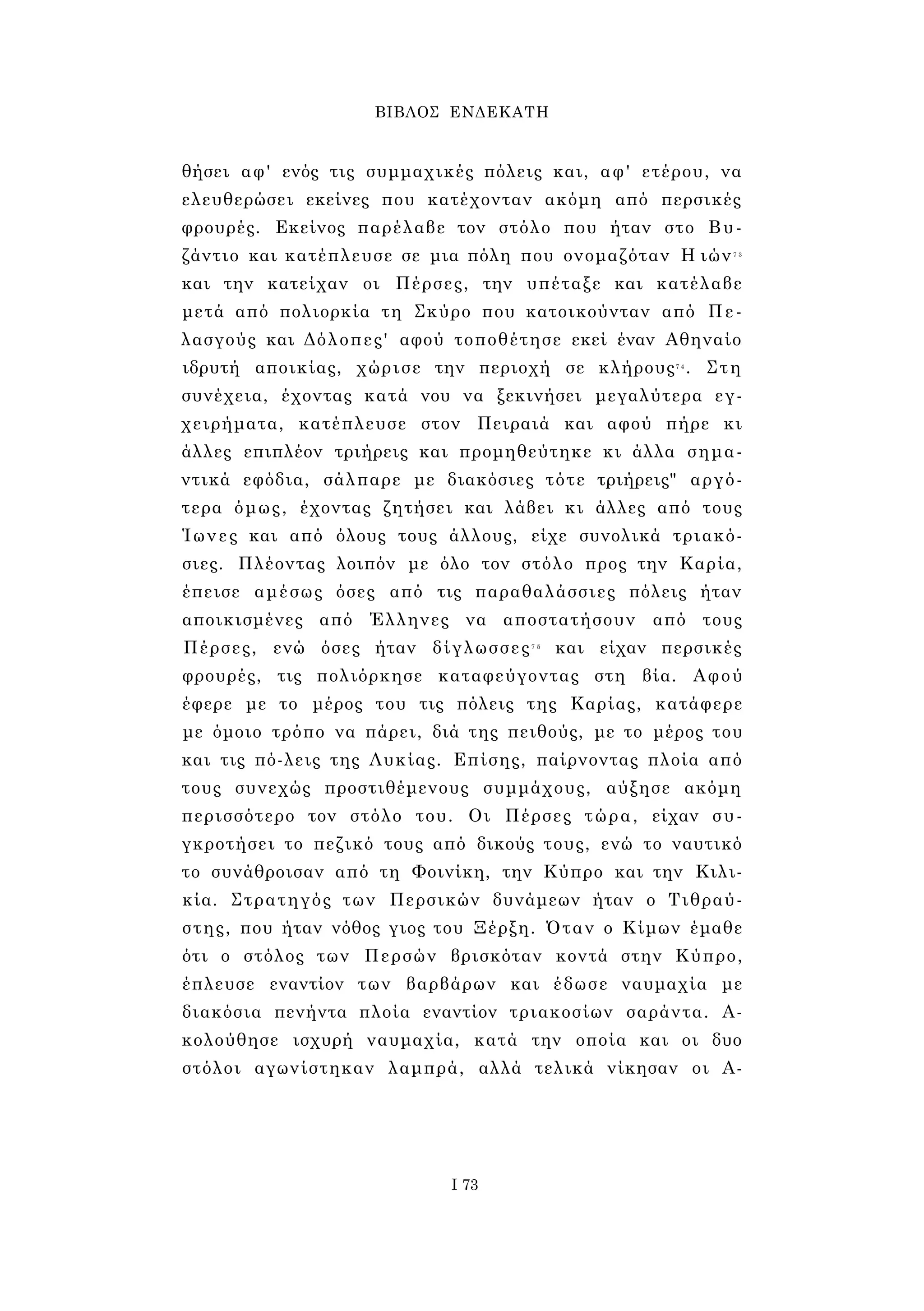 ΒΙΒΛΟΣ ΕΝΔΕΚΑΤΗ 
θήσει αφ' ενός τις συμμαχικές πόλεις και, αφ' ετέρου, να 
ελευθερώσει εκείνες που κατέχονταν ακόμη από περσικές 
φρουρές. Εκείνος παρέλαβε τον στόλο που ήταν στο Βυ­ζάντιο 
και κατέπλευσε σε μια πόλη που ονομαζόταν Η ιών7 3 
και την κατείχαν οι Πέρσες, την υπέταξε και κατέλαβε 
μετά από πολιορκία τη Σκύρο που κατοικούνταν από Πε­λασγούς 
και Δόλοπες' αφού τοποθέτησε εκεί έναν Αθηναίο 
ιδρυτή αποικίας, χώρισε την περιοχή σε κλήρους7 4 . Στη 
συνέχεια, έχοντας κατά νου να ξεκινήσει μεγαλύτερα εγ­χειρήματα, 
κατέπλευσε στον Πειραιά και αφού πήρε κι 
άλλες επιπλέον τριήρεις και προμηθεύτηκε κι άλλα σημα­ντικά 
εφόδια, σάλπαρε με διακόσιες τότε τριήρεις" αργό­τερα 
όμως, έχοντας ζητήσει και λάβει κι άλλες από τους 
Ίωνες και από όλους τους άλλους, είχε συνολικά τριακό­σιες. 
Πλέοντας λοιπόν με όλο τον στόλο προς την Καρία, 
έπεισε αμέσως όσες από τις παραθαλάσσιες πόλεις ήταν 
αποικισμένες από Έλληνες να αποστατήσουν από τους 
Πέρσες, ενώ όσες ήταν δίγλωσσες7 5 και είχαν περσικές 
φρουρές, τις πολιόρκησε καταφεύγοντας στη βία. Αφού 
έφερε με το μέρος του τις πόλεις της Καρίας, κατάφερε 
με όμοιο τρόπο να πάρει, διά της πειθούς, με το μέρος του 
και τις πό-λεις της Λυκίας. Επίσης, παίρνοντας πλοία από 
τους συνεχώς προστιθέμενους συμμάχους, αύξησε ακόμη 
περισσότερο τον στόλο του. Οι Πέρσες τώρα, είχαν συ­γκροτήσει 
το πεζικό τους από δικούς τους, ενώ το ναυτικό 
το συνάθροισαν από τη Φοινίκη, την Κύπρο και την Κιλι­κία. 
Στρατηγός των Περσικών δυνάμεων ήταν ο Τιθραύ- 
στης, που ήταν νόθος γιος του Ξέρξη. Όταν ο Κίμων έμαθε 
ότι ο στόλος των Περσών βρισκόταν κοντά στην Κύπρο, 
έπλευσε εναντίον των βαρβάρων και έδωσε ναυμαχία με 
διακόσια πενήντα πλοία εναντίον τριακοσίων σαράντα. Α­κολούθησε 
ισχυρή ναυμαχία, κατά την οποία και οι δυο 
στόλοι αγωνίστηκαν λαμπρά, αλλά τελικά νίκησαν οι Α­Ι 
73 
 