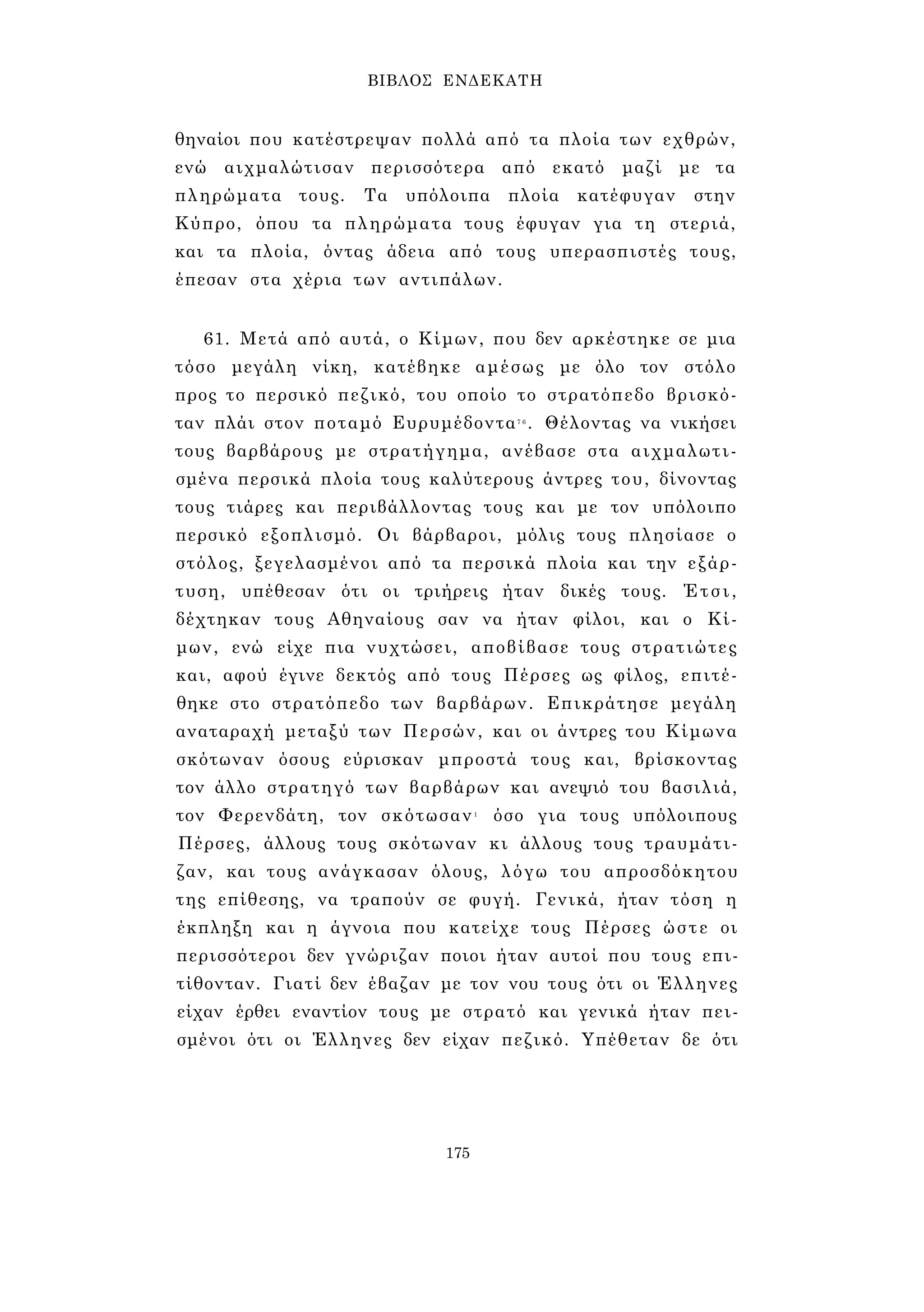 ΒΙΒΛΟΣ ΕΝΔΕΚΑΤΗ 
θηναίοι που κατέστρεψαν πολλά από τα πλοία των εχθρών, 
ενώ αιχμαλώτισαν περισσότερα από εκατό μαζί με τα 
πληρώματα τους. Τα υπόλοιπα πλοία κατέφυγαν στην 
Κύπρο, όπου τα πληρώματα τους έφυγαν για τη στεριά, 
και τα πλοία, όντας άδεια από τους υπερασπιστές τους, 
έπεσαν στα χέρια των αντιπάλων. 
61. Μετά από αυτά, ο Κίμων, που δεν αρκέστηκε σε μια 
τόσο μεγάλη νίκη, κατέβηκε αμέσως με όλο τον στόλο 
προς το περσικό πεζικό, του οποίο το στρατόπεδο βρισκό­ταν 
πλάι στον ποταμό Ευρυμέδοντα7 6 . Θέλοντας να νικήσει 
τους βαρβάρους με στρατήγημα, ανέβασε στα αιχμαλωτι­σμένα 
περσικά πλοία τους καλύτερους άντρες του, δίνοντας 
τους τιάρες και περιβάλλοντας τους και με τον υπόλοιπο 
περσικό εξοπλισμό. Οι βάρβαροι, μόλις τους πλησίασε ο 
στόλος, ξεγελασμένοι από τα περσικά πλοία και την εξάρ­τυση, 
υπέθεσαν ότι οι τριήρεις ήταν δικές τους. Έτσι, 
δέχτηκαν τους Αθηναίους σαν να ήταν φίλοι, και ο Κί­μων, 
ενώ είχε πια νυχτώσει, αποβίβασε τους στρατιώτες 
και, αφού έγινε δεκτός από τους Πέρσες ως φίλος, επιτέ­θηκε 
στο στρατόπεδο των βαρβάρων. Επικράτησε μεγάλη 
αναταραχή μεταξύ των Περσών, και οι άντρες του Κίμωνα 
σκότωναν όσους εύρισκαν μπροστά τους και, βρίσκοντας 
τον άλλο στρατηγό των βαρβάρων και ανεψιό του βασιλιά, 
τον Φερενδάτη, τον σκότωσαν1 όσο για τους υπόλοιπους 
Πέρσες, άλλους τους σκότωναν κι άλλους τους τραυμάτι­ζαν, 
και τους ανάγκασαν όλους, λόγω του απροσδόκητου 
της επίθεσης, να τραπούν σε φυγή. Γενικά, ήταν τόση η 
έκπληξη και η άγνοια που κατείχε τους Πέρσες ώστε οι 
περισσότεροι δεν γνώριζαν ποιοι ήταν αυτοί που τους επι­τίθονταν. 
Γιατί δεν έβαζαν με τον νου τους ότι οι Έλληνες 
είχαν έρθει εναντίον τους με στρατό και γενικά ήταν πει­σμένοι 
ότι οι Έλληνες δεν είχαν πεζικό. Υπέθεταν δε ότι 
175 
 