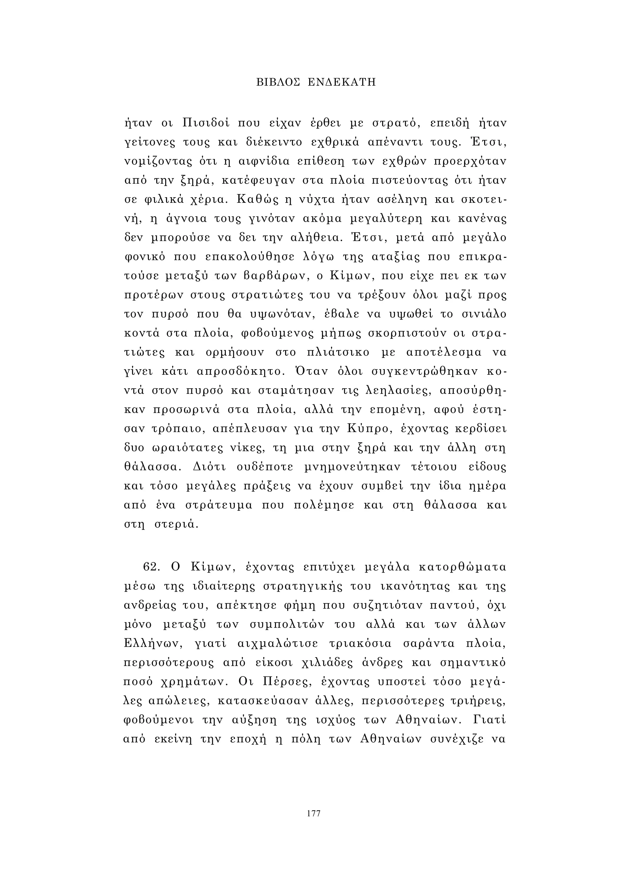 ΒΙΒΛΟΣ ΕΝΔΕΚΑΤΗ 
ήταν οι Πισιδοί που είχαν έρθει με στρατό, επειδή ήταν 
γείτονες τους και διέκειντο εχθρικά απέναντι τους. Έτσι, 
νομίζοντας ότι η αιφνίδια επίθεση των εχθρών προερχόταν 
από την ξηρά, κατέφευγαν στα πλοία πιστεύοντας ότι ήταν 
σε φιλικά χέρια. Καθώς η νύχτα ήταν ασέληνη και σκοτει­νή, 
η άγνοια τους γινόταν ακόμα μεγαλύτερη και κανένας 
δεν μπορούσε να δει την αλήθεια. Έτσι, μετά από μεγάλο 
φονικό που επακολούθησε λόγω της αταξίας που επικρα­τούσε 
μεταξύ των βαρβάρων, ο Κίμων, που είχε πει εκ των 
προτέρων στους στρατιώτες του να τρέξουν όλοι μαζί προς 
τον πυρσό που θα υψωνόταν, έβαλε να υψωθεί το σινιάλο 
κοντά στα πλοία, φοβούμενος μήπως σκορπιστούν οι στρα­τιώτες 
και ορμήσουν στο πλιάτσικο με αποτέλεσμα να 
γίνει κάτι απροσδόκητο. Όταν όλοι συγκεντρώθηκαν κο­ντά 
στον πυρσό και σταμάτησαν τις λεηλασίες, αποσύρθη­καν 
προσωρινά στα πλοία, αλλά την επομένη, αφού έστη­σαν 
τρόπαιο, απέπλευσαν για την Κύπρο, έχοντας κερδίσει 
δυο ωραιότατες νίκες, τη μια στην ξηρά και την άλλη στη 
θάλασσα. Διότι ουδέποτε μνημονεύτηκαν τέτοιου είδους 
και τόσο μεγάλες πράξεις να έχουν συμβεί την ίδια ημέρα 
από ένα στράτευμα που πολέμησε και στη θάλασσα και 
στη στεριά. 
62. Ο Κίμων, έχοντας επιτύχει μεγάλα κατορθώματα 
μέσω της ιδιαίτερης στρατηγικής του ικανότητας και της 
ανδρείας του, απέκτησε φήμη που συζητιόταν παντού, όχι 
μόνο μεταξύ των συμπολιτών του αλλά και των άλλων 
Ελλήνων, γιατί αιχμαλώτισε τριακόσια σαράντα πλοία, 
περισσότερους από είκοσι χιλιάδες άνδρες και σημαντικό 
ποσό χρημάτων. Οι Πέρσες, έχοντας υποστεί τόσο μεγά­λες 
απώλειες, κατασκεύασαν άλλες, περισσότερες τριήρεις, 
φοβούμενοι την αύξηση της ισχύος των Αθηναίων. Γιατί 
από εκείνη την εποχή η πόλη των Αθηναίων συνέχιζε να 
177 
 