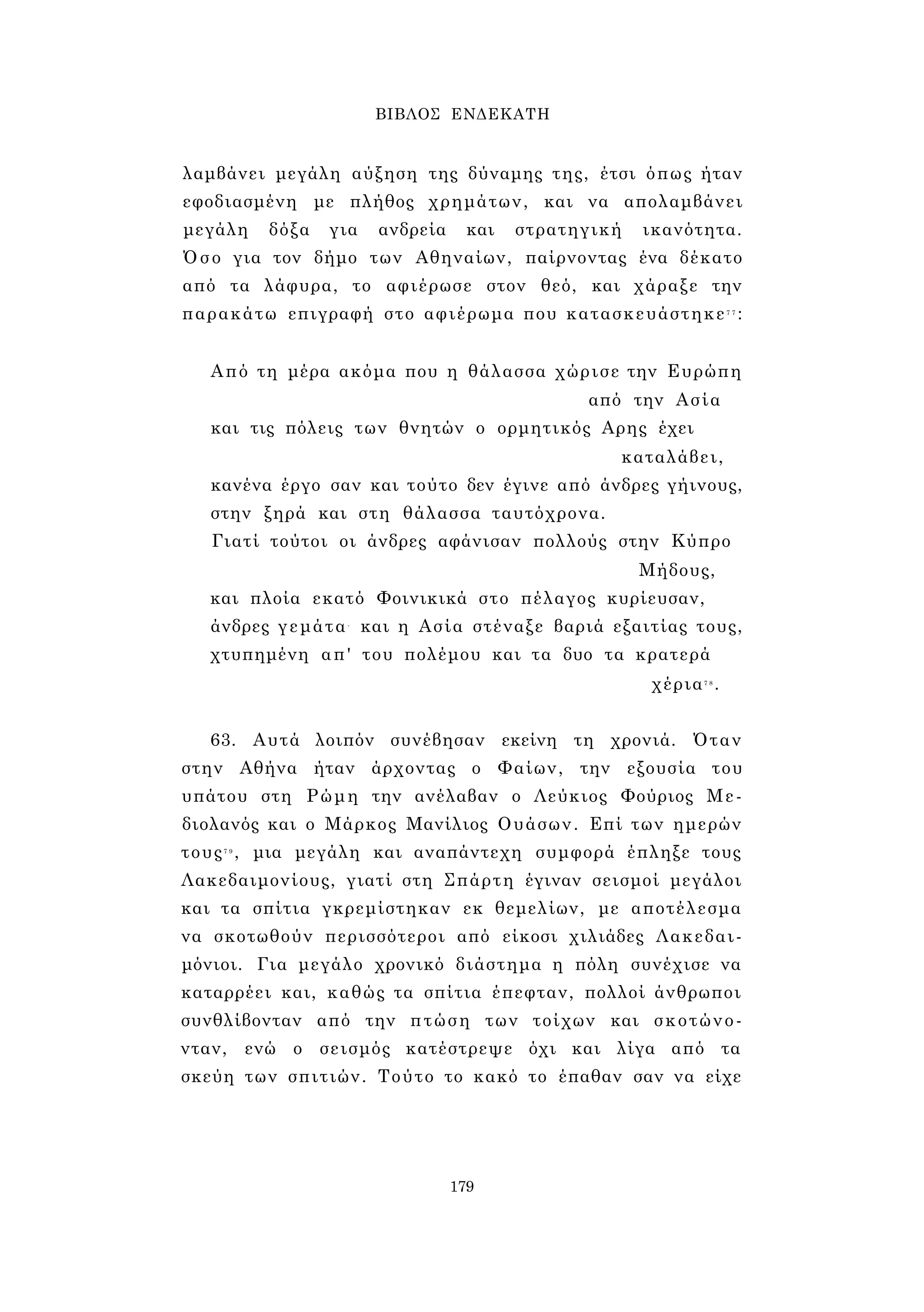 ΒΙΒΛΟΣ ΕΝΔΕΚΑΤΗ 
λαμβάνει μεγάλη αύξηση της δύναμης της, έτσι όπως ήταν 
εφοδιασμένη με πλήθος χρημάτων, και να απολαμβάνει 
μεγάλη δόξα για ανδρεία και στρατηγική ικανότητα. 
Όσο για τον δήμο των Αθηναίων, παίρνοντας ένα δέκατο 
από τα λάφυρα, το αφιέρωσε στον θεό, και χάραξε την 
παρακάτω επιγραφή στο αφιέρωμα που κατασκευάστηκε7 7 : 
Από τη μέρα ακόμα που η θάλασσα χώρισε την Ευρώπη 
από την Ασία 
και τις πόλεις των θνητών ο ορμητικός Αρης έχει 
καταλάβει, 
κανένα έργο σαν και τούτο δεν έγινε από άνδρες γήινους, 
στην ξηρά και στη θάλασσα ταυτόχρονα. 
Γιατί τούτοι οι άνδρες αφάνισαν πολλούς στην Κύπρο 
Μήδους, 
και πλοία εκατό Φοινικικά στο πέλαγος κυρίευσαν, 
άνδρες γεμάτα- και η Ασία στέναξε βαριά εξαιτίας τους, 
χτυπημένη απ' του πολέμου και τα δυο τα κρατερά 
χέρια7 8 . 
63. Αυτά λοιπόν συνέβησαν εκείνη τη χρονιά. Όταν 
στην Αθήνα ήταν άρχοντας ο Φαίων, την εξουσία του 
υπάτου στη Ρώμη την ανέλαβαν ο Λεύκιος Φούριος Με- 
διολανός και ο Μάρκος Μανίλιος Ουάσων. Επί των ημερών 
τους7 9 , μια μεγάλη και αναπάντεχη συμφορά έπληξε τους 
Λακεδαιμονίους, γιατί στη Σπάρτη έγιναν σεισμοί μεγάλοι 
και τα σπίτια γκρεμίστηκαν εκ θεμελίων, με αποτέλεσμα 
να σκοτωθούν περισσότεροι από είκοσι χιλιάδες Λακεδαι­μόνιοι. 
Για μεγάλο χρονικό διάστημα η πόλη συνέχισε να 
καταρρέει και, καθώς τα σπίτια έπεφταν, πολλοί άνθρωποι 
συνθλίβονταν από την πτώση των τοίχων και σκοτώνο­νταν, 
ενώ ο σεισμός κατέστρεψε όχι και λίγα από τα 
σκεύη των σπιτιών. Τούτο το κακό το έπαθαν σαν να είχε 
179 
 