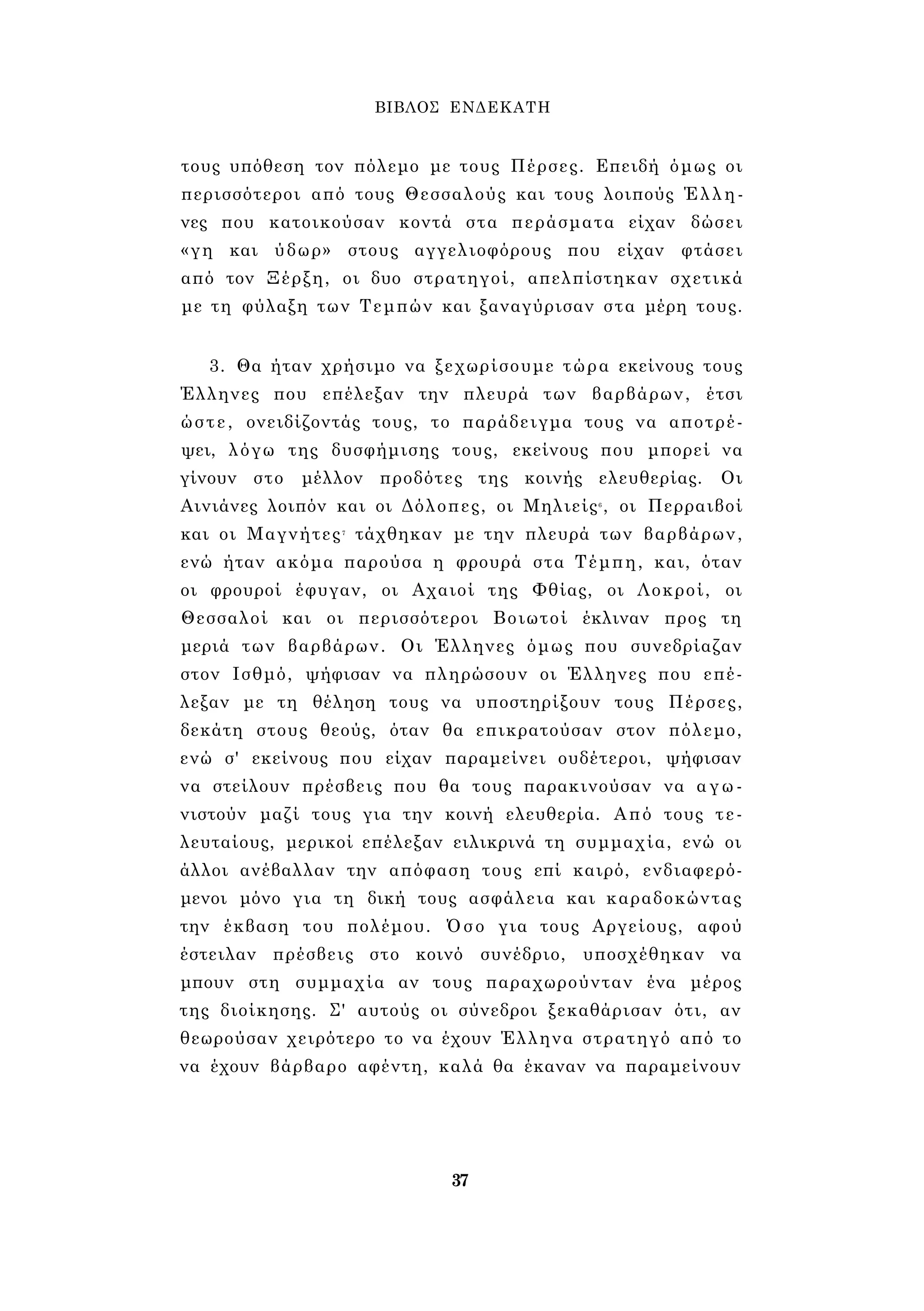 ΒΙΒΛΟΣ ΕΝΔΕΚΑΤΗ 
τους υπόθεση τον πόλεμο με τους Πέρσες. Επειδή όμως οι 
περισσότεροι από τους Θεσσαλούς και τους λοιπούς Έλλη­νες 
που κατοικούσαν κοντά στα περάσματα είχαν δώσει 
«γη και ύδωρ» στους αγγελιοφόρους που είχαν φτάσει 
από τον Ξέρξη, οι δυο στρατηγοί, απελπίστηκαν σχετικά 
με τη φύλαξη των Τεμπών και ξαναγύρισαν στα μέρη τους. 
3. Θα ήταν χρήσιμο να ξεχωρίσουμε τώρα εκείνους τους 
Έλληνες που επέλεξαν την πλευρά των βαρβάρων, έτσι 
ώστε, ονειδίζοντάς τους, το παράδειγμα τους να αποτρέ­ψει, 
λόγω της δυσφήμισης τους, εκείνους που μπορεί να 
γίνουν στο μέλλον προδότες της κοινής ελευθερίας. Οι 
Αινιάνες λοιπόν και οι Δόλοπες, οι Μηλιείς6 , οι Περραιβοί 
και οι Μαγνήτες7 τάχθηκαν με την πλευρά των βαρβάρων, 
ενώ ήταν ακόμα παρούσα η φρουρά στα Τέμπη, και, όταν 
οι φρουροί έφυγαν, οι Αχαιοί της Φθίας, οι Λοκροί, οι 
Θεσσαλοί και οι περισσότεροι Βοιωτοί έκλιναν προς τη 
μεριά των βαρβάρων. Οι Έλληνες όμως που συνεδρίαζαν 
στον Ισθμό, ψήφισαν να πληρώσουν οι Έλληνες που επέ­λεξαν 
με τη θέληση τους να υποστηρίξουν τους Πέρσες, 
δεκάτη στους θεούς, όταν θα επικρατούσαν στον πόλεμο, 
ενώ σ' εκείνους που είχαν παραμείνει ουδέτεροι, ψήφισαν 
να στείλουν πρέσβεις που θα τους παρακινούσαν να αγω­νιστούν 
μαζί τους για την κοινή ελευθερία. Από τους τε­λευταίους, 
μερικοί επέλεξαν ειλικρινά τη συμμαχία, ενώ οι 
άλλοι ανέβαλλαν την απόφαση τους επί καιρό, ενδιαφερό­μενοι 
μόνο για τη δική τους ασφάλεια και καραδοκώντας 
την έκβαση του πολέμου. Όσο για τους Αργείους, αφού 
έστειλαν πρέσβεις στο κοινό συνέδριο, υποσχέθηκαν να 
μπουν στη συμμαχία αν τους παραχωρούνταν ένα μέρος 
της διοίκησης. Σ' αυτούς οι σύνεδροι ξεκαθάρισαν ότι, αν 
θεωρούσαν χειρότερο το να έχουν Έλληνα στρατηγό από το 
να έχουν βάρβαρο αφέντη, καλά θα έκαναν να παραμείνουν 
37 
 