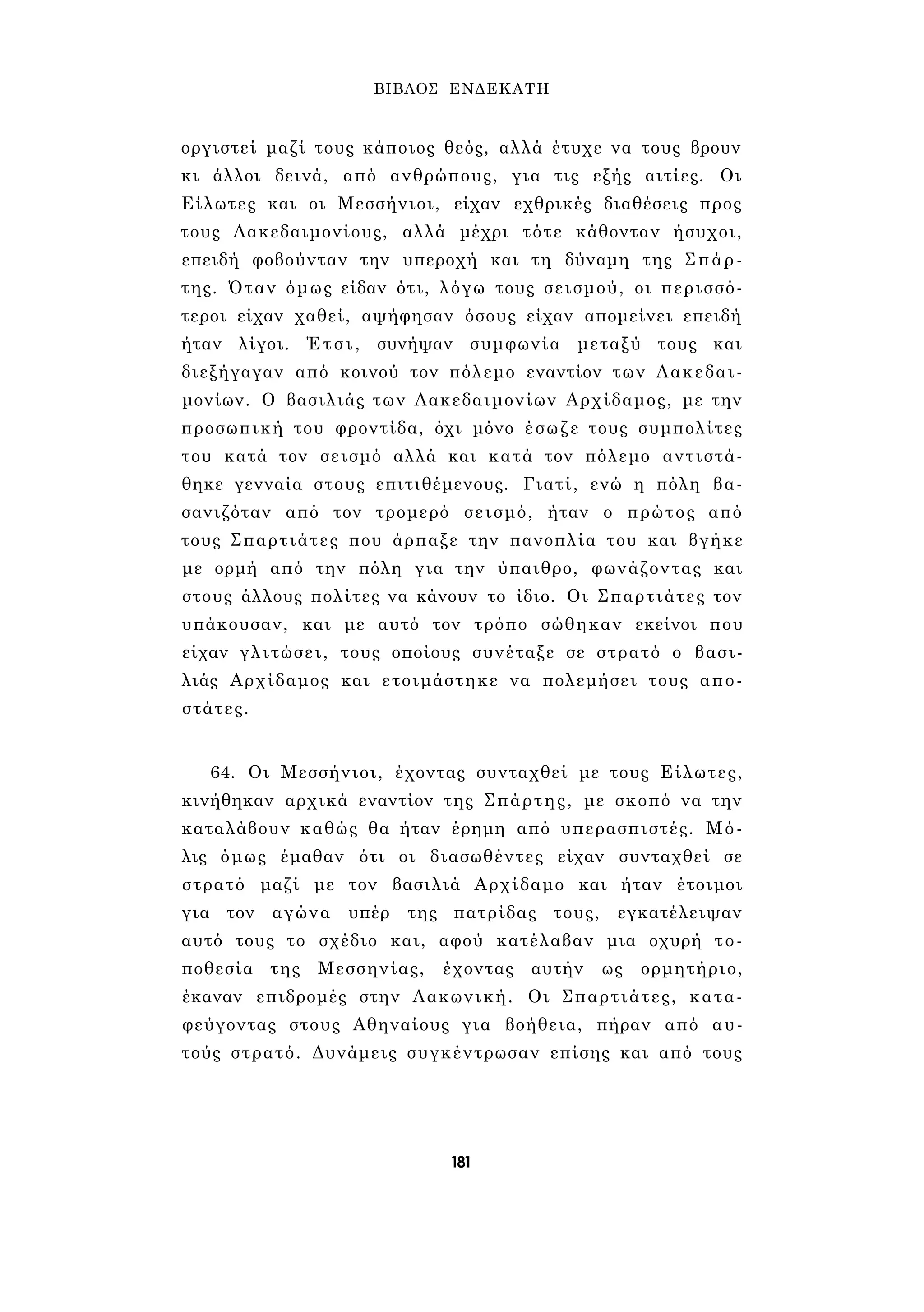 ΒΙΒΛΟΣ ΕΝΔΕΚΑΤΗ 
οργιστεί μαζί τους κάποιος θεός, αλλά έτυχε να τους βρουν 
κι άλλοι δεινά, από ανθρώπους, για τις εξής αιτίες. Οι 
Είλωτες και οι Μεσσήνιοι, είχαν εχθρικές διαθέσεις προς 
τους Λακεδαιμονίους, αλλά μέχρι τότε κάθονταν ήσυχοι, 
επειδή φοβούνταν την υπεροχή και τη δύναμη της Σπάρ­της. 
Όταν όμως είδαν ότι, λόγω τους σεισμού, οι περισσό­τεροι 
είχαν χαθεί, αψήφησαν όσους είχαν απομείνει επειδή 
ήταν λίγοι. Έτσι, συνήψαν συμφωνία μεταξύ τους και 
διεξήγαγαν από κοινού τον πόλεμο εναντίον των Λακεδαι­μονίων. 
Ο βασιλιάς των Λακεδαιμονίων Αρχίδαμος, με την 
προσωπική του φροντίδα, όχι μόνο έσωζε τους συμπολίτες 
του κατά τον σεισμό αλλά και κατά τον πόλεμο αντιστά­θηκε 
γενναία στους επιτιθέμενους. Γιατί, ενώ η πόλη βα­σανιζόταν 
από τον τρομερό σεισμό, ήταν ο πρώτος από 
τους Σπαρτιάτες που άρπαξε την πανοπλία του και βγήκε 
με ορμή από την πόλη για την ύπαιθρο, φωνάζοντας και 
στους άλλους πολίτες να κάνουν το ίδιο. Οι Σπαρτιάτες τον 
υπάκουσαν, και με αυτό τον τρόπο σώθηκαν εκείνοι που 
είχαν γλιτώσει, τους οποίους συνέταξε σε στρατό ο βασι­λιάς 
Αρχίδαμος και ετοιμάστηκε να πολεμήσει τους απο­στάτες. 
64. Οι Μεσσήνιοι, έχοντας συνταχθεί με τους Είλωτες, 
κινήθηκαν αρχικά εναντίον της Σπάρτης, με σκοπό να την 
καταλάβουν καθώς θα ήταν έρημη από υπερασπιστές. Μό­λις 
όμως έμαθαν ότι οι διασωθέντες είχαν συνταχθεί σε 
στρατό μαζί με τον βασιλιά Αρχίδαμο και ήταν έτοιμοι 
για τον αγώνα υπέρ της πατρίδας τους, εγκατέλειψαν 
αυτό τους το σχέδιο και, αφού κατέλαβαν μια οχυρή το­ποθεσία 
της Μεσσηνίας, έχοντας αυτήν ως ορμητήριο, 
έκαναν επιδρομές στην Λακωνική. Οι Σπαρτιάτες, κατα­φεύγοντας 
στους Αθηναίους για βοήθεια, πήραν από αυ­τούς 
στρατό. Δυνάμεις συγκέντρωσαν επίσης και από τους 
181 
 