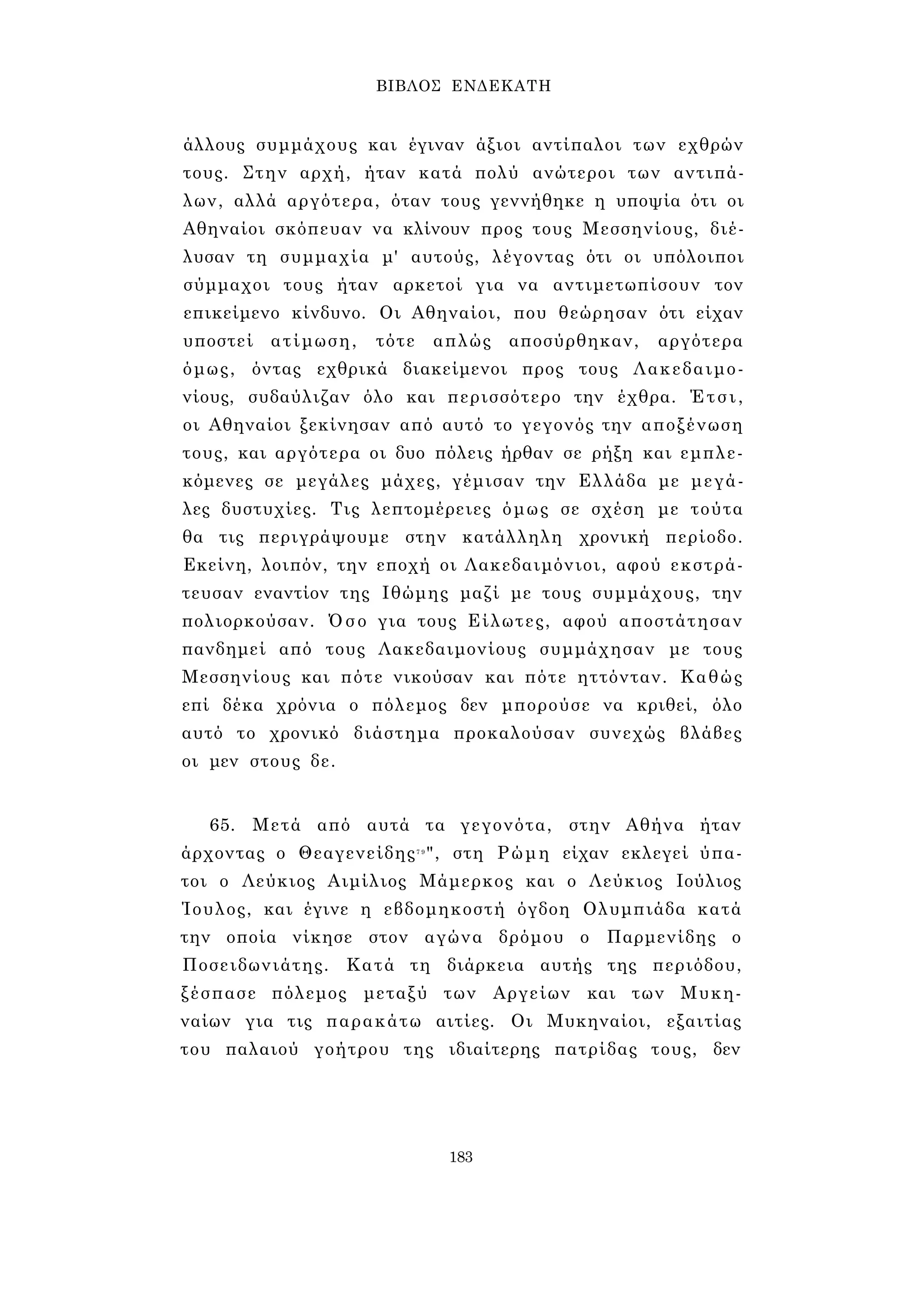 ΒΙΒΛΟΣ ΕΝΔΕΚΑΤΗ 
άλλους συμμάχους και έγιναν άξιοι αντίπαλοι των εχθρών 
τους. Στην αρχή, ήταν κατά πολύ ανώτεροι των αντιπά­λων, 
αλλά αργότερα, όταν τους γεννήθηκε η υποψία ότι οι 
Αθηναίοι σκόπευαν να κλίνουν προς τους Μεσσηνίους, διέ­λυσαν 
τη συμμαχία μ' αυτούς, λέγοντας ότι οι υπόλοιποι 
σύμμαχοι τους ήταν αρκετοί για να αντιμετωπίσουν τον 
επικείμενο κίνδυνο. Οι Αθηναίοι, που θεώρησαν ότι είχαν 
υποστεί ατίμωση, τότε απλώς αποσύρθηκαν, αργότερα 
όμως, όντας εχθρικά διακείμενοι προς τους Λακεδαιμο­νίους, 
συδαύλιζαν όλο και περισσότερο την έχθρα. Έτσι, 
οι Αθηναίοι ξεκίνησαν από αυτό το γεγονός την αποξένωση 
τους, και αργότερα οι δυο πόλεις ήρθαν σε ρήξη και εμπλε­κόμενες 
σε μεγάλες μάχες, γέμισαν την Ελλάδα με μεγά­λες 
δυστυχίες. Τις λεπτομέρειες όμως σε σχέση με τούτα 
θα τις περιγράψουμε στην κατάλληλη χρονική περίοδο. 
Εκείνη, λοιπόν, την εποχή οι Λακεδαιμόνιοι, αφού εκστρά- 
τευσαν εναντίον της Ιθώμης μαζί με τους συμμάχους, την 
πολιορκούσαν. Όσο για τους Είλωτες, αφού αποστάτησαν 
πανδημεί από τους Λακεδαιμονίους συμμάχησαν με τους 
Μεσσηνίους και πότε νικούσαν και πότε ηττόνταν. Καθώς 
επί δέκα χρόνια ο πόλεμος δεν μπορούσε να κριθεί, όλο 
αυτό το χρονικό διάστημα προκαλούσαν συνεχώς βλάβες 
οι μεν στους δε. 
65. Μετά από αυτά τα γεγονότα, στην Αθήνα ήταν 
άρχοντας ο Θεαγενείδης7 9", στη Ρώμη είχαν εκλεγεί ύπα­τοι 
ο Λεύκιος Αιμίλιος Μάμερκος και ο Λεύκιος Ιούλιος 
Ίουλος, και έγινε η εβδομηκοστή όγδοη Ολυμπιάδα κατά 
την οποία νίκησε στον αγώνα δρόμου ο Παρμενίδης ο 
Ποσειδωνιάτης. Κατά τη διάρκεια αυτής της περιόδου, 
ξέσπασε πόλεμος μεταξύ των Αργείων και των Μυκη­ναίων 
για τις παρακάτω αιτίες. Οι Μυκηναίοι, εξαιτίας 
του παλαιού γοήτρου της ιδιαίτερης πατρίδας τους, δεν 
183 
 