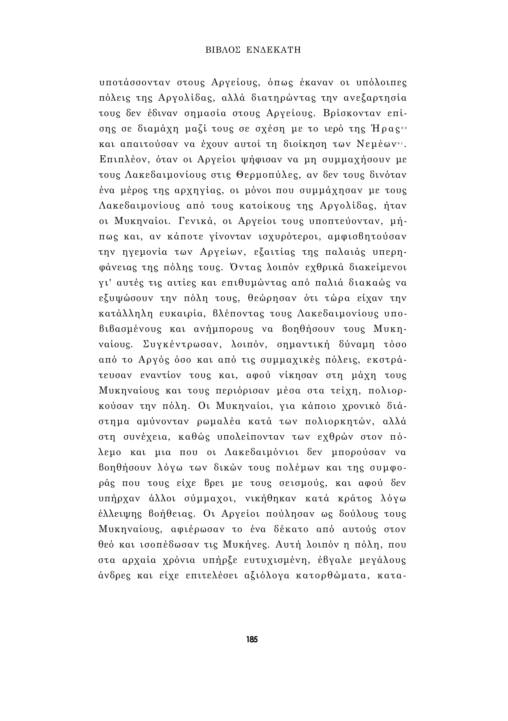 ΒΙΒΛΟΣ ΕΝΔΕΚΑΤΗ 
υποτάσσονταν στους Αργείους, όπως έκαναν οι υπόλοιπες 
πόλεις της Αργολίδας, αλλά διατηρώντας την ανεξαρτησία 
τους δεν έδιναν σημασία στους Αργείους. Βρίσκονταν επί­σης 
σε διαμάχη μαζί τους σε σχέση με το ιερό της Ήρας8 0 
και απαιτούσαν να έχουν αυτοί τη διοίκηση των Νεμέων8 1 . 
Επιπλέον, όταν οι Αργείοι ψήφισαν να μη συμμαχήσουν με 
τους Λακεδαιμονίους στις Θερμοπύλες, αν δεν τους δινόταν 
ένα μέρος της αρχηγίας, οι μόνοι που συμμάχησαν με τους 
Λακεδαιμονίους από τους κατοίκους της Αργολίδας, ήταν 
οι Μυκηναίοι. Γενικά, οι Αργείοι τους υποπτεύονταν, μή­πως 
και, αν κάποτε γίνονταν ισχυρότεροι, αμφισβητούσαν 
την ηγεμονία των Αργείων, εξαιτίας της παλαιάς υπερη­φάνειας 
της πόλης τους. Όντας λοιπόν εχθρικά διακείμενοι 
γι' αυτές τις αιτίες και επιθυμώντας από παλιά διακαώς να 
εξυψώσουν την πόλη τους, θεώρησαν ότι τώρα είχαν την 
κατάλληλη ευκαιρία, βλέποντας τους Λακεδαιμονίους υπο­βιβασμένους 
και ανήμπορους να βοηθήσουν τους Μυκη­ναίους. 
Συγκέντρωσαν, λοιπόν, σημαντική δύναμη τόσο 
από το Αργός όσο και από τις συμμαχικές πόλεις, εκστρά- 
τευσαν εναντίον τους και, αφού νίκησαν στη μάχη τους 
Μυκηναίους και τους περιόρισαν μέσα στα τείχη, πολιορ­κούσαν 
την πόλη. Οι Μυκηναίοι, για κάποιο χρονικό διά­στημα 
αμύνονταν ρωμαλέα κατά των πολιορκητών, αλλά 
στη συνέχεια, καθώς υπολείπονταν των εχθρών στον πό­λεμο 
και μια που οι Λακεδαιμόνιοι δεν μπορούσαν να 
βοηθήσουν λόγω των δικών τους πολέμων και της συμφο­ράς 
που τους είχε βρει με τους σεισμούς, και αφού δεν 
υπήρχαν άλλοι σύμμαχοι, νικήθηκαν κατά κράτος λόγω 
έλλειψης βοήθειας. Οι Αργείοι πούλησαν ως δούλους τους 
Μυκηναίους, αφιέρωσαν το ένα δέκατο από αυτούς στον 
θεό και ισοπέδωσαν τις Μυκήνες. Αυτή λοιπόν η πόλη, που 
στα αρχαία χρόνια υπήρξε ευτυχισμένη, έβγαλε μεγάλους 
άνδρες και είχε επιτελέσει αξιόλογα κατορθώματα, κατα- 
185 
 
