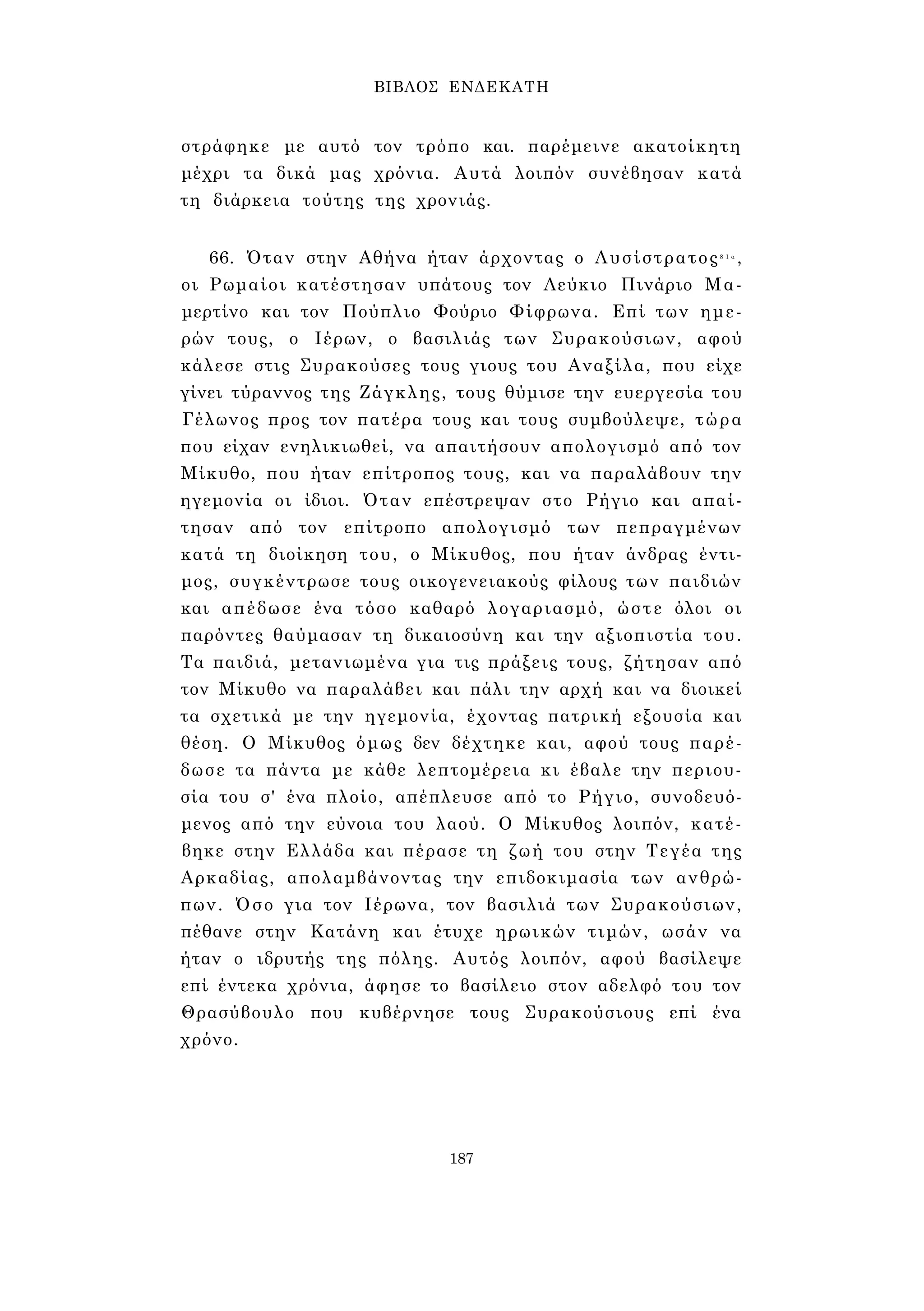 ΒΙΒΛΟΣ ΕΝΔΕΚΑΤΗ 
στράφηκε με αυτό τον τρόπο και. παρέμεινε ακατοίκητη 
μέχρι τα δικά μας χρόνια. Αυτά λοιπόν συνέβησαν κατά 
τη διάρκεια τούτης της χρονιάς. 
66. Όταν στην Αθήνα ήταν άρχοντας ο Λυσίστρατος8 1 α , 
οι Ρωμαίοι κατέστησαν υπάτους τον Λεύκιο Πινάριο Μα- 
μερτίνο και τον Πούπλιο Φούριο Φίφρωνα. Επί των ημε­ρών 
τους, ο Ιέρων, ο βασιλιάς των Συρακούσιων, αφού 
κάλεσε στις Συρακούσες τους γιους του Αναξίλα, που είχε 
γίνει τύραννος της Ζάγκλης, τους θύμισε την ευεργεσία του 
Γέλωνος προς τον πατέρα τους και τους συμβούλεψε, τώρα 
που είχαν ενηλικιωθεί, να απαιτήσουν απολογισμό από τον 
Μίκυθο, που ήταν επίτροπος τους, και να παραλάβουν την 
ηγεμονία οι ίδιοι. Όταν επέστρεψαν στο Ρήγιο και απαί­τησαν 
από τον επίτροπο απολογισμό των πεπραγμένων 
κατά τη διοίκηση του, ο Μίκυθος, που ήταν άνδρας έντι­μος, 
συγκέντρωσε τους οικογενειακούς φίλους των παιδιών 
και απέδωσε ένα τόσο καθαρό λογαριασμό, ώστε όλοι οι 
παρόντες θαύμασαν τη δικαιοσύνη και την αξιοπιστία του. 
Τα παιδιά, μετανιωμένα για τις πράξεις τους, ζήτησαν από 
τον Μίκυθο να παραλάβει και πάλι την αρχή και να διοικεί 
τα σχετικά με την ηγεμονία, έχοντας πατρική εξουσία και 
θέση. Ο Μίκυθος όμως δεν δέχτηκε και, αφού τους παρέ­δωσε 
τα πάντα με κάθε λεπτομέρεια κι έβαλε την περιου­σία 
του σ' ένα πλοίο, απέπλευσε από το Ρήγιο, συνοδευό­μενος 
από την εύνοια του λαού. Ο Μίκυθος λοιπόν, κατέ­βηκε 
στην Ελλάδα και πέρασε τη ζωή του στην Τεγέα της 
Αρκαδίας, απολαμβάνοντας την επιδοκιμασία των ανθρώ­πων. 
Όσο για τον Ιέρωνα, τον βασιλιά των Συρακούσιων, 
πέθανε στην Κατάνη και έτυχε ηρωικών τιμών, ωσάν να 
ήταν ο ιδρυτής της πόλης. Αυτός λοιπόν, αφού βασίλεψε 
επί έντεκα χρόνια, άφησε το βασίλειο στον αδελφό του τον 
Θρασύβουλο που κυβέρνησε τους Συρακούσιους επί ένα 
χρόνο. 
187 
 