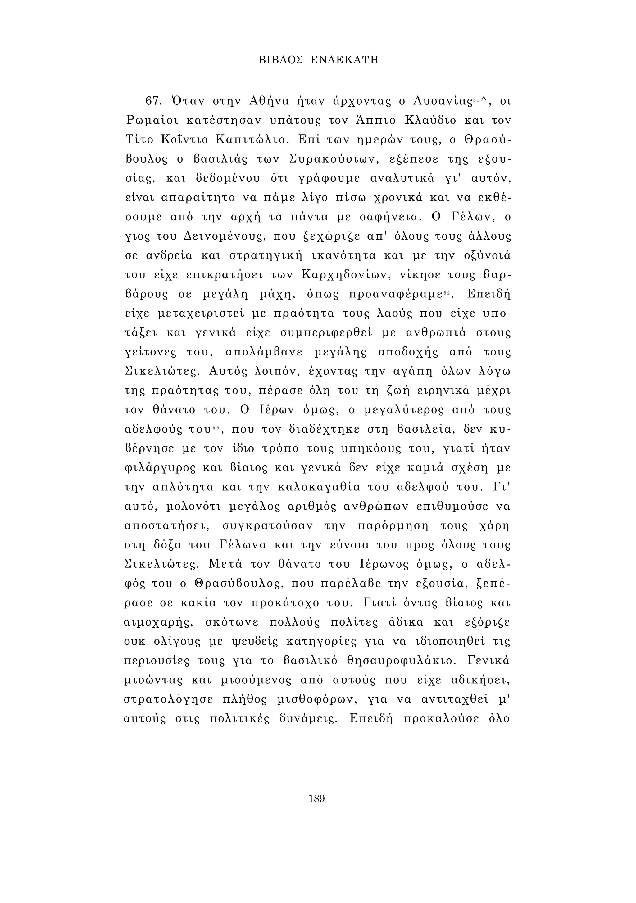 ΒΙΒΛΟΣ ΕΝΔΕΚΑΤΗ 
67. Όταν στην Αθήνα ήταν άρχοντας ο Λυσανίας8 1^, οι 
Ρωμαίοι κατέστησαν υπάτους τον Άππιο Κλαύδιο και τον 
Τίτο Κοΐντιο Καπιτώλιο. Επί των ημερών τους, ο Θρασύ­βουλος 
ο βασιλιάς των Συρακούσιων, εξέπεσε της εξου­σίας, 
και δεδομένου ότι γράφουμε αναλυτικά γι' αυτόν, 
είναι απαραίτητο να πάμε λίγο πίσω χρονικά και να εκθέ­σουμε 
από την αρχή τα πάντα με σαφήνεια. Ο Γέλων, ο 
γιος του Δεινομένους, που ξεχώριζε απ' όλους τους άλλους 
σε ανδρεία και στρατηγική ικανότητα και με την οξύνοιά 
του είχε επικρατήσει των Καρχηδονίων, νίκησε τους βαρ­βάρους 
σε μεγάλη μάχη, όπως προαναφέραμε8 2 . Επειδή 
είχε μεταχειριστεί με πραότητα τους λαούς που είχε υπο­τάξει 
και γενικά είχε συμπεριφερθεί με ανθρωπιά στους 
γείτονες του, απολάμβανε μεγάλης αποδοχής από τους 
Σικελιώτες. Αυτός λοιπόν, έχοντας την αγάπη όλων λόγω 
της πραότητας του, πέρασε όλη του τη ζωή ειρηνικά μέχρι 
τον θάνατο του. Ο Ιέρων όμως, ο μεγαλύτερος από τους 
αδελφούς του8 3 , που τον διαδέχτηκε στη βασιλεία, δεν κυ­βέρνησε 
με τον ίδιο τρόπο τους υπηκόους του, γιατί ήταν 
φιλάργυρος και βίαιος και γενικά δεν είχε καμιά σχέση με 
την απλότητα και την καλοκαγαθία του αδελφού του. Γι' 
αυτό, μολονότι μεγάλος αριθμός ανθρώπων επιθυμούσε να 
αποστατήσει, συγκρατούσαν την παρόρμηση τους χάρη 
στη δόξα του Γέλωνα και την εύνοια του προς όλους τους 
Σικελιώτες. Μετά τον θάνατο του Ιέρωνος όμως, ο αδελ­φός 
του ο Θρασύβουλος, που παρέλαβε την εξουσία, ξεπέ­ρασε 
σε κακία τον προκάτοχο του. Γιατί όντας βίαιος και 
αιμοχαρής, σκότωνε πολλούς πολίτες άδικα και εξόριζε 
ουκ ολίγους με ψευδείς κατηγορίες για να ιδιοποιηθεί τις 
περιουσίες τους για το βασιλικό θησαυροφυλάκιο. Γενικά 
μισώντας και μισούμενος από αυτούς που είχε αδικήσει, 
στρατολόγησε πλήθος μισθοφόρων, για να αντιταχθεί μ' 
αυτούς στις πολιτικές δυνάμεις. Επειδή προκαλούσε όλο 
189 
 