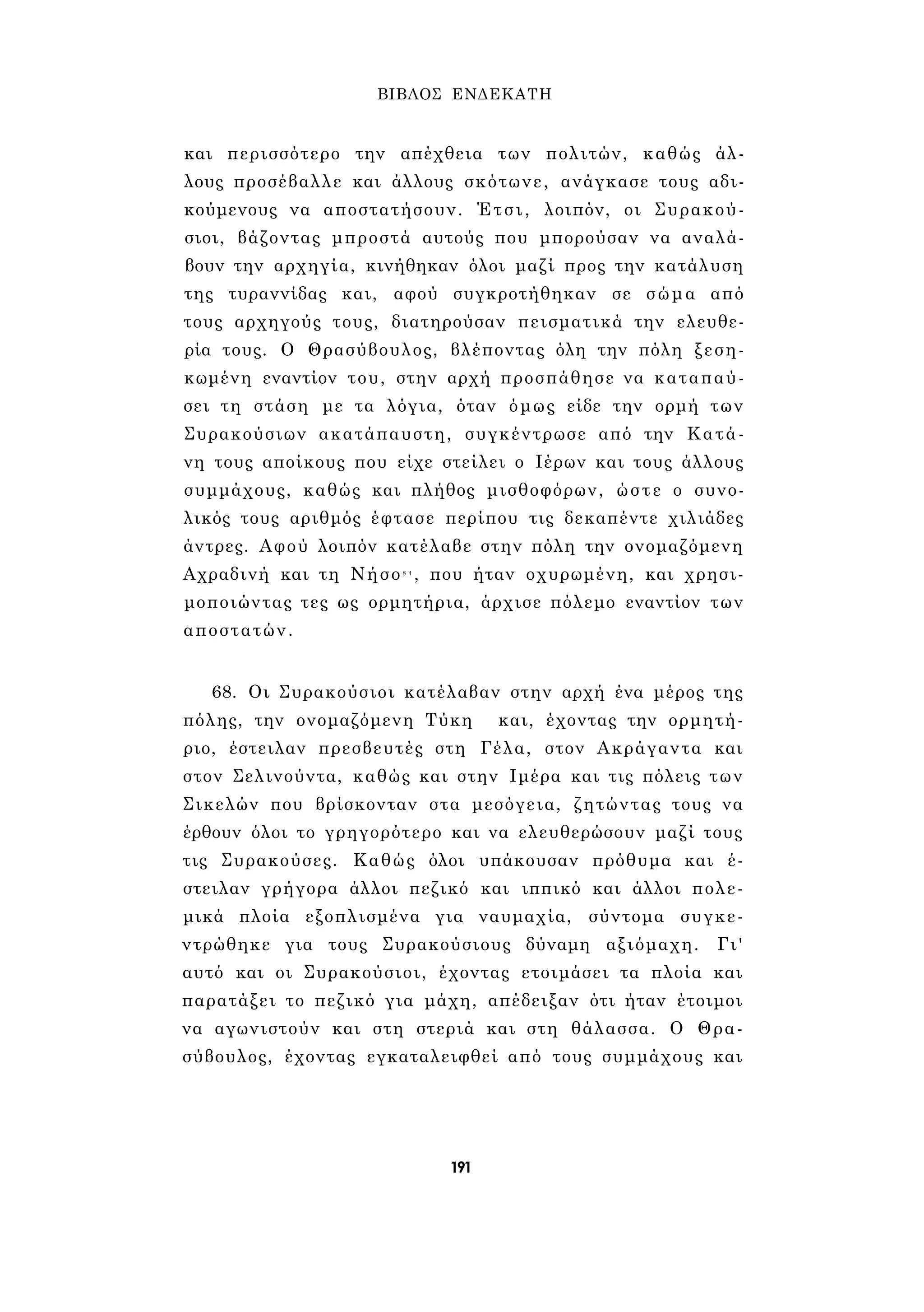 ΒΙΒΛΟΣ ΕΝΔΕΚΑΤΗ 
και περισσότερο την απέχθεια των πολιτών, καθώς άλ­λους 
προσέβαλλε και άλλους σκότωνε, ανάγκασε τους αδι­κούμενους 
να αποστατήσουν. Έτσι, λοιπόν, οι Συρακού­σιοι, 
βάζοντας μπροστά αυτούς που μπορούσαν να αναλά­βουν 
την αρχηγία, κινήθηκαν όλοι μαζί προς την κατάλυση 
της τυραννίδας και, αφού συγκροτήθηκαν σε σώμα από 
τους αρχηγούς τους, διατηρούσαν πεισματικά την ελευθε­ρία 
τους. Ο Θρασύβουλος, βλέποντας όλη την πόλη ξεση­κωμένη 
εναντίον του, στην αρχή προσπάθησε να καταπαύ­σει 
τη στάση με τα λόγια, όταν όμως είδε την ορμή των 
Συρακούσιων ακατάπαυστη, συγκέντρωσε από την Κατά- 
νη τους αποίκους που είχε στείλει ο Ιέρων και τους άλλους 
συμμάχους, καθώς και πλήθος μισθοφόρων, ώστε ο συνο­λικός 
τους αριθμός έφτασε περίπου τις δεκαπέντε χιλιάδες 
άντρες. Αφού λοιπόν κατέλαβε στην πόλη την ονομαζόμενη 
Αχραδινή και τη Νήσο8 4 , που ήταν οχυρωμένη, και χρησι­μοποιώντας 
τες ως ορμητήρια, άρχισε πόλεμο εναντίον των 
αποστατών. 
68. Οι Συρακούσιοι κατέλαβαν στην αρχή ένα μέρος της 
πόλης, την ονομαζόμενη Τύκη και, έχοντας την ορμητή­ριο, 
έστειλαν πρεσβευτές στη Γέλα, στον Ακράγαντα και 
στον Σελινούντα, καθώς και στην Ιμέρα και τις πόλεις των 
Σικελών που βρίσκονταν στα μεσόγεια, ζητώντας τους να 
έρθουν όλοι το γρηγορότερο και να ελευθερώσουν μαζί τους 
τις Συρακούσες. Καθώς όλοι υπάκουσαν πρόθυμα και έ­στειλαν 
γρήγορα άλλοι πεζικό και ιππικό και άλλοι πολε­μικά 
πλοία εξοπλισμένα για ναυμαχία, σύντομα συγκε­ντρώθηκε 
για τους Συρακούσιους δύναμη αξιόμαχη. Γι' 
αυτό και οι Συρακούσιοι, έχοντας ετοιμάσει τα πλοία και 
παρατάξει το πεζικό για μάχη, απέδειξαν ότι ήταν έτοιμοι 
να αγωνιστούν και στη στεριά και στη θάλασσα. Ο Θρα­σύβουλος, 
έχοντας εγκαταλειφθεί από τους συμμάχους και 
191 
 