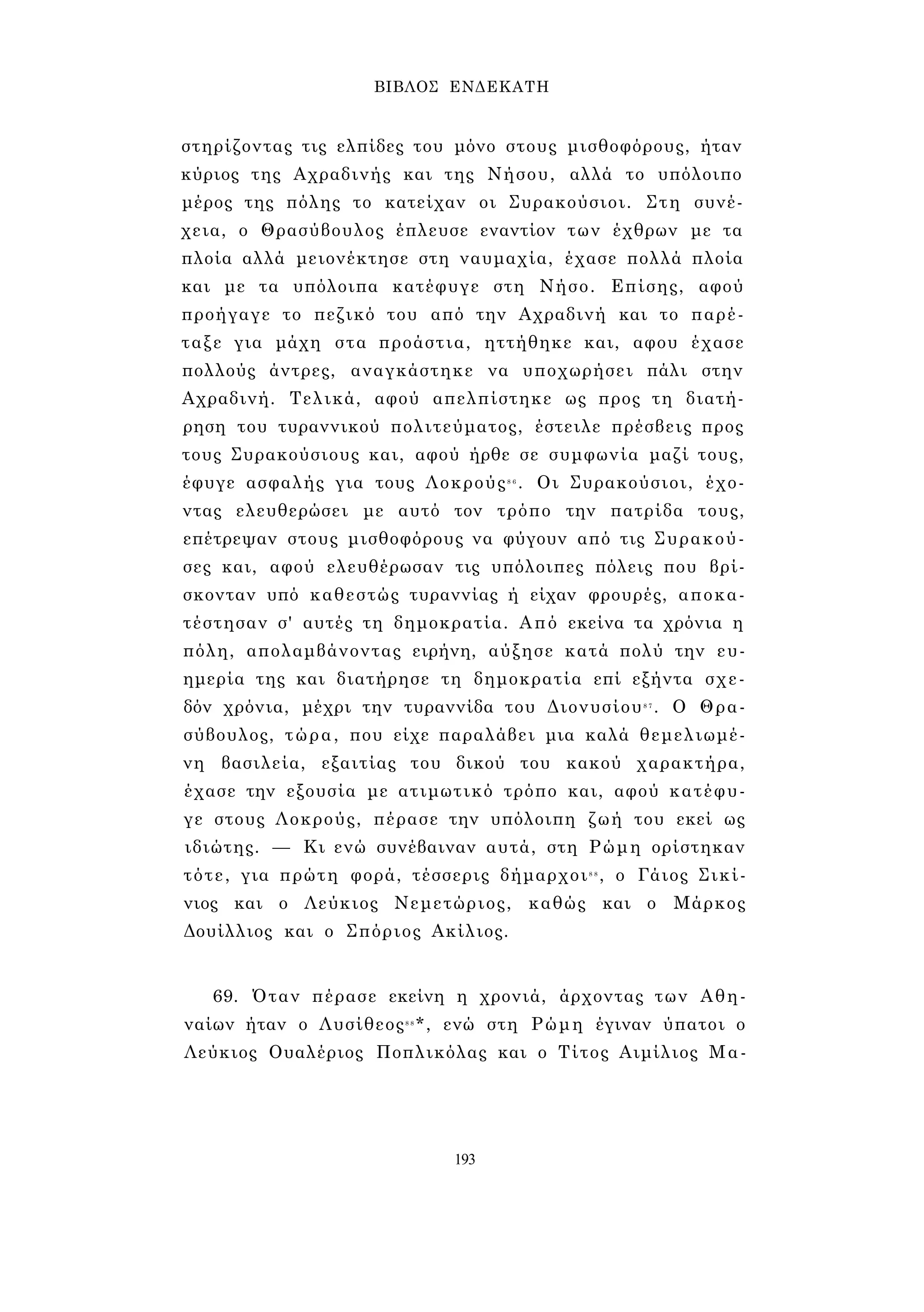 ΒΙΒΛΟΣ ΕΝΔΕΚΑΤΗ 
στηρίζοντας τις ελπίδες του μόνο στους μισθοφόρους, ήταν 
κύριος της Αχραδινής και της Νήσου, αλλά το υπόλοιπο 
μέρος της πόλης το κατείχαν οι Συρακούσιοι. Στη συνέ­χεια, 
ο Θρασύβουλος έπλευσε εναντίον των έχθρων με τα 
πλοία αλλά μειονέκτησε στη ναυμαχία, έχασε πολλά πλοία 
και με τα υπόλοιπα κατέφυγε στη Νήσο. Επίσης, αφού 
προήγαγε το πεζικό του από την Αχραδινή και το παρέ­ταξε 
για μάχη στα προάστια, ηττήθηκε και, αφου έχασε 
πολλούς άντρες, αναγκάστηκε να υποχωρήσει πάλι στην 
Αχραδινή. Τελικά, αφού απελπίστηκε ως προς τη διατή­ρηση 
του τυραννικού πολιτεύματος, έστειλε πρέσβεις προς 
τους Συρακούσιους και, αφού ήρθε σε συμφωνία μαζί τους, 
έφυγε ασφαλής για τους Λοκρούς8 6 . Οι Συρακούσιοι, έχο­ντας 
ελευθερώσει με αυτό τον τρόπο την πατρίδα τους, 
επέτρεψαν στους μισθοφόρους να φύγουν από τις Συρακού­σες 
και, αφού ελευθέρωσαν τις υπόλοιπες πόλεις που βρί­σκονταν 
υπό καθεστώς τυραννίας ή είχαν φρουρές, αποκα­τέστησαν 
σ' αυτές τη δημοκρατία. Από εκείνα τα χρόνια η 
πόλη, απολαμβάνοντας ειρήνη, αύξησε κατά πολύ την ευ­ημερία 
της και διατήρησε τη δημοκρατία επί εξήντα σχε­δόν 
χρόνια, μέχρι την τυραννίδα του Διονυσίου8 7 . Ο Θρα­σύβουλος, 
τώρα, που είχε παραλάβει μια καλά θεμελιωμέ­νη 
βασιλεία, εξαιτίας του δικού του κακού χαρακτήρα, 
έχασε την εξουσία με ατιμωτικό τρόπο και, αφού κατέφυ­γε 
στους Λοκρούς, πέρασε την υπόλοιπη ζωή του εκεί ως 
ιδιώτης. — Κι ενώ συνέβαιναν αυτά, στη Ρώμη ορίστηκαν 
τότε, για πρώτη φορά, τέσσερις δήμαρχοι8 8 , ο Γάιος Σικί- 
νιος και ο Λεύκιος Νεμετώριος, καθώς και ο Μάρκος 
Δουίλλιος και ο Σπόριος Ακίλιος. 
69. Όταν πέρασε εκείνη η χρονιά, άρχοντας των Αθη­ναίων 
ήταν ο Λυσίθεος8 8*, ενώ στη Ρώμη έγιναν ύπατοι ο 
Λεύκιος Ουαλέριος Ποπλικόλας και ο Τίτος Αιμίλιος Μα- 
193 
 
