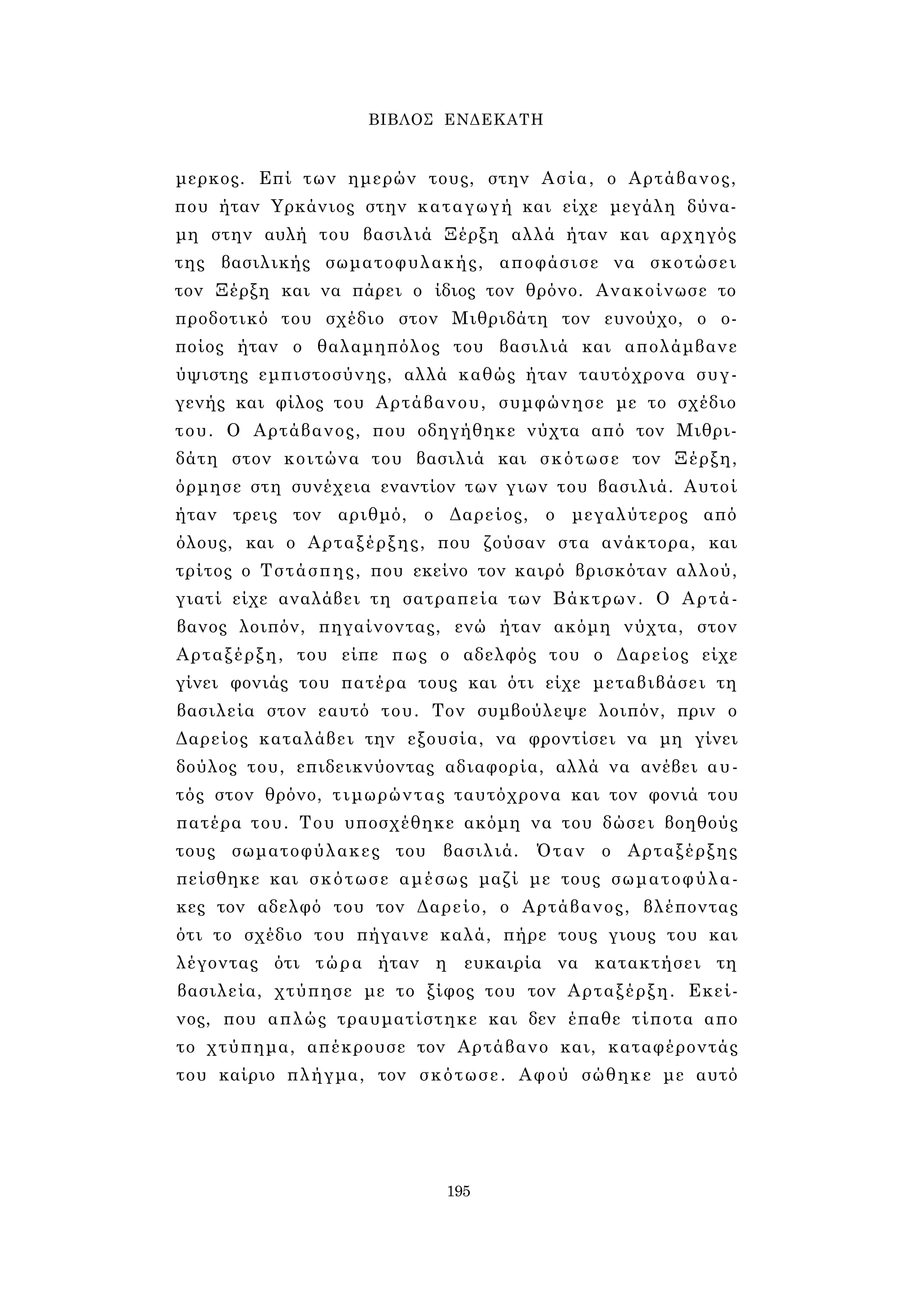 ΒΙΒΛΟΣ ΕΝΔΕΚΑΤΗ 
μερκος. Επί των ημερών τους, στην Ασία, ο Αρτάβανος, 
που ήταν Υρκάνιος στην καταγωγή και είχε μεγάλη δύνα­μη 
στην αυλή του βασιλιά Ξέρξη αλλά ήταν και αρχηγός 
της βασιλικής σωματοφυλακής, αποφάσισε να σκοτώσει 
τον Ξέρξη και να πάρει ο ίδιος τον θρόνο. Ανακοίνωσε το 
προδοτικό του σχέδιο στον Μιθριδάτη τον ευνούχο, ο ο­ποίος 
ήταν ο θαλαμηπόλος του βασιλιά και απολάμβανε 
ύψιστης εμπιστοσύνης, αλλά καθώς ήταν ταυτόχρονα συγ­γενής 
και φίλος του Αρτάβανου, συμφώνησε με το σχέδιο 
του. Ο Αρτάβανος, που οδηγήθηκε νύχτα από τον Μιθρι­δάτη 
στον κοιτώνα του βασιλιά και σκότωσε τον Ξέρξη, 
όρμησε στη συνέχεια εναντίον των γιων του βασιλιά. Αυτοί 
ήταν τρεις τον αριθμό, ο Δαρείος, ο μεγαλύτερος από 
όλους, και ο Αρταξέρξης, που ζούσαν στα ανάκτορα, και 
τρίτος ο Τστάσπης, που εκείνο τον καιρό βρισκόταν αλλού, 
γιατί είχε αναλάβει τη σατραπεία των Βάκτρων. Ο Αρτά­βανος 
λοιπόν, πηγαίνοντας, ενώ ήταν ακόμη νύχτα, στον 
Αρταξέρξη, του είπε πως ο αδελφός του ο Δαρείος είχε 
γίνει φονιάς του πατέρα τους και ότι είχε μεταβιβάσει τη 
βασιλεία στον εαυτό του. Τον συμβούλεψε λοιπόν, πριν ο 
Δαρείος καταλάβει την εξουσία, να φροντίσει να μη γίνει 
δούλος του, επιδεικνύοντας αδιαφορία, αλλά να ανέβει αυ­τός 
στον θρόνο, τιμωρώντας ταυτόχρονα και τον φονιά του 
πατέρα του. Του υποσχέθηκε ακόμη να του δώσει βοηθούς 
τους σωματοφύλακες του βασιλιά. Όταν ο Αρταξέρξης 
πείσθηκε και σκότωσε αμέσως μαζί με τους σωματοφύλα­κες 
τον αδελφό του τον Δαρείο, ο Αρτάβανος, βλέποντας 
ότι το σχέδιο του πήγαινε καλά, πήρε τους γιους του και 
λέγοντας ότι τώρα ήταν η ευκαιρία να κατακτήσει τη 
βασιλεία, χτύπησε με το ξίφος του τον Αρταξέρξη. Εκεί­νος, 
που απλώς τραυματίστηκε και δεν έπαθε τίποτα απο 
το χτύπημα, απέκρουσε τον Αρτάβανο και, καταφέροντάς 
του καίριο πλήγμα, τον σκότωσε. Αφού σώθηκε με αυτό 
195 
 