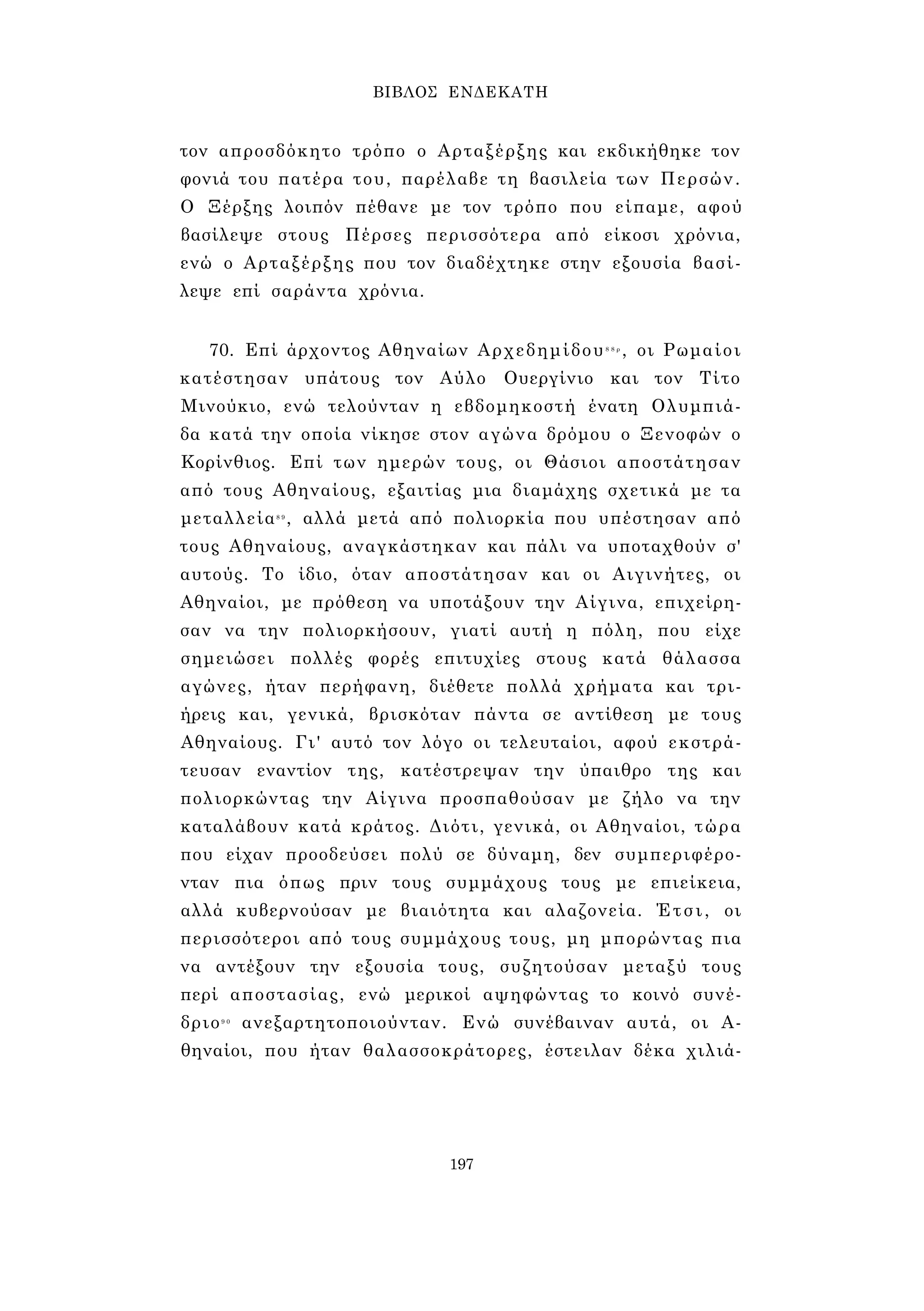 ΒΙΒΛΟΣ ΕΝΔΕΚΑΤΗ 
τον απροσδόκητο τρόπο ο Αρταξέρξης και εκδικήθηκε τον 
φονιά του πατέρα του, παρέλαβε τη βασιλεία των Περσών. 
Ο Ξέρξης λοιπόν πέθανε με τον τρόπο που είπαμε, αφού 
βασίλεψε στους Πέρσες περισσότερα από είκοσι χρόνια, 
ενώ ο Αρταξέρξης που τον διαδέχτηκε στην εξουσία βασί­λεψε 
επί σαράντα χρόνια. 
70. Επί άρχοντος Αθηναίων Αρχεδημίδου8 8 ρ , οι Ρωμαίοι 
κατέστησαν υπάτους τον Αύλο Ουεργίνιο και τον Τίτο 
Μινούκιο, ενώ τελούνταν η εβδομηκοστή ένατη Ολυμπιά­δα 
κατά την οποία νίκησε στον αγώνα δρόμου ο Ξενοφών ο 
Κορίνθιος. Επί των ημερών τους, οι Θάσιοι αποστάτησαν 
από τους Αθηναίους, εξαιτίας μια διαμάχης σχετικά με τα 
μεταλλεία8 9 , αλλά μετά από πολιορκία που υπέστησαν από 
τους Αθηναίους, αναγκάστηκαν και πάλι να υποταχθούν σ' 
αυτούς. Το ίδιο, όταν αποστάτησαν και οι Αιγινήτες, οι 
Αθηναίοι, με πρόθεση να υποτάξουν την Αίγινα, επιχείρη­σαν 
να την πολιορκήσουν, γιατί αυτή η πόλη, που είχε 
σημειώσει πολλές φορές επιτυχίες στους κατά θάλασσα 
αγώνες, ήταν περήφανη, διέθετε πολλά χρήματα και τρι­ήρεις 
και, γενικά, βρισκόταν πάντα σε αντίθεση με τους 
Αθηναίους. Γι' αυτό τον λόγο οι τελευταίοι, αφού εκστρά- 
τευσαν εναντίον της, κατέστρεψαν την ύπαιθρο της και 
πολιορκώντας την Αίγινα προσπαθούσαν με ζήλο να την 
καταλάβουν κατά κράτος. Διότι, γενικά, οι Αθηναίοι, τώρα 
που είχαν προοδεύσει πολύ σε δύναμη, δεν συμπεριφέρο- 
νταν πια όπως πριν τους συμμάχους τους με επιείκεια, 
αλλά κυβερνούσαν με βιαιότητα και αλαζονεία. Έτσι, οι 
περισσότεροι από τους συμμάχους τους, μη μπορώντας πια 
να αντέξουν την εξουσία τους, συζητούσαν μεταξύ τους 
περί αποστασίας, ενώ μερικοί αψηφώντας το κοινό συνέ­δριο9 
0 ανεξαρτητοποιούνταν. Ενώ συνέβαιναν αυτά, οι Α­θηναίοι, 
που ήταν θαλασσοκράτορες, έστειλαν δέκα χιλιά- 
197 
 