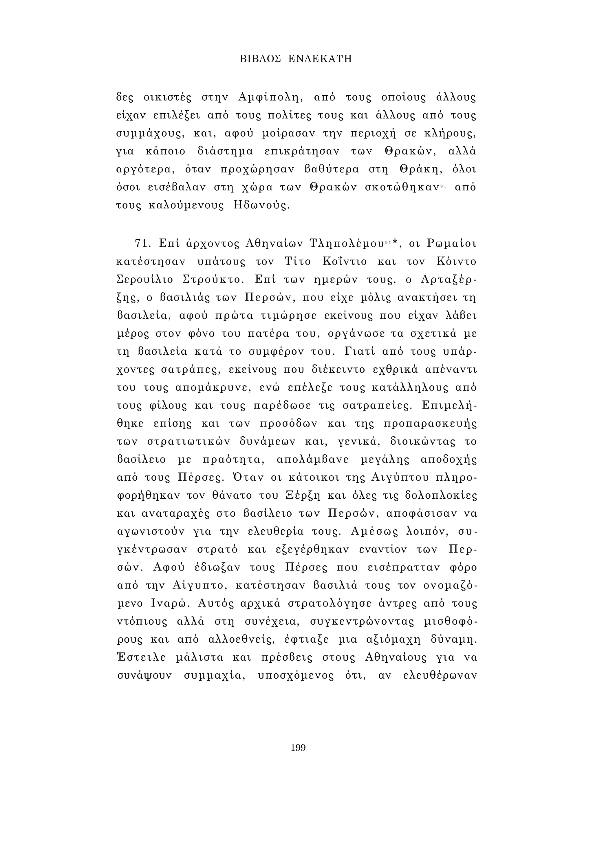 ΒΙΒΛΟΣ ΕΝΔΕΚΑΤΗ 
δες οικιστές στην Αμφίπολη, από τους οποίους άλλους 
είχαν επιλέξει από τους πολίτες τους και άλλους από τους 
συμμάχους, και, αφού μοίρασαν την περιοχή σε κλήρους, 
για κάποιο διάστημα επικράτησαν των Θρακών, αλλά 
αργότερα, όταν προχώρησαν βαθύτερα στη Θράκη, όλοι 
όσοι εισέβαλαν στη χώρα των Θρακών σκοτώθηκαν9 1 από 
τους καλούμενους Ηδωνούς. 
71. Επί άρχοντος Αθηναίων Τληπολέμου9 1*, οι Ρωμαίοι 
κατέστησαν υπάτους τον Τίτο Κοΐντιο και τον Κόιντο 
Σερουίλιο Στρούκτο. Επί των ημερών τους, ο Αρταξέρ­ξης, 
ο βασιλιάς των Περσών, που είχε μόλις ανακτήσει τη 
βασιλεία, αφού πρώτα τιμώρησε εκείνους που είχαν λάβει 
μέρος στον φόνο του πατέρα του, οργάνωσε τα σχετικά με 
τη βασιλεία κατά το συμφέρον του. Γιατί από τους υπάρ­χοντες 
σατράπες, εκείνους που διέκειντο εχθρικά απέναντι 
του τους απομάκρυνε, ενώ επέλεξε τους κατάλληλους από 
τους φίλους και τους παρέδωσε τις σατραπείες. Επιμελή­θηκε 
επίσης και των προσόδων και της προπαρασκευής 
των στρατιωτικών δυνάμεων και, γενικά, διοικώντας το 
βασίλειο με πραότητα, απολάμβανε μεγάλης αποδοχής 
από τους Πέρσες. Όταν οι κάτοικοι της Αιγύπτου πληρο­φορήθηκαν 
τον θάνατο του Ξέρξη και όλες τις δολοπλοκίες 
και αναταραχές στο βασίλειο των Περσών, αποφάσισαν να 
αγωνιστούν για την ελευθερία τους. Αμέσως λοιπόν, συ­γκέντρωσαν 
στρατό και εξεγέρθηκαν εναντίον των Περ­σών. 
Αφού έδιωξαν τους Πέρσες που εισέπρατταν φόρο 
από την Αίγυπτο, κατέστησαν βασιλιά τους τον ονομαζό­μενο 
Ιναρώ. Αυτός αρχικά στρατολόγησε άντρες από τους 
ντόπιους αλλά στη συνέχεια, συγκεντρώνοντας μισθοφό­ρους 
και από αλλοεθνείς, έφτιαξε μια αξιόμαχη δύναμη. 
Έστειλε μάλιστα και πρέσβεις στους Αθηναίους για να 
συνάψουν συμμαχία, υποσχόμενος ότι, αν ελευθέρωναν 
199 
 