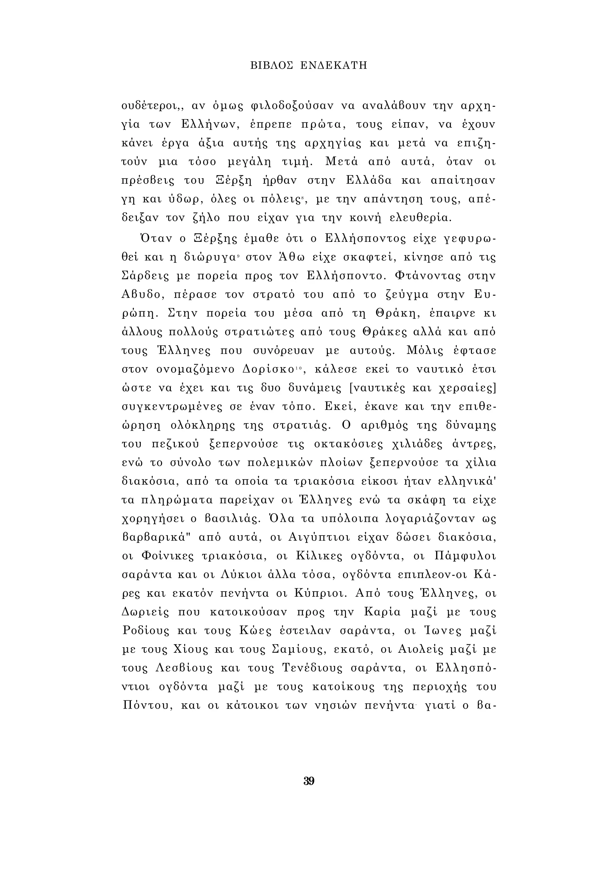 ΒΙΒΛΟΣ ΕΝΔΕΚΑΤΗ 
ουδέτεροι,, αν όμως φιλοδοξούσαν να αναλάβουν την αρχη­γία 
των Ελλήνων, έπρεπε πρώτα, τους είπαν, να έχουν 
κάνει έργα άξια αυτής της αρχηγίας και μετά να επιζη­τούν 
μια τόσο μεγάλη τιμή. Μετά από αυτά, όταν οι 
πρέσβεις του Ξέρξη ήρθαν στην Ελλάδα και απαίτησαν 
γη και ύδωρ, όλες οι πόλεις8 , με την απάντηση τους, απέ­δειξαν 
τον ζήλο που είχαν για την κοινή ελευθερία. 
Όταν ο Ξέρξης έμαθε ότι ο Ελλήσποντος είχε γεφυρω­θεί 
και η διώρυγα9 στον Άθω είχε σκαφτεί, κίνησε από τις 
Σάρδεις με πορεία προς τον Ελλήσποντο. Φτάνοντας στην 
Αβυδο, πέρασε τον στρατό του από το ζεύγμα στην Ευ­ρώπη. 
Στην πορεία του μέσα από τη Θράκη, έπαιρνε κι 
άλλους πολλούς στρατιώτες από τους Θράκες αλλά και από 
τους Έλληνες που συνόρευαν με αυτούς. Μόλις έφτασε 
στον ονομαζόμενο Δορίσκο1 0 , κάλεσε εκεί το ναυτικό έτσι 
ώστε να έχει και τις δυο δυνάμεις [ναυτικές και χερσαίες] 
συγκεντρωμένες σε έναν τόπο. Εκεί, έκανε και την επιθε­ώρηση 
ολόκληρης της στρατιάς. Ο αριθμός της δύναμης 
του πεζικού ξεπερνούσε τις οκτακόσιες χιλιάδες άντρες, 
ενώ το σύνολο των πολεμικών πλοίων ξεπερνούσε τα χίλια 
διακόσια, από τα οποία τα τριακόσια είκοσι ήταν ελληνικά' 
τα πληρώματα παρείχαν οι Έλληνες ενώ τα σκάφη τα είχε 
χορηγήσει ο βασιλιάς. Όλα τα υπόλοιπα λογαριάζονταν ως 
βαρβαρικά" από αυτά, οι Αιγύπτιοι είχαν δώσει διακόσια, 
οι Φοίνικες τριακόσια, οι Κίλικες ογδόντα, οι Πάμφυλοι 
σαράντα και οι Λύκιοι άλλα τόσα, ογδόντα επιπλεον-οι Κά­ρες 
και εκατόν πενήντα οι Κύπριοι. Από τους Έλληνες, οι 
Δωριείς που κατοικούσαν προς την Καρία μαζί με τους 
Ροδίους και τους Κώες έστειλαν σαράντα, οι Ίωνες μαζί 
με τους Χίους και τους Σαμίους, εκατό, οι Αιολείς μαζί με 
τους Λεσβίους και τους Τενέδιους σαράντα, οι Ελλησπό- 
ντιοι ογδόντα μαζί με τους κατοίκους της περιοχής του 
Πόντου, και οι κάτοικοι των νησιών πενήντα- γιατί ο βα- 
39 
 