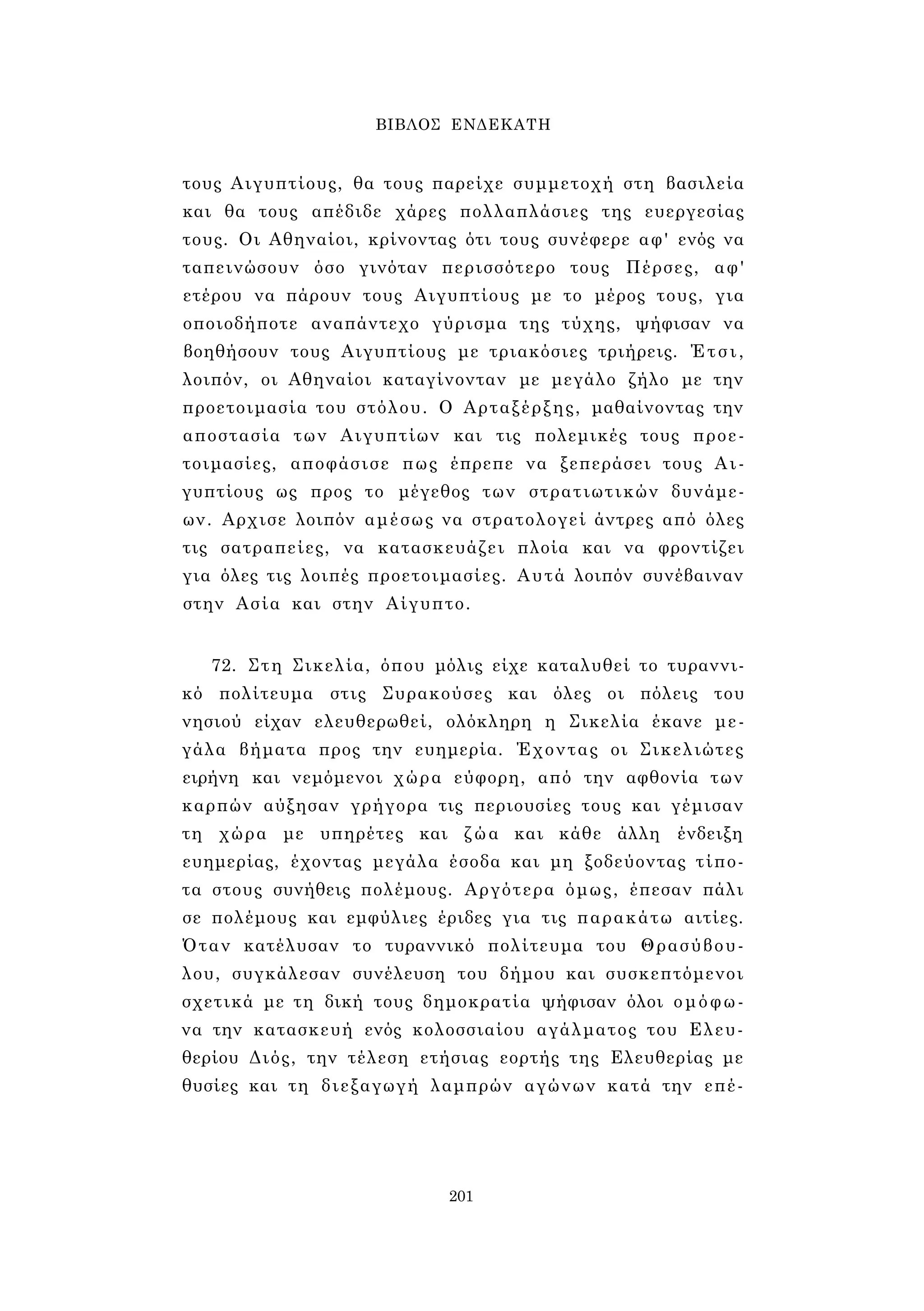 ΒΙΒΛΟΣ ΕΝΔΕΚΑΤΗ 
τους Αιγυπτίους, θα τους παρείχε συμμετοχή στη βασιλεία 
και θα τους απέδιδε χάρες πολλαπλάσιες της ευεργεσίας 
τους. Οι Αθηναίοι, κρίνοντας ότι τους συνέφερε αφ' ενός να 
ταπεινώσουν όσο γινόταν περισσότερο τους Πέρσες, αφ' 
ετέρου να πάρουν τους Αιγυπτίους με το μέρος τους, για 
οποιοδήποτε αναπάντεχο γύρισμα της τύχης, ψήφισαν να 
βοηθήσουν τους Αιγυπτίους με τριακόσιες τριήρεις. Έτσι, 
λοιπόν, οι Αθηναίοι καταγίνονταν με μεγάλο ζήλο με την 
προετοιμασία του στόλου. Ο Αρταξέρξης, μαθαίνοντας την 
αποστασία των Αιγυπτίων και τις πολεμικές τους προε­τοιμασίες, 
αποφάσισε πως έπρεπε να ξεπεράσει τους Αι­γυπτίους 
ως προς το μέγεθος των στρατιωτικών δυνάμε­ων. 
Αρχισε λοιπόν αμέσως να στρατολογεί άντρες από όλες 
τις σατραπείες, να κατασκευάζει πλοία και να φροντίζει 
για όλες τις λοιπές προετοιμασίες. Αυτά λοιπόν συνέβαιναν 
στην Ασία και στην Αίγυπτο. 
72. Στη Σικελία, όπου μόλις είχε καταλυθεί το τυραννι­κό 
πολίτευμα στις Συρακούσες και όλες οι πόλεις του 
νησιού είχαν ελευθερωθεί, ολόκληρη η Σικελία έκανε με­γάλα 
βήματα προς την ευημερία. Έχοντας οι Σικελιώτες 
ειρήνη και νεμόμενοι χώρα εύφορη, από την αφθονία των 
καρπών αύξησαν γρήγορα τις περιουσίες τους και γέμισαν 
τη χώρα με υπηρέτες και ζώα και κάθε άλλη ένδειξη 
ευημερίας, έχοντας μεγάλα έσοδα και μη ξοδεύοντας τίπο­τα 
στους συνήθεις πολέμους. Αργότερα όμως, έπεσαν πάλι 
σε πολέμους και εμφύλιες έριδες για τις παρακάτω αιτίες. 
Όταν κατέλυσαν το τυραννικό πολίτευμα του Θρασύβου­λου, 
συγκάλεσαν συνέλευση του δήμου και συσκεπτόμενοι 
σχετικά με τη δική τους δημοκρατία ψήφισαν όλοι ομόφω­να 
την κατασκευή ενός κολοσσιαίου αγάλματος του Ελευ­θερίου 
Διός, την τέλεση ετήσιας εορτής της Ελευθερίας με 
θυσίες και τη διεξαγωγή λαμπρών αγώνων κατά την επέ- 
201 
 