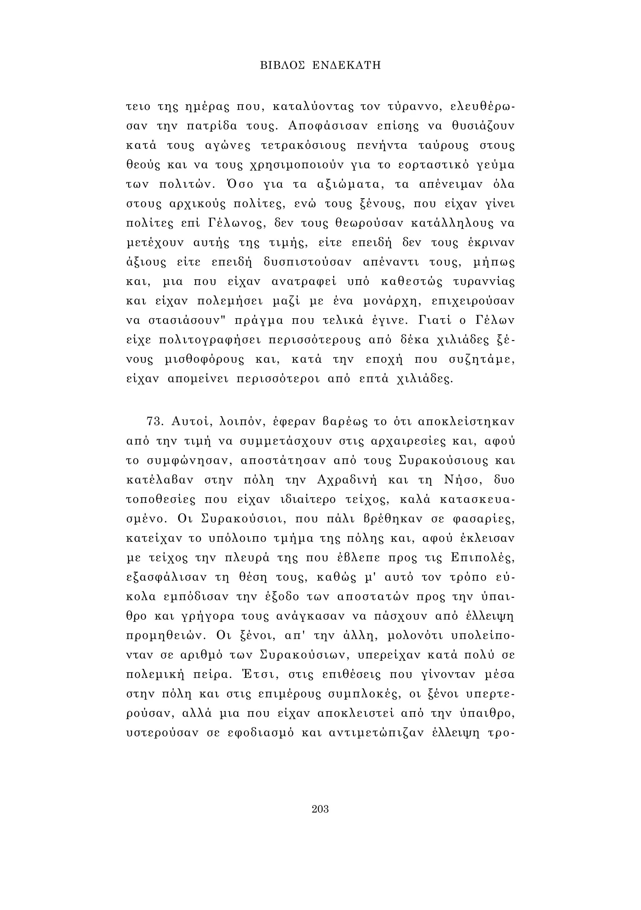 ΒΙΒΛΟΣ ΕΝΔΕΚΑΤΗ 
τειο της ημέρας που, καταλύοντας τον τύραννο, ελευθέρω­σαν 
την πατρίδα τους. Αποφάσισαν επίσης να θυσιάζουν 
κατά τους αγώνες τετρακόσιους πενήντα ταύρους στους 
θεούς και να τους χρησιμοποιούν για το εορταστικό γεύμα 
των πολιτών. Όσο για τα αξιώματα, τα απένειμαν όλα 
στους αρχικούς πολίτες, ενώ τους ξένους, που είχαν γίνει 
πολίτες επί Γέλωνος, δεν τους θεωρούσαν κατάλληλους να 
μετέχουν αυτής της τιμής, είτε επειδή δεν τους έκριναν 
άξιους είτε επειδή δυσπιστούσαν απέναντι τους, μήπως 
και, μια που είχαν ανατραφεί υπό καθεστώς τυραννίας 
και είχαν πολεμήσει μαζί με ένα μονάρχη, επιχειρούσαν 
να στασιάσουν" πράγμα που τελικά έγινε. Γιατί ο Γέλων 
είχε πολιτογραφήσει περισσότερους από δέκα χιλιάδες ξέ­νους 
μισθοφόρους και, κατά την εποχή που συζητάμε, 
είχαν απομείνει περισσότεροι από επτά χιλιάδες. 
73. Αυτοί, λοιπόν, έφεραν βαρέως το ότι αποκλείστηκαν 
από την τιμή να συμμετάσχουν στις αρχαιρεσίες και, αφού 
το συμφώνησαν, αποστάτησαν από τους Συρακούσιους και 
κατέλαβαν στην πόλη την Αχραδινή και τη Νήσο, δυο 
τοποθεσίες που είχαν ιδιαίτερο τείχος, καλά κατασκευα­σμένο. 
Οι Συρακούσιοι, που πάλι βρέθηκαν σε φασαρίες, 
κατείχαν το υπόλοιπο τμήμα της πόλης και, αφού έκλεισαν 
με τείχος την πλευρά της που έβλεπε προς τις Επιπολές, 
εξασφάλισαν τη θέση τους, καθώς μ' αυτό τον τρόπο εύ­κολα 
εμπόδισαν την έξοδο των αποστατών προς την ύπαι­θρο 
και γρήγορα τους ανάγκασαν να πάσχουν από έλλειψη 
προμηθειών. Οι ξένοι, απ' την άλλη, μολονότι υπολείπο­νταν 
σε αριθμό των Συρακούσιων, υπερείχαν κατά πολύ σε 
πολεμική πείρα. Έτσι, στις επιθέσεις που γίνονταν μέσα 
στην πόλη και στις επιμέρους συμπλοκές, οι ξένοι υπερτε­ρούσαν, 
αλλά μια που είχαν αποκλειστεί από την ύπαιθρο, 
υστερούσαν σε εφοδιασμό και αντιμετώπιζαν έλλειψη τρο- 
203 
 