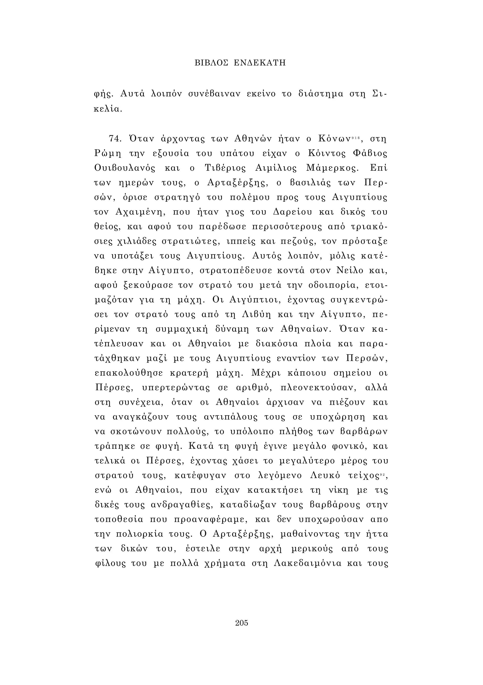 ΒΙΒΛΟΣ ΕΝΔΕΚΑΤΗ 
φής. Αυτά λοιπόν συνέβαιναν εκείνο το διάστημα στη Σι­κελία. 
74. Όταν άρχοντας των Αθηνών ήταν ο Κόνων9 1 β , στη 
Ρώμη την εξουσία του υπάτου είχαν ο Κόιντος Φάβιος 
Ουιβουλανός και ο Τιβέριος Αιμίλιος Μάμερκος. Επί 
των ημερών τους, ο Αρταξέρξης, ο βασιλιάς των Περ­σών, 
όρισε στρατηγό του πολέμου προς τους Αιγυπτίους 
τον Αχαιμένη, που ήταν γιος του Δαρείου και δικός του 
θείος, και αφού του παρέδωσε περισσότερους από τριακό­σιες 
χιλιάδες στρατιώτες, ιππείς και πεζούς, τον πρόσταξε 
να υποτάξει τους Αιγυπτίους. Αυτός λοιπόν, μόλις κατέ­βηκε 
στην Αίγυπτο, στρατοπέδευσε κοντά στον Νείλο και, 
αφού ξεκούρασε τον στρατό του μετά την οδοιπορία, ετοι­μαζόταν 
για τη μάχη. Οι Αιγύπτιοι, έχοντας συγκεντρώ­σει 
τον στρατό τους από τη Λιβύη και την Αίγυπτο, πε­ρίμεναν 
τη συμμαχική δύναμη των Αθηναίων. Όταν κα­τέπλευσαν 
και οι Αθηναίοι με διακόσια πλοία και παρα­τάχθηκαν 
μαζί με τους Αιγυπτίους εναντίον των Περσών, 
επακολούθησε κρατερή μάχη. Μέχρι κάποιου σημείου οι 
Πέρσες, υπερτερώντας σε αριθμό, πλεονεκτούσαν, αλλά 
στη συνέχεια, όταν οι Αθηναίοι άρχισαν να πιέζουν και 
να αναγκάζουν τους αντιπάλους τους σε υποχώρηση και 
να σκοτώνουν πολλούς, το υπόλοιπο πλήθος των βαρβάρων 
τράπηκε σε φυγή. Κατά τη φυγή έγινε μεγάλο φονικό, και 
τελικά οι Πέρσες, έχοντας χάσει το μεγαλύτερο μέρος του 
στρατού τους, κατέφυγαν στο λεγόμενο Λευκό τείχος9 2, 
ενώ οι Αθηναίοι, που είχαν κατακτήσει τη νίκη με τις 
δικές τους ανδραγαθίες, καταδίωξαν τους βαρβάρους στην 
τοποθεσία που προαναφέραμε, και δεν υποχωρούσαν απο 
την πολιορκία τους. Ο Αρταξέρξης, μαθαίνοντας την ήττα 
των δικών του, έστειλε στην αρχή μερικούς από τους 
φίλους του με πολλά χρήματα στη Λακεδαιμόνια και τους 
205 
 