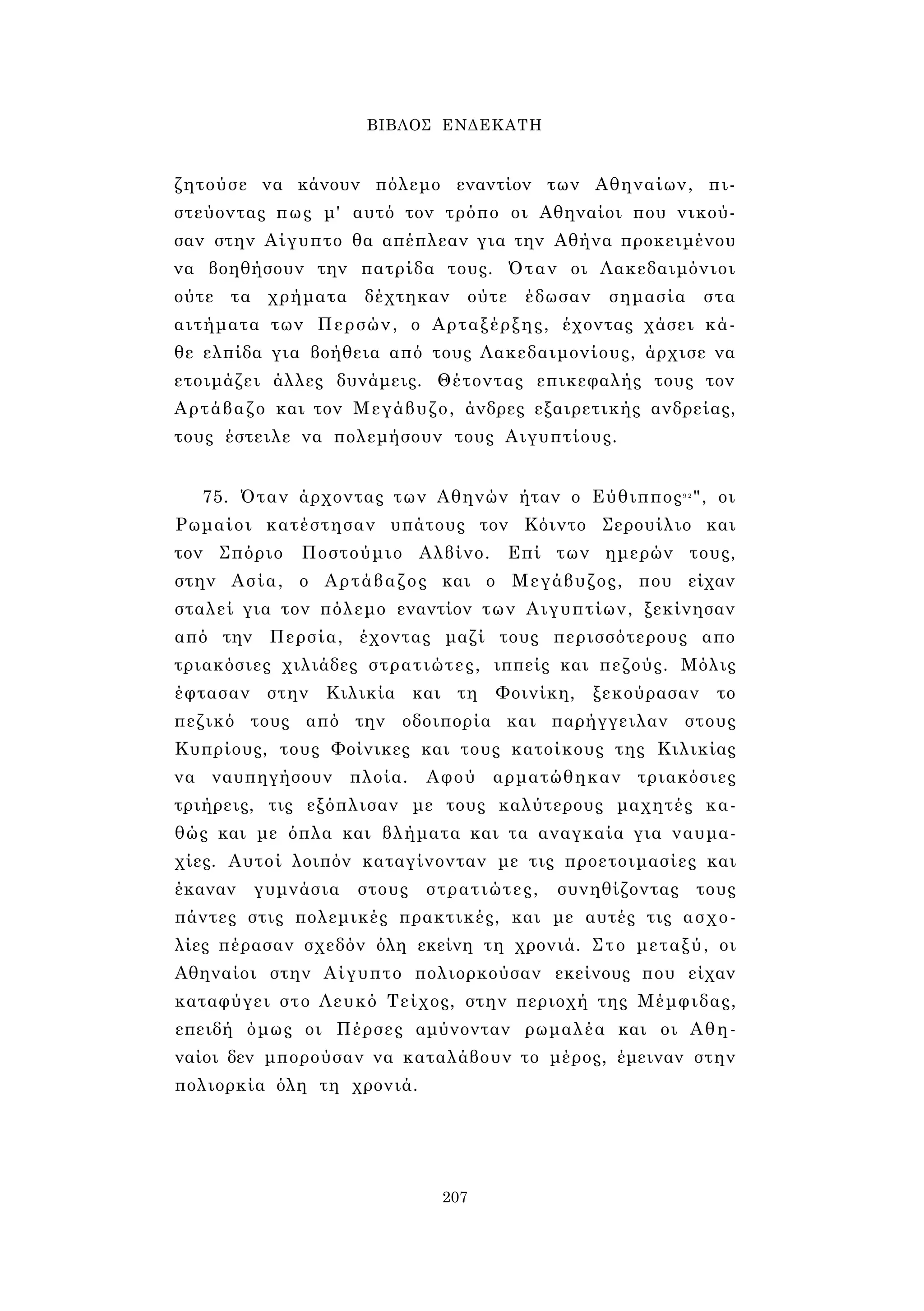 ΒΙΒΛΟΣ ΕΝΔΕΚΑΤΗ 
ζητούσε να κάνουν πόλεμο εναντίον των Αθηναίων, πι­στεύοντας 
πως μ' αυτό τον τρόπο οι Αθηναίοι που νικού­σαν 
στην Αίγυπτο θα απέπλεαν για την Αθήνα προκειμένου 
να βοηθήσουν την πατρίδα τους. Όταν οι Λακεδαιμόνιοι 
ούτε τα χρήματα δέχτηκαν ούτε έδωσαν σημασία στα 
αιτήματα των Περσών, ο Αρταξέρξης, έχοντας χάσει κά­θε 
ελπίδα για βοήθεια από τους Λακεδαιμονίους, άρχισε να 
ετοιμάζει άλλες δυνάμεις. Θέτοντας επικεφαλής τους τον 
Αρτάβαζο και τον Μεγάβυζο, άνδρες εξαιρετικής ανδρείας, 
τους έστειλε να πολεμήσουν τους Αιγυπτίους. 
75. Όταν άρχοντας των Αθηνών ήταν ο Εύθιππος9 2", οι 
Ρωμαίοι κατέστησαν υπάτους τον Κόιντο Σερουίλιο και 
τον Σπόριο Ποστούμιο Αλβίνο. Επί των ημερών τους, 
στην Ασία, ο Αρτάβαζος και ο Μεγάβυζος, που είχαν 
σταλεί για τον πόλεμο εναντίον των Αιγυπτίων, ξεκίνησαν 
από την Περσία, έχοντας μαζί τους περισσότερους απο 
τριακόσιες χιλιάδες στρατιώτες, ιππείς και πεζούς. Μόλις 
έφτασαν στην Κιλικία και τη Φοινίκη, ξεκούρασαν το 
πεζικό τους από την οδοιπορία και παρήγγειλαν στους 
Κυπρίους, τους Φοίνικες και τους κατοίκους της Κιλικίας 
να ναυπηγήσουν πλοία. Αφού αρματώθηκαν τριακόσιες 
τριήρεις, τις εξόπλισαν με τους καλύτερους μαχητές κα­θώς 
και με όπλα και βλήματα και τα αναγκαία για ναυμα­χίες. 
Αυτοί λοιπόν καταγίνονταν με τις προετοιμασίες και 
έκαναν γυμνάσια στους στρατιώτες, συνηθίζοντας τους 
πάντες στις πολεμικές πρακτικές, και με αυτές τις ασχο­λίες 
πέρασαν σχεδόν όλη εκείνη τη χρονιά. Στο μεταξύ, οι 
Αθηναίοι στην Αίγυπτο πολιορκούσαν εκείνους που είχαν 
καταφύγει στο Λευκό Τείχος, στην περιοχή της Μέμφιδας, 
επειδή όμως οι Πέρσες αμύνονταν ρωμαλέα και οι Αθη­ναίοι 
δεν μπορούσαν να καταλάβουν το μέρος, έμειναν στην 
πολιορκία όλη τη χρονιά. 
207 
 