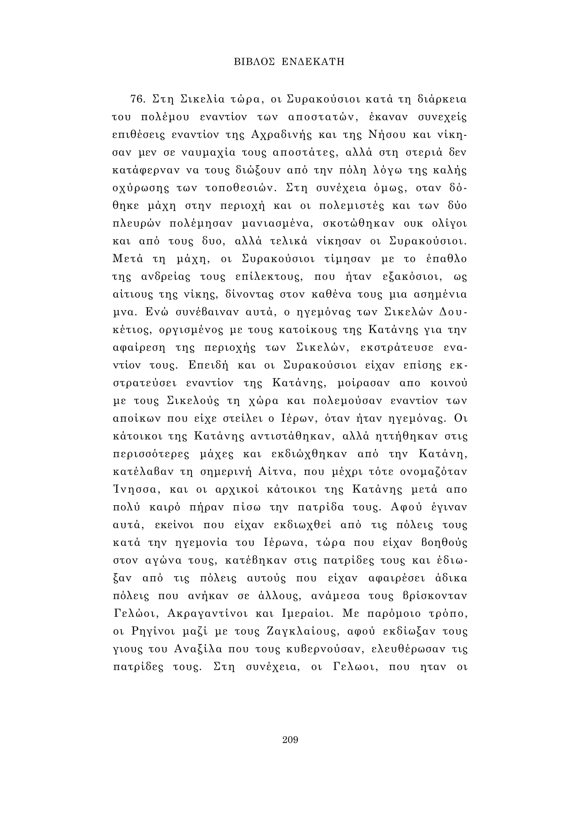 ΒΙΒΛΟΣ ΕΝΔΕΚΑΤΗ 
76. Στη Σικελία τώρα, οι Συρακούσιοι κατά τη διάρκεια 
του πολέμου εναντίον των αποστατών, έκαναν συνεχείς 
επιθέσεις εναντίον της Αχραδινής και της Νήσου και νίκη­σαν 
μεν σε ναυμαχία τους αποστάτες, αλλά στη στεριά δεν 
κατάφερναν να τους διώξουν από την πόλη λόγω της καλής 
οχύρωσης των τοποθεσιών. Στη συνέχεια όμως, οταν δό­θηκε 
μάχη στην περιοχή και οι πολεμιστές και των δύο 
πλευρών πολέμησαν μανιασμένα, σκοτώθηκαν ουκ ολίγοι 
και από τους δυο, αλλά τελικά νίκησαν οι Συρακούσιοι. 
Μετά τη μάχη, οι Συρακούσιοι τίμησαν με το έπαθλο 
της ανδρείας τους επίλεκτους, που ήταν εξακόσιοι, ως 
αίτιους της νίκης, δίνοντας στον καθένα τους μια ασημένια 
μνα. Ενώ συνέβαιναν αυτά, ο ηγεμόνας των Σικελών Δου- 
κέτιος, οργισμένος με τους κατοίκους της Κατάνης για την 
αφαίρεση της περιοχής των Σικελών, εκστράτευσε ενα­ντίον 
τους. Επειδή και οι Συρακούσιοι είχαν επίσης εκ- 
στρατεύσει εναντίον της Κατάνης, μοίρασαν απο κοινού 
με τους Σικελούς τη χώρα και πολεμούσαν εναντίον των 
αποίκων που είχε στείλει ο Ιέρων, όταν ήταν ηγεμόνας. Οι 
κάτοικοι της Κατάνης αντιστάθηκαν, αλλά ηττήθηκαν στις 
περισσότερες μάχες και εκδιώχθηκαν από την Κατάνη, 
κατέλαβαν τη σημερινή Αίτνα, που μέχρι τότε ονομαζόταν 
Ίνησσα, και οι αρχικοί κάτοικοι της Κατάνης μετά απο 
πολύ καιρό πήραν πίσω την πατρίδα τους. Αφού έγιναν 
αυτά, εκείνοι που είχαν εκδιωχθεί από τις πόλεις τους 
κατά την ηγεμονία του Ιέρωνα, τώρα που είχαν βοηθούς 
στον αγώνα τους, κατέβηκαν στις πατρίδες τους και έδιω­ξαν 
από τις πόλεις αυτούς που είχαν αφαιρέσει άδικα 
πόλεις που ανήκαν σε άλλους, ανάμεσα τους βρίσκονταν 
Γελώοι, Ακραγαντίνοι και Ιμεραίοι. Με παρόμοιο τρόπο, 
οι Ρηγίνοι μαζί με τους Ζαγκλαίους, αφού εκδίωξαν τους 
γιους του Αναξίλα που τους κυβερνούσαν, ελευθέρωσαν τις 
πατρίδες τους. Στη συνέχεια, οι Γελωοι, που ηταν οι 
209 
 