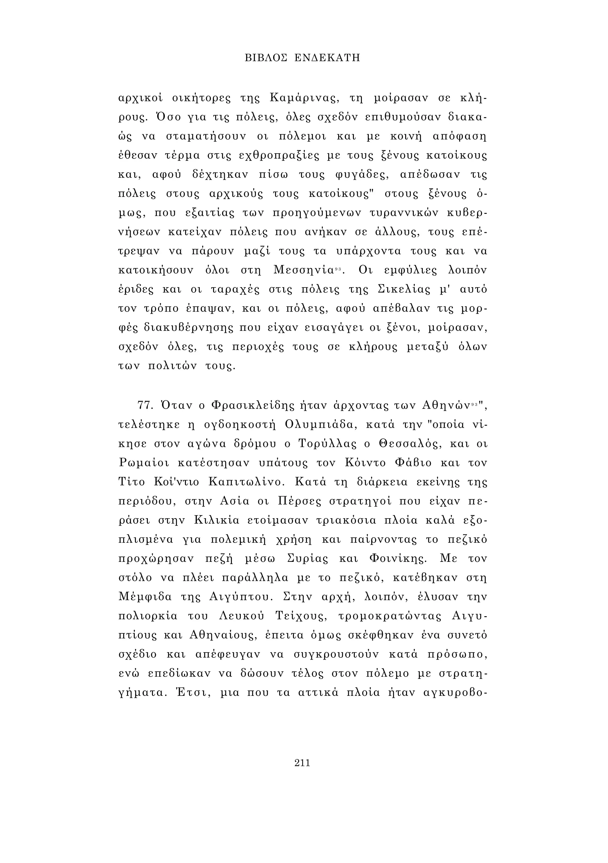 ΒΙΒΛΟΣ ΕΝΔΕΚΑΤΗ 
αρχικοί οικήτορες της Καμάρινας, τη μοίρασαν σε κλή­ρους. 
Όσο για τις πόλεις, όλες σχεδόν επιθυμούσαν διακα­ώς 
να σταματήσουν οι πόλεμοι και με κοινή απόφαση 
έθεσαν τέρμα στις εχθροπραξίες με τους ξένους κατοίκους 
και, αφού δέχτηκαν πίσω τους φυγάδες, απέδωσαν τις 
πόλεις στους αρχικούς τους κατοίκους" στους ξένους ό­μως, 
που εξαιτίας των προηγούμενων τυραννικών κυβερ­νήσεων 
κατείχαν πόλεις που ανήκαν σε άλλους, τους επέ­τρεψαν 
να πάρουν μαζί τους τα υπάρχοντα τους και να 
κατοικήσουν όλοι στη Μεσσηνία9 3 . Οι εμφύλιες λοιπόν 
έριδες και οι ταραχές στις πόλεις της Σικελίας μ' αυτό 
τον τρόπο έπαψαν, και οι πόλεις, αφού απέβαλαν τις μορ­φές 
διακυβέρνησης που είχαν εισαγάγει οι ξένοι, μοίρασαν, 
σχεδόν όλες, τις περιοχές τους σε κλήρους μεταξύ όλων 
των πολιτών τους. 
77. Όταν ο Φρασικλείδης ήταν άρχοντας των Αθηνών9 3", 
τελέστηκε η ογδοηκοστή Ολυμπιάδα, κατά την "οποία νί­κησε 
στον αγώνα δρόμου ο Τορύλλας ο Θεσσαλός, και οι 
Ρωμαίοι κατέστησαν υπάτους τον Κόιντο Φάβιο και τον 
Τίτο Κοί'ντιο Καπιτωλίνο. Κατά τη διάρκεια εκείνης της 
περιόδου, στην Ασία οι Πέρσες στρατηγοί που είχαν πε­ράσει 
στην Κιλικία ετοίμασαν τριακόσια πλοία καλά εξο­πλισμένα 
για πολεμική χρήση και παίρνοντας το πεζικό 
προχώρησαν πεζή μέσω Συρίας και Φοινίκης. Με τον 
στόλο να πλέει παράλληλα με το πεζικό, κατέβηκαν στη 
Μέμφιδα της Αιγύπτου. Στην αρχή, λοιπόν, έλυσαν την 
πολιορκία του Λευκού Τείχους, τρομοκρατώντας Αιγυ­πτίους 
και Αθηναίους, έπειτα όμως σκέφθηκαν ένα συνετό 
σχέδιο και απέφευγαν να συγκρουστούν κατά πρόσωπο, 
ενώ επεδίωκαν να δώσουν τέλος στον πόλεμο με στρατη­γήματα. 
Έτσι, μια που τα αττικά πλοία ήταν αγκυροβο- 
211 
 