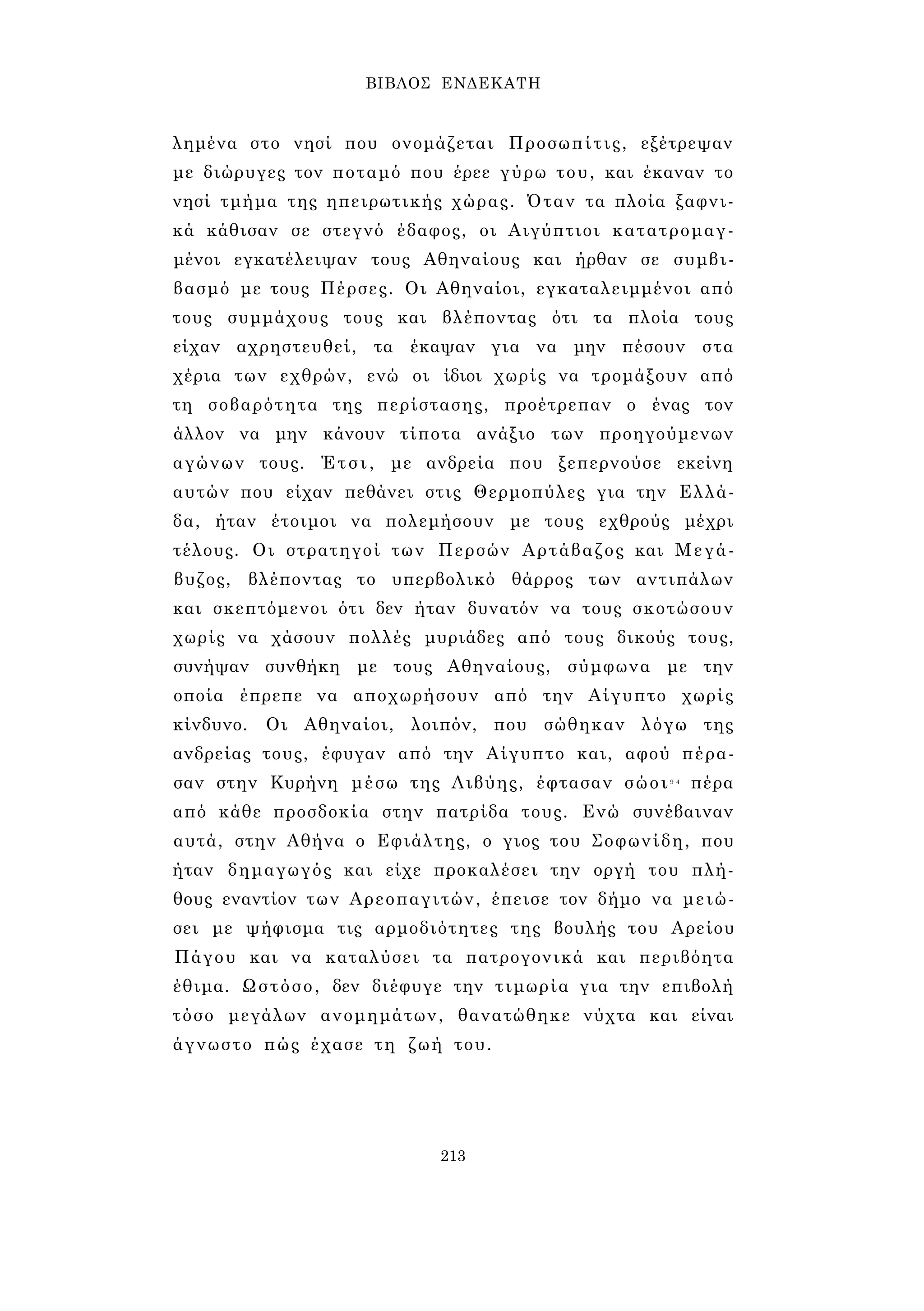 ΒΙΒΛΟΣ ΕΝΔΕΚΑΤΗ 
λημένα στο νησί που ονομάζεται Προσωπίτις, εξέτρεψαν 
με διώρυγες τον ποταμό που έρεε γύρω του, και έκαναν το 
νησί τμήμα της ηπειρωτικής χώρας. Όταν τα πλοία ξαφνι­κά 
κάθισαν σε στεγνό έδαφος, οι Αιγύπτιοι κατατρομαγ­μένοι 
εγκατέλειψαν τους Αθηναίους και ήρθαν σε συμβι­βασμό 
με τους Πέρσες. Οι Αθηναίοι, εγκαταλειμμένοι από 
τους συμμάχους τους και βλέποντας ότι τα πλοία τους 
είχαν αχρηστευθεί, τα έκαψαν για να μην πέσουν στα 
χέρια των εχθρών, ενώ οι ίδιοι χωρίς να τρομάξουν από 
τη σοβαρότητα της περίστασης, προέτρεπαν ο ένας τον 
άλλον να μην κάνουν τίποτα ανάξιο των προηγούμενων 
αγώνων τους. Έτσι, με ανδρεία που ξεπερνούσε εκείνη 
αυτών που είχαν πεθάνει στις Θερμοπύλες για την Ελλά­δα, 
ήταν έτοιμοι να πολεμήσουν με τους εχθρούς μέχρι 
τέλους. Οι στρατηγοί των Περσών Αρτάβαζος και Μεγά- 
βυζος, βλέποντας το υπερβολικό θάρρος των αντιπάλων 
και σκεπτόμενοι ότι δεν ήταν δυνατόν να τους σκοτώσουν 
χωρίς να χάσουν πολλές μυριάδες από τους δικούς τους, 
συνήψαν συνθήκη με τους Αθηναίους, σύμφωνα με την 
οποία έπρεπε να αποχωρήσουν από την Αίγυπτο χωρίς 
κίνδυνο. Οι Αθηναίοι, λοιπόν, που σώθηκαν λόγω της 
ανδρείας τους, έφυγαν από την Αίγυπτο και, αφού πέρα­σαν 
στην Κυρήνη μέσω της Λιβύης, έφτασαν σώοι9 4 πέρα 
από κάθε προσδοκία στην πατρίδα τους. Ενώ συνέβαιναν 
αυτά, στην Αθήνα ο Εφιάλτης, ο γιος του Σοφωνίδη, που 
ήταν δημαγωγός και είχε προκαλέσει την οργή του πλή­θους 
εναντίον των Αρεοπαγιτών, έπεισε τον δήμο να μειώ­σει 
με ψήφισμα τις αρμοδιότητες της βουλής του Αρείου 
Πάγου και να καταλύσει τα πατρογονικά και περιβόητα 
έθιμα. Ωστόσο, δεν διέφυγε την τιμωρία για την επιβολή 
τόσο μεγάλων ανομημάτων, θανατώθηκε νύχτα και είναι 
άγνωστο πώς έχασε τη ζωή του. 
213 
 