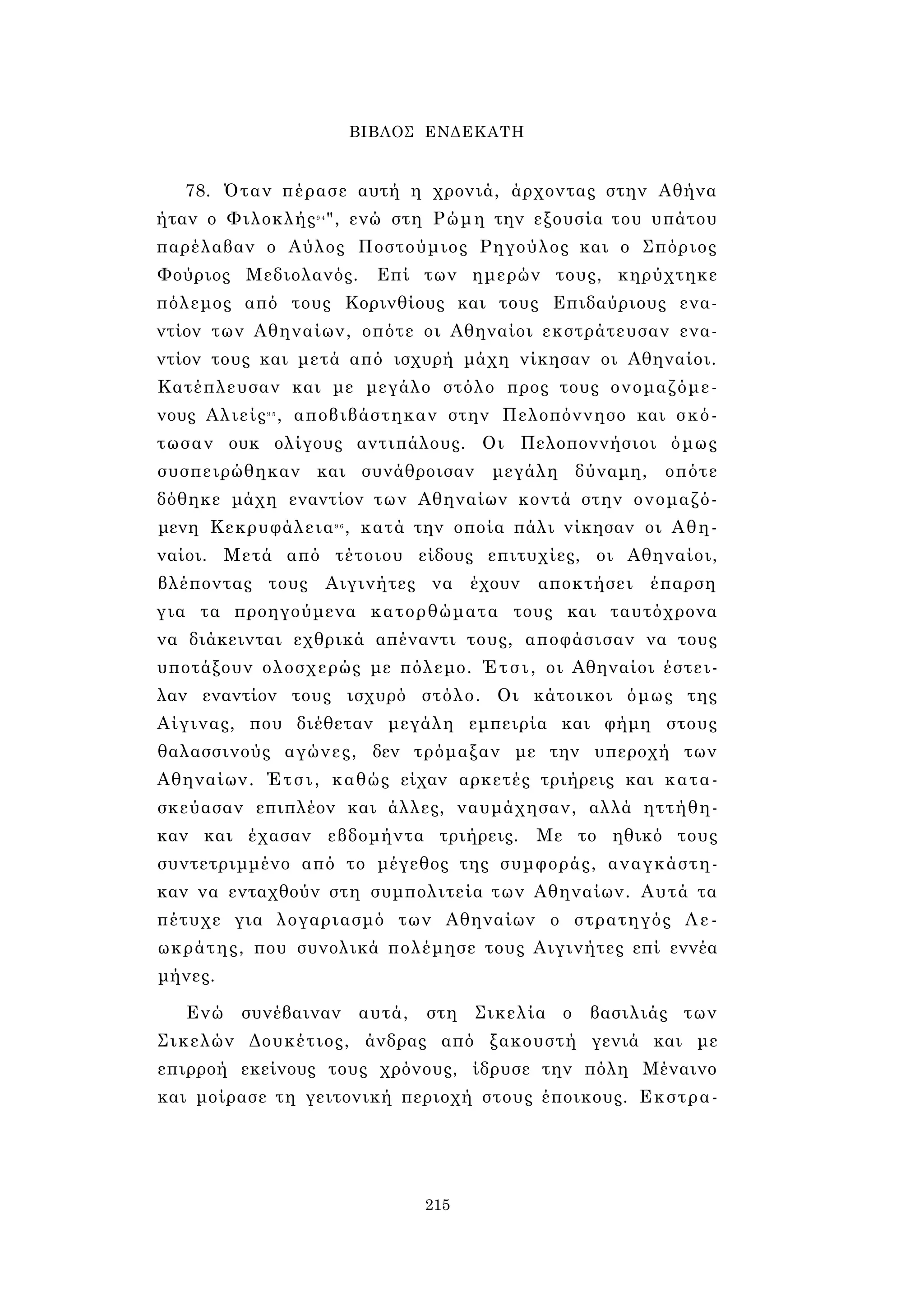 ΒΙΒΛΟΣ ΕΝΔΕΚΑΤΗ 
78. Όταν πέρασε αυτή η χρονιά, άρχοντας στην Αθήνα 
ήταν ο Φιλοκλής9 4", ενώ στη Ρώμη την εξουσία του υπάτου 
παρέλαβαν ο Αύλος Ποστούμιος Ρηγούλος και ο Σπόριος 
Φούριος Μεδιολανός. Επί των ημερών τους, κηρύχτηκε 
πόλεμος από τους Κορινθίους και τους Επιδαύριους ενα­ντίον 
των Αθηναίων, οπότε οι Αθηναίοι εκστράτευσαν ενα­ντίον 
τους και μετά από ισχυρή μάχη νίκησαν οι Αθηναίοι. 
Κατέπλευσαν και με μεγάλο στόλο προς τους ονομαζόμε­νους 
Αλιείς9 5 , αποβιβάστηκαν στην Πελοπόννησο και σκό­τωσαν 
ουκ ολίγους αντιπάλους. Οι Πελοποννήσιοι όμως 
συσπειρώθηκαν και συνάθροισαν μεγάλη δύναμη, οπότε 
δόθηκε μάχη εναντίον των Αθηναίων κοντά στην ονομαζό­μενη 
Κεκρυφάλεια9 6 , κατά την οποία πάλι νίκησαν οι Αθη­ναίοι. 
Μετά από τέτοιου είδους επιτυχίες, οι Αθηναίοι, 
βλέποντας τους Αιγινήτες να έχουν αποκτήσει έπαρση 
για τα προηγούμενα κατορθώματα τους και ταυτόχρονα 
να διάκεινται εχθρικά απέναντι τους, αποφάσισαν να τους 
υποτάξουν ολοσχερώς με πόλεμο. Έτσι, οι Αθηναίοι έστει­λαν 
εναντίον τους ισχυρό στόλο. Οι κάτοικοι όμως της 
Αίγινας, που διέθεταν μεγάλη εμπειρία και φήμη στους 
θαλασσινούς αγώνες, δεν τρόμαξαν με την υπεροχή των 
Αθηναίων. Έτσι, καθώς είχαν αρκετές τριήρεις και κατα­σκεύασαν 
επιπλέον και άλλες, ναυμάχησαν, αλλά ηττήθη­καν 
και έχασαν εβδομήντα τριήρεις. Με το ηθικό τους 
συντετριμμένο από το μέγεθος της συμφοράς, αναγκάστη­καν 
να ενταχθούν στη συμπολιτεία των Αθηναίων. Αυτά τα 
πέτυχε για λογαριασμό των Αθηναίων ο στρατηγός Λε- 
ωκράτης, που συνολικά πολέμησε τους Αιγινήτες επί εννέα 
μήνες. 
Ενώ συνέβαιναν αυτά, στη Σικελία ο βασιλιάς των 
Σικελών Δουκέτιος, άνδρας από ξακουστή γενιά και με 
επιρροή εκείνους τους χρόνους, ίδρυσε την πόλη Μέναινο 
και μοίρασε τη γειτονική περιοχή στους έποικους. Εκστρα- 
215 
 
