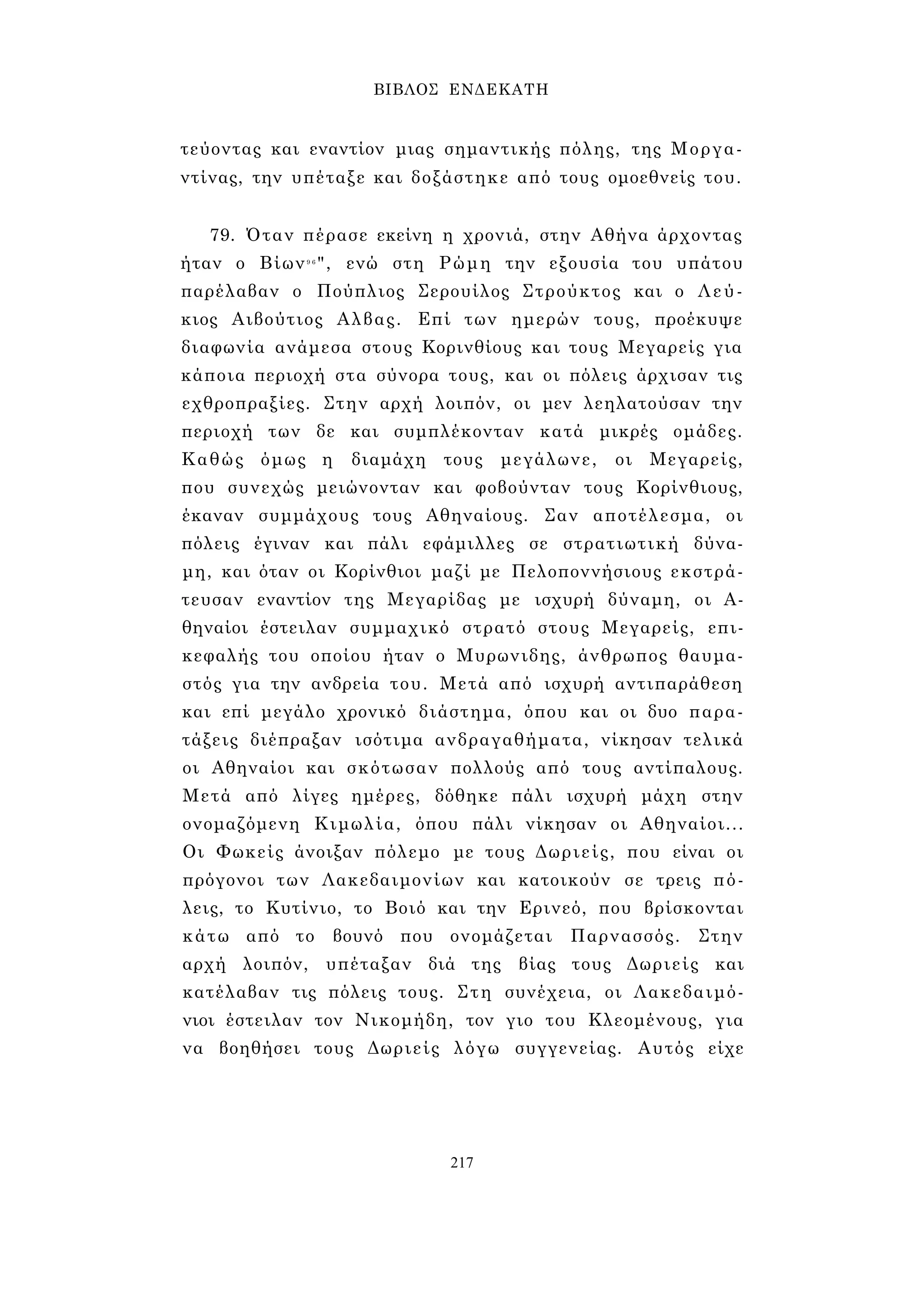 ΒΙΒΛΟΣ ΕΝΔΕΚΑΤΗ 
τεύοντας και εναντίον μιας σημαντικής πόλης, της Μοργα- 
ντίνας, την υπέταξε και δοξάστηκε από τους ομοεθνείς του. 
79. Όταν πέρασε εκείνη η χρονιά, στην Αθήνα άρχοντας 
ήταν ο Βίων9 6", ενώ στη Ρώμη την εξουσία του υπάτου 
παρέλαβαν ο Πούπλιος Σερουίλος Στρούκτος και ο Λεύ­κιος 
Αιβούτιος Αλβας. Επί των ημερών τους, προέκυψε 
διαφωνία ανάμεσα στους Κορινθίους και τους Μεγαρείς για 
κάποια περιοχή στα σύνορα τους, και οι πόλεις άρχισαν τις 
εχθροπραξίες. Στην αρχή λοιπόν, οι μεν λεηλατούσαν την 
περιοχή των δε και συμπλέκονταν κατά μικρές ομάδες. 
Καθώς όμως η διαμάχη τους μεγάλωνε, οι Μεγαρείς, 
που συνεχώς μειώνονταν και φοβούνταν τους Κορίνθιους, 
έκαναν συμμάχους τους Αθηναίους. Σαν αποτέλεσμα, οι 
πόλεις έγιναν και πάλι εφάμιλλες σε στρατιωτική δύνα­μη, 
και όταν οι Κορίνθιοι μαζί με Πελοποννήσιους εκστρά- 
τευσαν εναντίον της Μεγαρίδας με ισχυρή δύναμη, οι Α­θηναίοι 
έστειλαν συμμαχικό στρατό στους Μεγαρείς, επι­κεφαλής 
του οποίου ήταν ο Μυρωνιδης, άνθρωπος θαυμα­στός 
για την ανδρεία του. Μετά από ισχυρή αντιπαράθεση 
και επί μεγάλο χρονικό διάστημα, όπου και οι δυο παρα­τάξεις 
διέπραξαν ισότιμα ανδραγαθήματα, νίκησαν τελικά 
οι Αθηναίοι και σκότωσαν πολλούς από τους αντίπαλους. 
Μετά από λίγες ημέρες, δόθηκε πάλι ισχυρή μάχη στην 
ονομαζόμενη Κιμωλία, όπου πάλι νίκησαν οι Αθηναίοι... 
Οι Φωκείς άνοιξαν πόλεμο με τους Δωριείς, που είναι οι 
πρόγονοι των Λακεδαιμονίων και κατοικούν σε τρεις πό­λεις, 
το Κυτίνιο, το Βοιό και την Ερινεό, που βρίσκονται 
κάτω από το βουνό που ονομάζεται Παρνασσός. Στην 
αρχή λοιπόν, υπέταξαν διά της βίας τους Δωριείς και 
κατέλαβαν τις πόλεις τους. Στη συνέχεια, οι Λακεδαιμό­νιοι 
έστειλαν τον Νικομήδη, τον γιο του Κλεομένους, για 
να βοηθήσει τους Δωριείς λόγω συγγενείας. Αυτός είχε 
217 
 