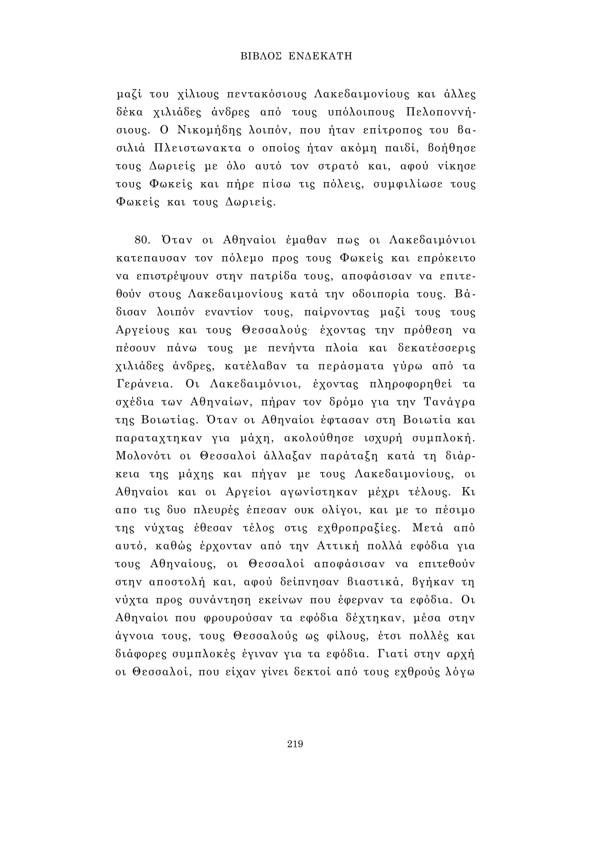 ΒΙΒΛΟΣ ΕΝΔΕΚΑΤΗ 
μαζί του χίλιους πεντακόσιους Λακεδαιμονίους και άλλες 
δέκα χιλιάδες άνδρες από τους υπόλοιπους Πελοποννή- 
σιους. Ο Νικομήδης λοιπόν, που ήταν επίτροπος του βα­σιλιά 
Πλειστωνακτα ο οποίος ήταν ακόμη παιδί, βοήθησε 
τους Δωριείς με όλο αυτό τον στρατό και, αφού νίκησε 
τους Φωκείς και πήρε πίσω τις πόλεις, συμφιλίωσε τους 
Φωκείς και τους Δωριείς. 
80. Όταν οι Αθηναίοι έμαθαν πως οι Λακεδαιμόνιοι 
κατεπαυσαν τον πόλεμο προς τους Φωκείς και επρόκειτο 
να επιστρέψουν στην πατρίδα τους, αποφάσισαν να επιτε­θούν 
στους Λακεδαιμονίους κατά την οδοιπορία τους. Βά­δισαν 
λοιπόν εναντίον τους, παίρνοντας μαζί τους τους 
Αργείους και τους Θεσσαλούς- έχοντας την πρόθεση να 
πέσουν πάνω τους με πενήντα πλοία και δεκατέσσερις 
χιλιάδες άνδρες, κατέλαβαν τα περάσματα γύρω από τα 
Γεράνεια. Οι Λακεδαιμόνιοι, έχοντας πληροφορηθεί τα 
σχέδια των Αθηναίων, πήραν τον δρόμο για την Τανάγρα 
της Βοιωτίας. Όταν οι Αθηναίοι έφτασαν στη Βοιωτία και 
παραταχτηκαν για μάχη, ακολούθησε ισχυρή συμπλοκή. 
Μολονότι οι Θεσσαλοί άλλαξαν παράταξη κατά τη διάρ­κεια 
της μάχης και πήγαν με τους Λακεδαιμονίους, οι 
Αθηναίοι και οι Αργείοι αγωνίστηκαν μέχρι τέλους. Κι 
απο τις δυο πλευρές έπεσαν ουκ ολίγοι, και με το πέσιμο 
της νύχτας έθεσαν τέλος στις εχθροπραξίες. Μετά από 
αυτό, καθώς έρχονταν από την Αττική πολλά εφόδια για 
τους Αθηναίους, οι Θεσσαλοί αποφάσισαν να επιτεθούν 
στην αποστολή και, αφού δείπνησαν βιαστικά, βγήκαν τη 
νύχτα προς συνάντηση εκείνων που έφερναν τα εφόδια. Οι 
Αθηναίοι που φρουρούσαν τα εφόδια δέχτηκαν, μέσα στην 
άγνοια τους, τους Θεσσαλούς ως φίλους, έτσι πολλές και 
διάφορες συμπλοκές έγιναν για τα εφόδια. Γιατί στην αρχή 
οι Θεσσαλοί, που είχαν γίνει δεκτοί από τους εχθρούς λόγω 
219 
 