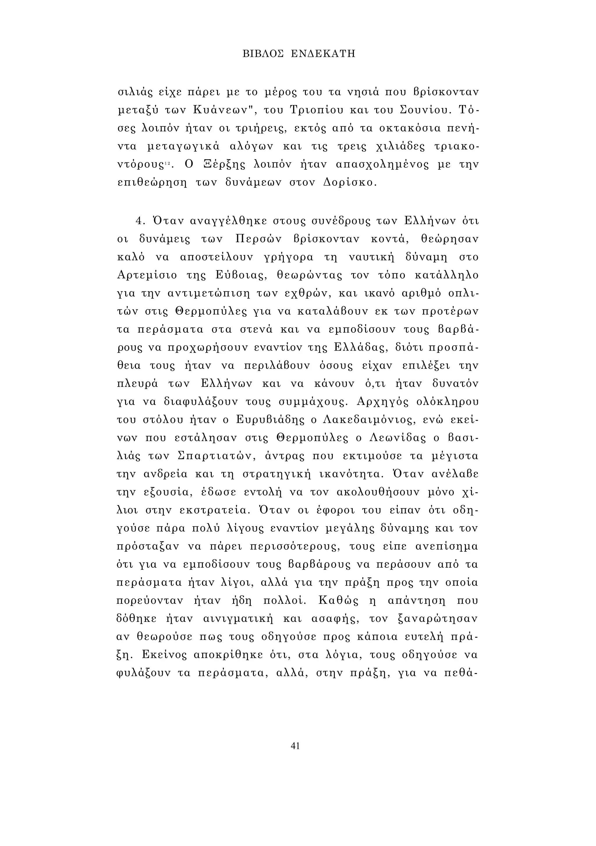 ΒΙΒΛΟΣ ΕΝΔΕΚΑΤΗ 
σιλιάς είχε πάρει με το μέρος του τα νησιά που βρίσκονταν 
μεταξύ των Κυάνεων", του Τριοπίου και του Σουνίου. Τό­σες 
λοιπόν ήταν οι τριήρεις, εκτός από τα οκτακόσια πενή­ντα 
μεταγωγικά αλόγων και τις τρεις χιλιάδες τριακο- 
ντόρους1 2 . Ο Ξέρξης λοιπόν ήταν απασχολημένος με την 
επιθεώρηση των δυνάμεων στον Δορίσκο. 
4. Όταν αναγγέλθηκε στους συνέδρους των Ελλήνων ότι 
οι δυνάμεις των Περσών βρίσκονταν κοντά, θεώρησαν 
καλό να αποστείλουν γρήγορα τη ναυτική δύναμη στο 
Αρτεμίσιο της Εύβοιας, θεωρώντας τον τόπο κατάλληλο 
για την αντιμετώπιση των εχθρών, και ικανό αριθμό οπλι­τών 
στις Θερμοπύλες για να καταλάβουν εκ των προτέρων 
τα περάσματα στα στενά και να εμποδίσουν τους βαρβά­ρους 
να προχωρήσουν εναντίον της Ελλάδας, διότι προσπά­θεια 
τους ήταν να περιλάβουν όσους είχαν επιλέξει την 
πλευρά των Ελλήνων και να κάνουν ό,τι ήταν δυνατόν 
για να διαφυλάξουν τους συμμάχους. Αρχηγός ολόκληρου 
του στόλου ήταν ο Ευρυβιάδης ο Λακεδαιμόνιος, ενώ εκεί­νων 
που εστάλησαν στις Θερμοπύλες ο Λεωνίδας ο βασι­λιάς 
των Σπαρτιατών, άντρας που εκτιμούσε τα μέγιστα 
την ανδρεία και τη στρατηγική ικανότητα. Όταν ανέλαβε 
την εξουσία, έδωσε εντολή να τον ακολουθήσουν μόνο χί­λιοι 
στην εκστρατεία. Όταν οι έφοροι του είπαν ότι οδη­γούσε 
πάρα πολύ λίγους εναντίον μεγάλης δύναμης και τον 
πρόσταξαν να πάρει περισσότερους, τους είπε ανεπίσημα 
ότι για να εμποδίσουν τους βαρβάρους να περάσουν από τα 
περάσματα ήταν λίγοι, αλλά για την πράξη προς την οποία 
πορεύονταν ήταν ήδη πολλοί. Καθώς η απάντηση που 
δόθηκε ήταν αινιγματική και ασαφής, τον ξαναρώτησαν 
αν θεωρούσε πως τους οδηγούσε προς κάποια ευτελή πρά­ξη. 
Εκείνος αποκρίθηκε ότι, στα λόγια, τους οδηγούσε να 
φυλάξουν τα περάσματα, αλλά, στην πράξη, για να πεθά- 
41 
 