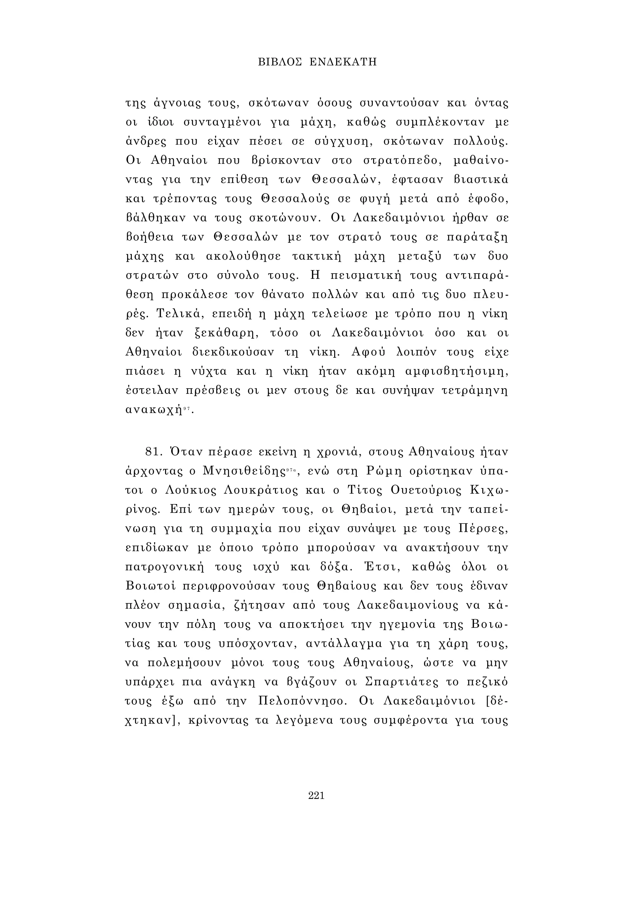 ΒΙΒΛΟΣ ΕΝΔΕΚΑΤΗ 
της άγνοιας τους, σκότωναν όσους συναντούσαν και όντας 
οι ίδιοι συνταγμένοι για μάχη, καθώς συμπλέκονταν με 
άνδρες που είχαν πέσει σε σύγχυση, σκότωναν πολλούς. 
Οι Αθηναίοι που βρίσκονταν στο στρατόπεδο, μαθαίνο­ντας 
για την επίθεση των Θεσσαλών, έφτασαν βιαστικά 
και τρέποντας τους Θεσσαλούς σε φυγή μετά από έφοδο, 
βάλθηκαν να τους σκοτώνουν. Οι Λακεδαιμόνιοι ήρθαν σε 
βοήθεια των Θεσσαλών με τον στρατό τους σε παράταξη 
μάχης και ακολούθησε τακτική μάχη μεταξύ των δυο 
στρατών στο σύνολο τους. Η πεισματική τους αντιπαρά­θεση 
προκάλεσε τον θάνατο πολλών και από τις δυο πλευ­ρές. 
Τελικά, επειδή η μάχη τελείωσε με τρόπο που η νίκη 
δεν ήταν ξεκάθαρη, τόσο οι Λακεδαιμόνιοι όσο και οι 
Αθηναίοι διεκδικούσαν τη νίκη. Αφού λοιπόν τους είχε 
πιάσει η νύχτα και η νίκη ήταν ακόμη αμφισβητήσιμη, 
έστειλαν πρέσβεις οι μεν στους δε και συνήψαν τετράμηνη 
ανακωχή9 7 . 
81. Όταν πέρασε εκείνη η χρονιά, στους Αθηναίους ήταν 
άρχοντας ο Μνησιθείδης9 7 α , ενώ στη Ρώμη ορίστηκαν ύπα­τοι 
ο Λούκιος Λουκράτιος και ο Τίτος Ουετούριος Κιχω- 
ρίνος. Επί των ημερών τους, οι Θηβαίοι, μετά την ταπεί­νωση 
για τη συμμαχία που είχαν συνάψει με τους Πέρσες, 
επιδίωκαν με όποιο τρόπο μπορούσαν να ανακτήσουν την 
πατρογονική τους ισχύ και δόξα. Έτσι, καθώς όλοι οι 
Βοιωτοί περιφρονούσαν τους Θηβαίους και δεν τους έδιναν 
πλέον σημασία, ζήτησαν από τους Λακεδαιμονίους να κά­νουν 
την πόλη τους να αποκτήσει την ηγεμονία της Βοιω­τίας 
και τους υπόσχονταν, αντάλλαγμα για τη χάρη τους, 
να πολεμήσουν μόνοι τους τους Αθηναίους, ώστε να μην 
υπάρχει πια ανάγκη να βγάζουν οι Σπαρτιάτες το πεζικό 
τους έξω από την Πελοπόννησο. Οι Λακεδαιμόνιοι [δέ­χτηκαν], 
κρίνοντας τα λεγόμενα τους συμφέροντα για τους 
221 
 