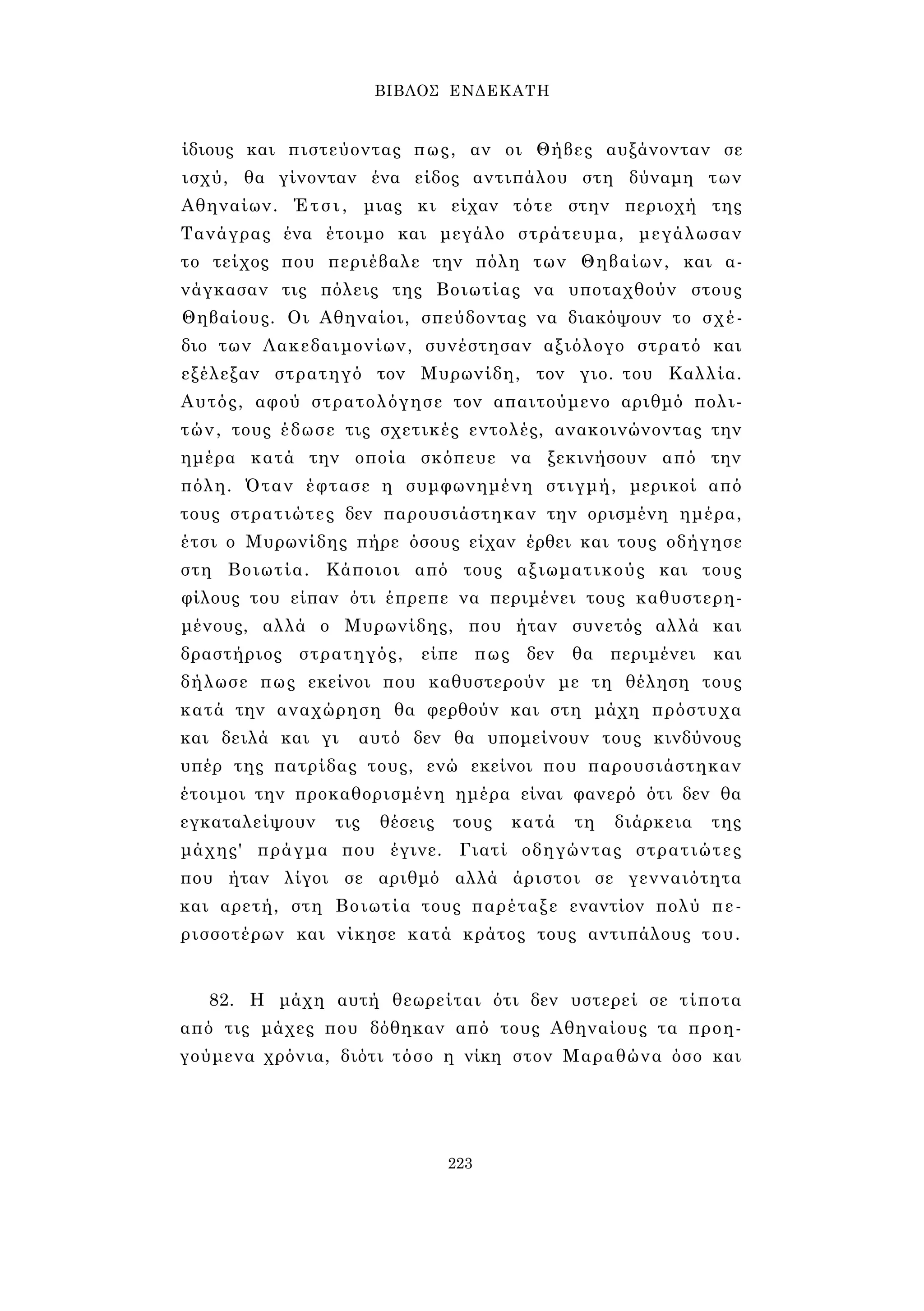 ΒΙΒΛΟΣ ΕΝΔΕΚΑΤΗ 
ίδιους και πιστεύοντας πως, αν οι Θήβες αυξάνονταν σε 
ισχύ, θα γίνονταν ένα είδος αντιπάλου στη δύναμη των 
Αθηναίων. Έτσι, μιας κι είχαν τότε στην περιοχή της 
Τανάγρας ένα έτοιμο και μεγάλο στράτευμα, μεγάλωσαν 
το τείχος που περιέβαλε την πόλη των Θηβαίων, και α­νάγκασαν 
τις πόλεις της Βοιωτίας να υποταχθούν στους 
Θηβαίους. Οι Αθηναίοι, σπεύδοντας να διακόψουν το σχέ­διο 
των Λακεδαιμονίων, συνέστησαν αξιόλογο στρατό και 
εξέλεξαν στρατηγό τον Μυρωνίδη, τον γιο. του Καλλία. 
Αυτός, αφού στρατολόγησε τον απαιτούμενο αριθμό πολι­τών, 
τους έδωσε τις σχετικές εντολές, ανακοινώνοντας την 
ημέρα κατά την οποία σκόπευε να ξεκινήσουν από την 
πόλη. Όταν έφτασε η συμφωνημένη στιγμή, μερικοί από 
τους στρατιώτες δεν παρουσιάστηκαν την ορισμένη ημέρα, 
έτσι ο Μυρωνίδης πήρε όσους είχαν έρθει και τους οδήγησε 
στη Βοιωτία. Κάποιοι από τους αξιωματικούς και τους 
φίλους του είπαν ότι έπρεπε να περιμένει τους καθυστερη­μένους, 
αλλά ο Μυρωνίδης, που ήταν συνετός αλλά και 
δραστήριος στρατηγός, είπε πως δεν θα περιμένει και 
δήλωσε πως εκείνοι που καθυστερούν με τη θέληση τους 
κατά την αναχώρηση θα φερθούν και στη μάχη πρόστυχα 
και δειλά και γι αυτό δεν θα υπομείνουν τους κινδύνους 
υπέρ της πατρίδας τους, ενώ εκείνοι που παρουσιάστηκαν 
έτοιμοι την προκαθορισμένη ημέρα είναι φανερό ότι δεν θα 
εγκαταλείψουν τις θέσεις τους κατά τη διάρκεια της 
μάχης' πράγμα που έγινε. Γιατί οδηγώντας στρατιώτες 
που ήταν λίγοι σε αριθμό αλλά άριστοι σε γενναιότητα 
και αρετή, στη Βοιωτία τους παρέταξε εναντίον πολύ πε­ρισσοτέρων 
και νίκησε κατά κράτος τους αντιπάλους του. 
82. Η μάχη αυτή θεωρείται ότι δεν υστερεί σε τίποτα 
από τις μάχες που δόθηκαν από τους Αθηναίους τα προη­γούμενα 
χρόνια, διότι τόσο η νίκη στον Μαραθώνα όσο και 
223 
 