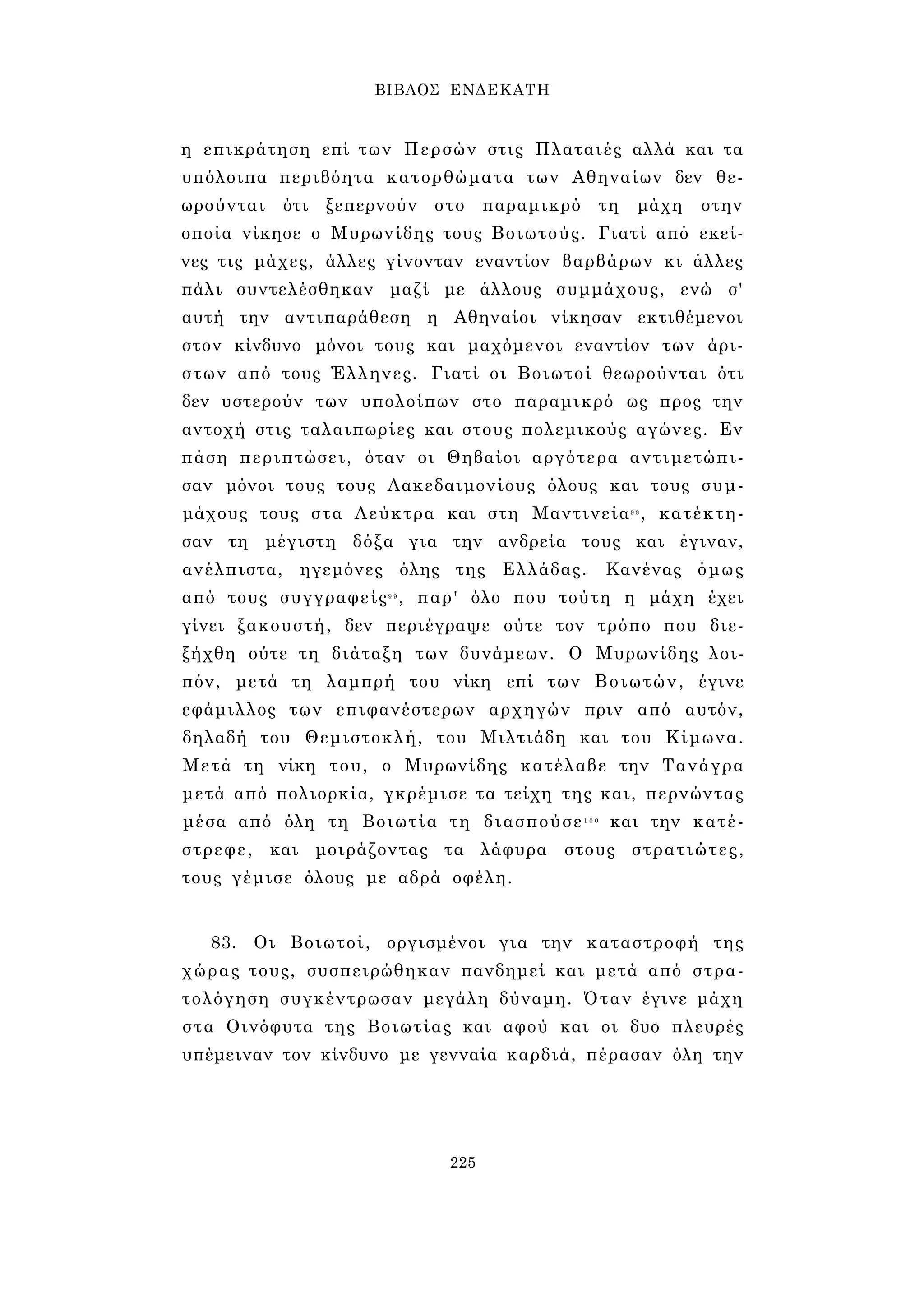 ΒΙΒΛΟΣ ΕΝΔΕΚΑΤΗ 
η επικράτηση επί των Περσών στις Πλαταιές αλλά και τα 
υπόλοιπα περιβόητα κατορθώματα των Αθηναίων δεν θε­ωρούνται 
ότι ξεπερνούν στο παραμικρό τη μάχη στην 
οποία νίκησε ο Μυρωνίδης τους Βοιωτούς. Γιατί από εκεί­νες 
τις μάχες, άλλες γίνονταν εναντίον βαρβάρων κι άλλες 
πάλι συντελέσθηκαν μαζί με άλλους συμμάχους, ενώ σ' 
αυτή την αντιπαράθεση η Αθηναίοι νίκησαν εκτιθέμενοι 
στον κίνδυνο μόνοι τους και μαχόμενοι εναντίον των άρι­στων 
από τους Έλληνες. Γιατί οι Βοιωτοί θεωρούνται ότι 
δεν υστερούν των υπολοίπων στο παραμικρό ως προς την 
αντοχή στις ταλαιπωρίες και στους πολεμικούς αγώνες. Εν 
πάση περιπτώσει, όταν οι Θηβαίοι αργότερα αντιμετώπι­σαν 
μόνοι τους τους Λακεδαιμονίους όλους και τους συμ­μάχους 
τους στα Λεύκτρα και στη Μαντινεία9 8 , κατέκτη­σαν 
τη μέγιστη δόξα για την ανδρεία τους και έγιναν, 
ανέλπιστα, ηγεμόνες όλης της Ελλάδας. Κανένας όμως 
από τους συγγραφείς9 9 , παρ' όλο που τούτη η μάχη έχει 
γίνει ξακουστή, δεν περιέγραψε ούτε τον τρόπο που διε­ξήχθη 
ούτε τη διάταξη των δυνάμεων. Ο Μυρωνίδης λοι­πόν, 
μετά τη λαμπρή του νίκη επί των Βοιωτών, έγινε 
εφάμιλλος των επιφανέστερων αρχηγών πριν από αυτόν, 
δηλαδή του Θεμιστοκλή, του Μιλτιάδη και του Κίμωνα. 
Μετά τη νίκη του, ο Μυρωνίδης κατέλαβε την Τανάγρα 
μετά από πολιορκία, γκρέμισε τα τείχη της και, περνώντας 
μέσα από όλη τη Βοιωτία τη διασπούσε1 0 0 και την κατέ­στρεφε, 
και μοιράζοντας τα λάφυρα στους στρατιώτες, 
τους γέμισε όλους με αδρά οφέλη. 
83. Οι Βοιωτοί, οργισμένοι για την καταστροφή της 
χώρας τους, συσπειρώθηκαν πανδημεί και μετά από στρα­τολόγηση 
συγκέντρωσαν μεγάλη δύναμη. Όταν έγινε μάχη 
στα Οινόφυτα της Βοιωτίας και αφού και οι δυο πλευρές 
υπέμειναν τον κίνδυνο με γενναία καρδιά, πέρασαν όλη την 
225 
 