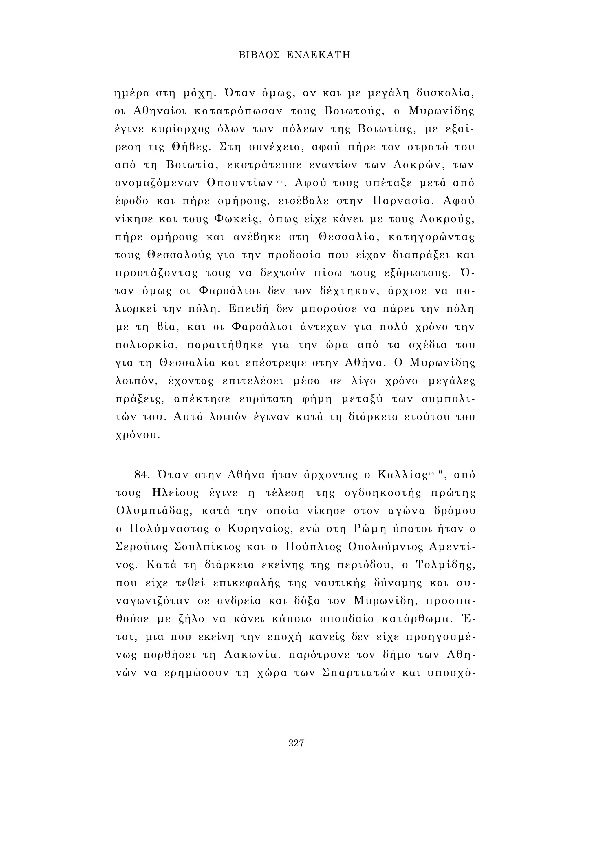 ΒΙΒΛΟΣ ΕΝΔΕΚΑΤΗ 
ημέρα στη μάχη. Όταν όμως, αν και με μεγάλη δυσκολία, 
οι Αθηναίοι κατατρόπωσαν τους Βοιωτούς, ο Μυρωνίδης 
έγινε κυρίαρχος όλων των πόλεων της Βοιωτίας, με εξαί­ρεση 
τις Θήβες. Στη συνέχεια, αφού πήρε τον στρατό του 
από τη Βοιωτία, εκστράτευσε εναντίον των Λοκρών, των 
ονομαζόμενων Οπουντίων1 0 1 . Αφού τους υπέταξε μετά από 
έφοδο και πήρε ομήρους, εισέβαλε στην Παρνασία. Αφού 
νίκησε και τους Φωκείς, όπως είχε κάνει με τους Λοκρούς, 
πήρε ομήρους και ανέβηκε στη Θεσσαλία, κατηγορώντας 
τους Θεσσαλούς για την προδοσία που είχαν διαπράξει και 
προστάζοντας τους να δεχτούν πίσω τους εξόριστους. Ό­ταν 
όμως οι Φαρσάλιοι δεν τον δέχτηκαν, άρχισε να πο­λιορκεί 
την πόλη. Επειδή δεν μπορούσε να πάρει την πόλη 
με τη βία, και οι Φαρσάλιοι άντεχαν για πολύ χρόνο την 
πολιορκία, παραιτήθηκε για την ώρα από τα σχέδια του 
για τη Θεσσαλία και επέστρεψε στην Αθήνα. Ο Μυρωνίδης 
λοιπόν, έχοντας επιτελέσει μέσα σε λίγο χρόνο μεγάλες 
πράξεις, απέκτησε ευρύτατη φήμη μεταξύ των συμπολι­τών 
του. Αυτά λοιπόν έγιναν κατά τη διάρκεια ετούτου του 
χρόνου. 
84. Όταν στην Αθήνα ήταν άρχοντας ο Καλλίας1 0 1", από 
τους Ηλείους έγινε η τέλεση της ογδοηκοστής πρώτης 
Ολυμπιάδας, κατά την οποία νίκησε στον αγώνα δρόμου 
ο Πολύμναστος ο Κυρηναίος, ενώ στη Ρώμη ύπατοι ήταν ο 
Σερούιος Σουλπίκιος και ο Πούπλιος Ουολούμνιος Αμεντί- 
νος. Κατά τη διάρκεια εκείνης της περιόδου, ο Τολμίδης, 
που είχε τεθεί επικεφαλής της ναυτικής δύναμης και συ­ναγωνιζόταν 
σε ανδρεία και δόξα τον Μυρωνίδη, προσπα­θούσε 
με ζήλο να κάνει κάποιο σπουδαίο κατόρθωμα. Έ­τσι, 
μια που εκείνη την εποχή κανείς δεν είχε προηγουμέ­νως 
πορθήσει τη Λακωνία, παρότρυνε τον δήμο των Αθη­νών 
να ερημώσουν τη χώρα των Σπαρτιατών και υποσχό- 
227 
 