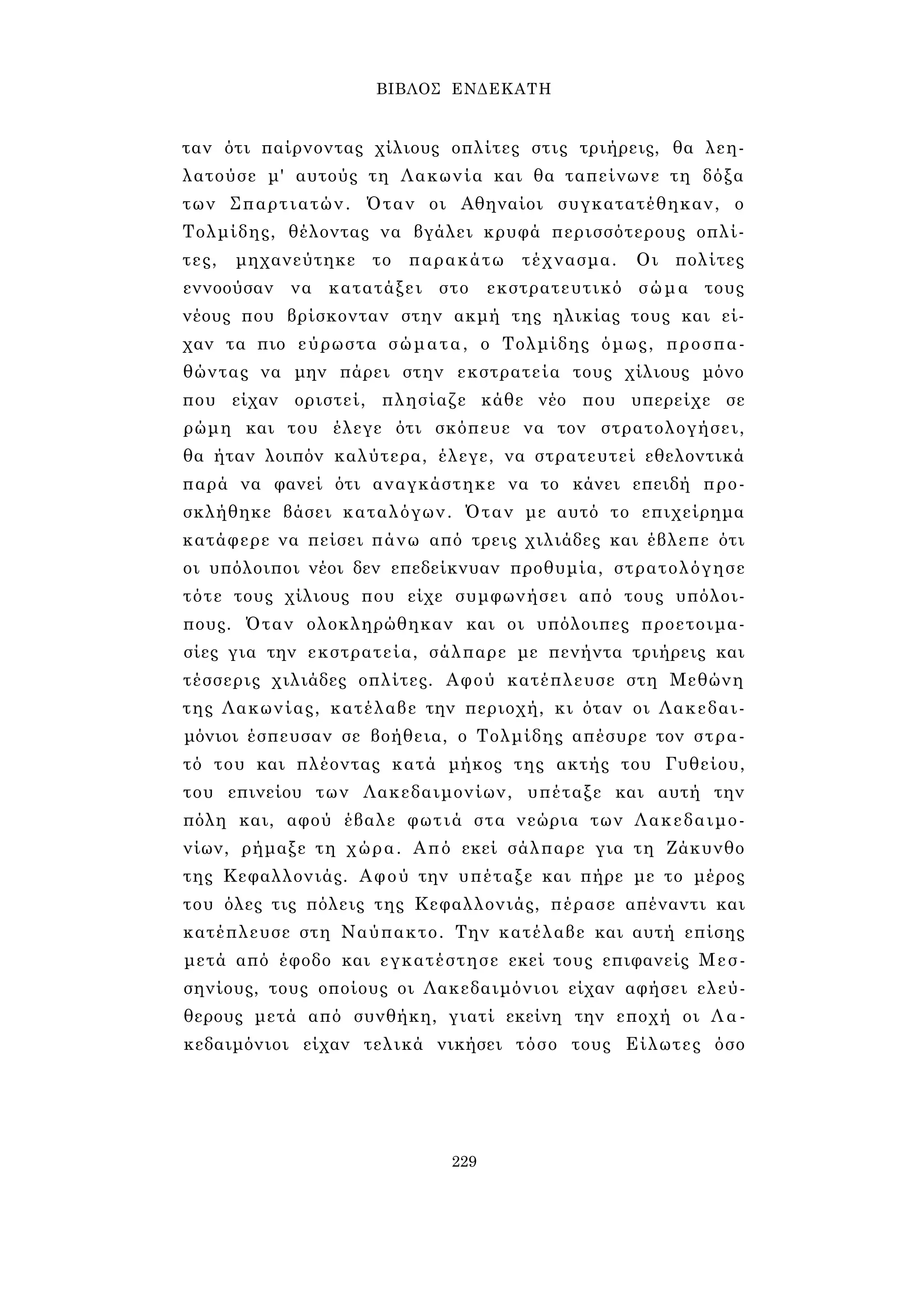 ΒΙΒΛΟΣ ΕΝΔΕΚΑΤΗ 
ταν ότι παίρνοντας χίλιους οπλίτες στις τριήρεις, θα λεη­λατούσε 
μ' αυτούς τη Λακωνία και θα ταπείνωνε τη δόξα 
των Σπαρτιατών. Όταν οι Αθηναίοι συγκατατέθηκαν, ο 
Τολμίδης, θέλοντας να βγάλει κρυφά περισσότερους οπλί­τες, 
μηχανεύτηκε το παρακάτω τέχνασμα. Οι πολίτες 
εννοούσαν να κατατάξει στο εκστρατευτικό σώμα τους 
νέους που βρίσκονταν στην ακμή της ηλικίας τους και εί­χαν 
τα πιο εύρωστα σώματα, ο Τολμίδης όμως, προσπα­θώντας 
να μην πάρει στην εκστρατεία τους χίλιους μόνο 
που είχαν οριστεί, πλησίαζε κάθε νέο που υπερείχε σε 
ρώμη και του έλεγε ότι σκόπευε να τον στρατολογήσει, 
θα ήταν λοιπόν καλύτερα, έλεγε, να στρατευτεί εθελοντικά 
παρά να φανεί ότι αναγκάστηκε να το κάνει επειδή προ­σκλήθηκε 
βάσει καταλόγων. Όταν με αυτό το επιχείρημα 
κατάφερε να πείσει πάνω από τρεις χιλιάδες και έβλεπε ότι 
οι υπόλοιποι νέοι δεν επεδείκνυαν προθυμία, στρατολόγησε 
τότε τους χίλιους που είχε συμφωνήσει από τους υπόλοι­πους. 
Όταν ολοκληρώθηκαν και οι υπόλοιπες προετοιμα­σίες 
για την εκστρατεία, σάλπαρε με πενήντα τριήρεις και 
τέσσερις χιλιάδες οπλίτες. Αφού κατέπλευσε στη Μεθώνη 
της Λακωνίας, κατέλαβε την περιοχή, κι όταν οι Λακεδαι­μόνιοι 
έσπευσαν σε βοήθεια, ο Τολμίδης απέσυρε τον στρα­τό 
του και πλέοντας κατά μήκος της ακτής του Γυθείου, 
του επινείου των Λακεδαιμονίων, υπέταξε και αυτή την 
πόλη και, αφού έβαλε φωτιά στα νεώρια των Λακεδαιμο­νίων, 
ρήμαξε τη χώρα. Από εκεί σάλπαρε για τη Ζάκυνθο 
της Κεφαλλονιάς. Αφού την υπέταξε και πήρε με το μέρος 
του όλες τις πόλεις της Κεφαλλονιάς, πέρασε απέναντι και 
κατέπλευσε στη Ναύπακτο. Την κατέλαβε και αυτή επίσης 
μετά από έφοδο και εγκατέστησε εκεί τους επιφανείς Μεσ- 
σηνίους, τους οποίους οι Λακεδαιμόνιοι είχαν αφήσει ελεύ­θερους 
μετά από συνθήκη, γιατί εκείνη την εποχή οι Λα­κεδαιμόνιοι 
είχαν τελικά νικήσει τόσο τους Είλωτες όσο 
229 
 