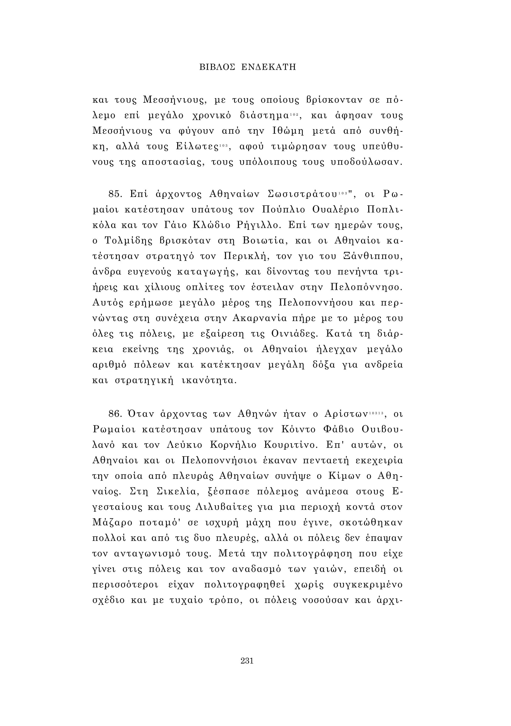 ΒΙΒΛΟΣ ΕΝΔΕΚΑΤΗ 
και τους Μεσσήνιους, με τους οποίους βρίσκονταν σε πό­λεμο 
επί μεγάλο χρονικό διάστημα1 0 2 , και άφησαν τους 
Μεσσήνιους να φύγουν από την Ιθώμη μετά από συνθή­κη, 
αλλά τους Είλωτες1 0 3 , αφού τιμώρησαν τους υπεύθυ­νους 
της αποστασίας, τους υπόλοιπους τους υποδούλωσαν. 
85. Επί άρχοντος Αθηναίων Σωσιστράτου1 0 3 " , οι Ρω­μαίοι 
κατέστησαν υπάτους τον Πούπλιο Ουαλέριο Ποπλι- 
κόλα και τον Γάιο Κλώδιο Ρήγιλλο. Επί των ημερών τους, 
ο Τολμίδης βρισκόταν στη Βοιωτία, και οι Αθηναίοι κα­τέστησαν 
στρατηγό τον Περικλή, τον γιο του Ξάνθιππου, 
άνδρα ευγενούς καταγωγής, και δίνοντας του πενήντα τρι­ήρεις 
και χίλιους οπλίτες τον έστειλαν στην Πελοπόννησο. 
Αυτός ερήμωσε μεγάλο μέρος της Πελοποννήσου και περ­νώντας 
στη συνέχεια στην Ακαρνανία πήρε με το μέρος του 
όλες τις πόλεις, με εξαίρεση τις Οινιάδες. Κατά τη διάρ­κεια 
εκείνης της χρονιάς, οι Αθηναίοι ήλεγχαν μεγάλο 
αριθμό πόλεων και κατέκτησαν μεγάλη δόξα για ανδρεία 
και στρατηγική ικανότητα. 
86. Όταν άρχοντας των Αθηνών ήταν ο Αρίστων1 0 3 1 3 , οι 
Ρωμαίοι κατέστησαν υπάτους τον Κόιντο Φάβιο Ουιβου- 
λανό και τον Λεύκιο Κορνήλιο Κουριτίνο. Επ' αυτών, οι 
Αθηναίοι και οι Πελοποννήσιοι έκαναν πενταετή εκεχειρία 
την οποία από πλευράς Αθηναίων συνήψε ο Κίμων ο Αθη­ναίος. 
Στη Σικελία, ξέσπασε πόλεμος ανάμεσα στους Ε- 
γεσταίους και τους Λιλυβαίτες για μια περιοχή κοντά στον 
Μάζαρο ποταμό' σε ισχυρή μάχη που έγινε, σκοτώθηκαν 
πολλοί και από τις δυο πλευρές, αλλά οι πόλεις δεν έπαψαν 
τον ανταγωνισμό τους. Μετά την πολιτογράφηση που είχε 
γίνει στις πόλεις και τον αναδασμό των γαιών, επειδή οι 
περισσότεροι είχαν πολιτογραφηθεί χωρίς συγκεκριμένο 
σχέδιο και με τυχαίο τρόπο, οι πόλεις νοσούσαν και άρχι- 
231 
 