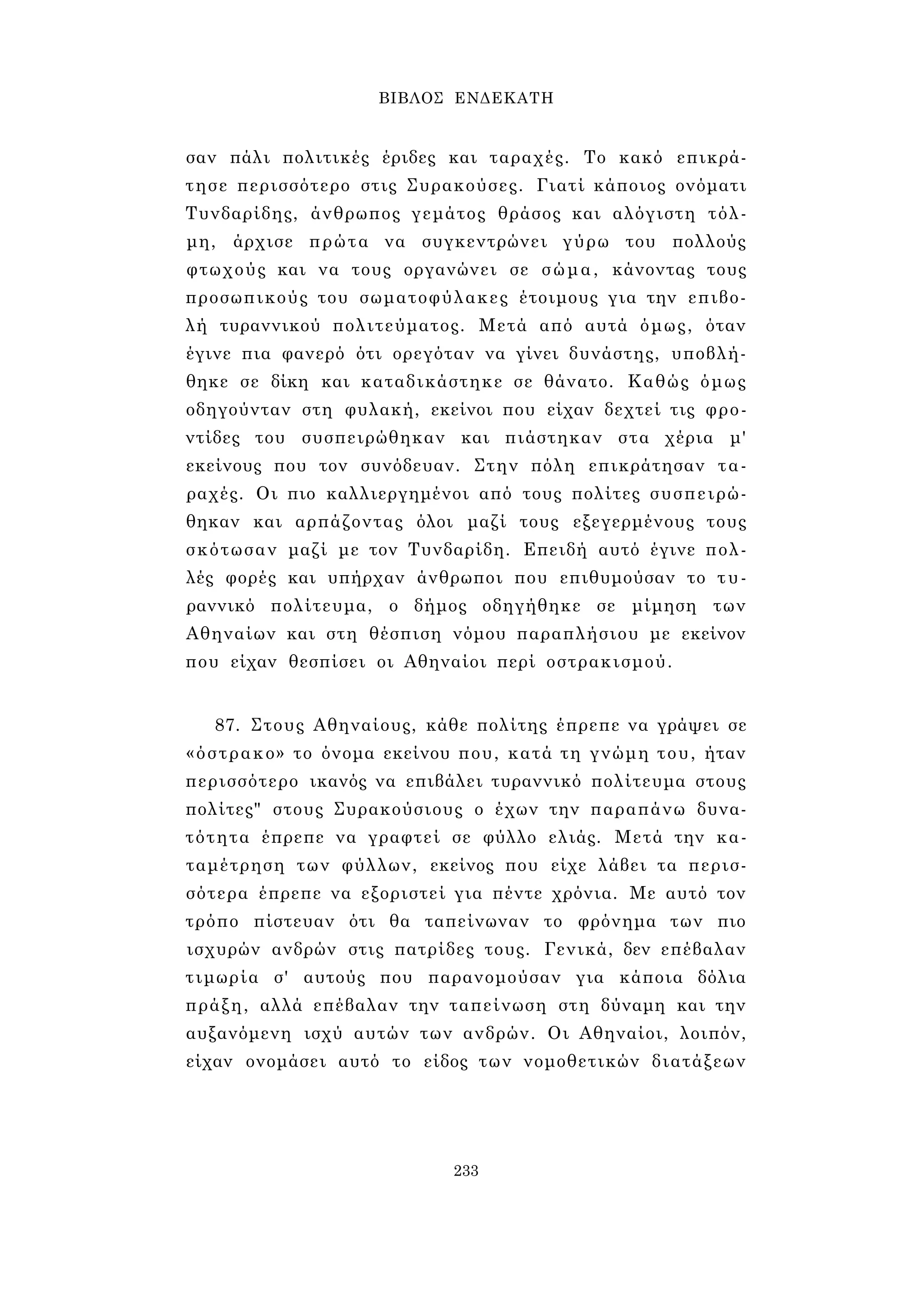 ΒΙΒΛΟΣ ΕΝΔΕΚΑΤΗ 
σαν πάλι πολιτικές έριδες και ταραχές. Το κακό επικρά­τησε 
περισσότερο στις Συρακούσες. Γιατί κάποιος ονόματι 
Τυνδαρίδης, άνθρωπος γεμάτος θράσος και αλόγιστη τόλ­μη, 
άρχισε πρώτα να συγκεντρώνει γύρω του πολλούς 
φτωχούς και να τους οργανώνει σε σώμα, κάνοντας τους 
προσωπικούς του σωματοφύλακες έτοιμους για την επιβο­λή 
τυραννικού πολιτεύματος. Μετά από αυτά όμως, όταν 
έγινε πια φανερό ότι ορεγόταν να γίνει δυνάστης, υποβλή­θηκε 
σε δίκη και καταδικάστηκε σε θάνατο. Καθώς όμως 
οδηγούνταν στη φυλακή, εκείνοι που είχαν δεχτεί τις φρο­ντίδες 
του συσπειρώθηκαν και πιάστηκαν στα χέρια μ' 
εκείνους που τον συνόδευαν. Στην πόλη επικράτησαν τα­ραχές. 
Οι πιο καλλιεργημένοι από τους πολίτες συσπειρώ­θηκαν 
και αρπάζοντας όλοι μαζί τους εξεγερμένους τους 
σκότωσαν μαζί με τον Τυνδαρίδη. Επειδή αυτό έγινε πολ­λές 
φορές και υπήρχαν άνθρωποι που επιθυμούσαν το τυ­ραννικό 
πολίτευμα, ο δήμος οδηγήθηκε σε μίμηση των 
Αθηναίων και στη θέσπιση νόμου παραπλήσιου με εκείνον 
που είχαν θεσπίσει οι Αθηναίοι περί οστρακισμού. 
87. Στους Αθηναίους, κάθε πολίτης έπρεπε να γράψει σε 
«όστρακο» το όνομα εκείνου που, κατά τη γνώμη του, ήταν 
περισσότερο ικανός να επιβάλει τυραννικό πολίτευμα στους 
πολίτες" στους Συρακούσιους ο έχων την παραπάνω δυνα­τότητα 
έπρεπε να γραφτεί σε φύλλο ελιάς. Μετά την κα­ταμέτρηση 
των φύλλων, εκείνος που είχε λάβει τα περισ­σότερα 
έπρεπε να εξοριστεί για πέντε χρόνια. Με αυτό τον 
τρόπο πίστευαν ότι θα ταπείνωναν το φρόνημα των πιο 
ισχυρών ανδρών στις πατρίδες τους. Γενικά, δεν επέβαλαν 
τιμωρία σ' αυτούς που παρανομούσαν για κάποια δόλια 
πράξη, αλλά επέβαλαν την ταπείνωση στη δύναμη και την 
αυξανόμενη ισχύ αυτών των ανδρών. Οι Αθηναίοι, λοιπόν, 
είχαν ονομάσει αυτό το είδος των νομοθετικών διατάξεων 
233 
 