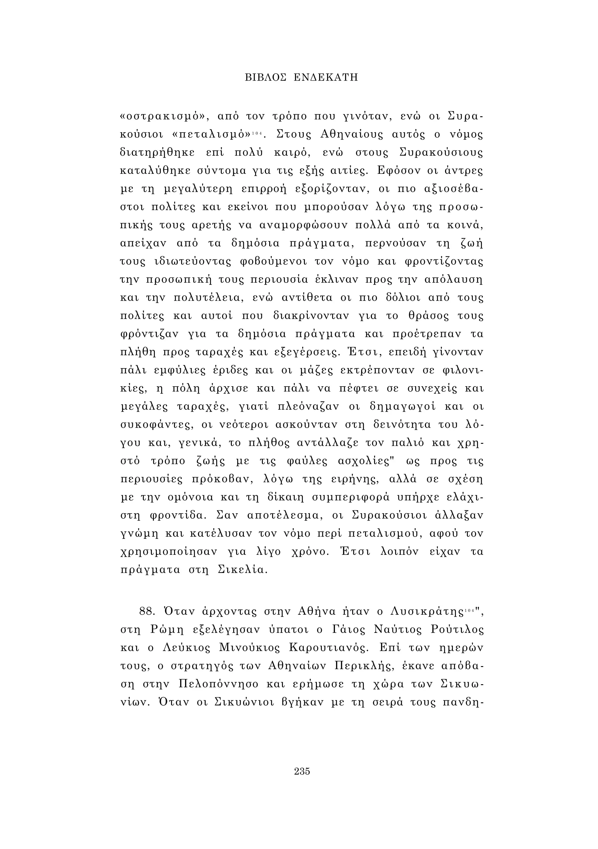 ΒΙΒΛΟΣ ΕΝΔΕΚΑΤΗ 
«οστρακισμό», από τον τρόπο που γινόταν, ενώ οι Συρα­κούσιοι 
«πεταλισμό»1 0 4 . Στους Αθηναίους αυτός ο νόμος 
διατηρήθηκε επί πολύ καιρό, ενώ στους Συρακούσιους 
καταλύθηκε σύντομα για τις εξής αιτίες. Εφόσον οι άντρες 
με τη μεγαλύτερη επιρροή εξορίζονταν, οι πιο αξιοσέβα­στοι 
πολίτες και εκείνοι που μπορούσαν λόγω της προσω­πικής 
τους αρετής να αναμορφώσουν πολλά από τα κοινά, 
απείχαν από τα δημόσια πράγματα, περνούσαν τη ζωή 
τους ιδιωτεύοντας φοβούμενοι τον νόμο και φροντίζοντας 
την προσωπική τους περιουσία έκλιναν προς την απόλαυση 
και την πολυτέλεια, ενώ αντίθετα οι πιο δόλιοι από τους 
πολίτες και αυτοί που διακρίνονταν για το θράσος τους 
φρόντιζαν για τα δημόσια πράγματα και προέτρεπαν τα 
πλήθη προς ταραχές και εξεγέρσεις. Έτσι, επειδή γίνονταν 
πάλι εμφύλιες έριδες και οι μάζες εκτρέπονταν σε φιλονι­κίες, 
η πόλη άρχισε και πάλι να πέφτει σε συνεχείς και 
μεγάλες ταραχές, γιατί πλεόναζαν οι δημαγωγοί και οι 
συκοφάντες, οι νεότεροι ασκούνταν στη δεινότητα του λό­γου 
και, γενικά, το πλήθος αντάλλαζε τον παλιό και χρη­στό 
τρόπο ζωής με τις φαύλες ασχολίες" ως προς τις 
περιουσίες πρόκοβαν, λόγω της ειρήνης, αλλά σε σχέση 
με την ομόνοια και τη δίκαιη συμπεριφορά υπήρχε ελάχι­στη 
φροντίδα. Σαν αποτέλεσμα, οι Συρακούσιοι άλλαξαν 
γνώμη και κατέλυσαν τον νόμο περί πεταλισμού, αφού τον 
χρησιμοποίησαν για λίγο χρόνο. Έτσι λοιπόν είχαν τα 
πράγματα στη Σικελία. 
88. Όταν άρχοντας στην Αθήνα ήταν ο Λυσικράτης1 0 4", 
στη Ρώμη εξελέγησαν ύπατοι ο Γάιος Ναύτιος Ρούτιλος 
και ο Λεύκιος Μινούκιος Καρουτιανός. Επί των ημερών 
τους, ο στρατηγός των Αθηναίων Περικλής, έκανε απόβα­ση 
στην Πελοπόννησο και ερήμωσε τη χώρα των Σικυω­νίων. 
Όταν οι Σικυώνιοι βγήκαν με τη σειρά τους πανδη- 
235 
 