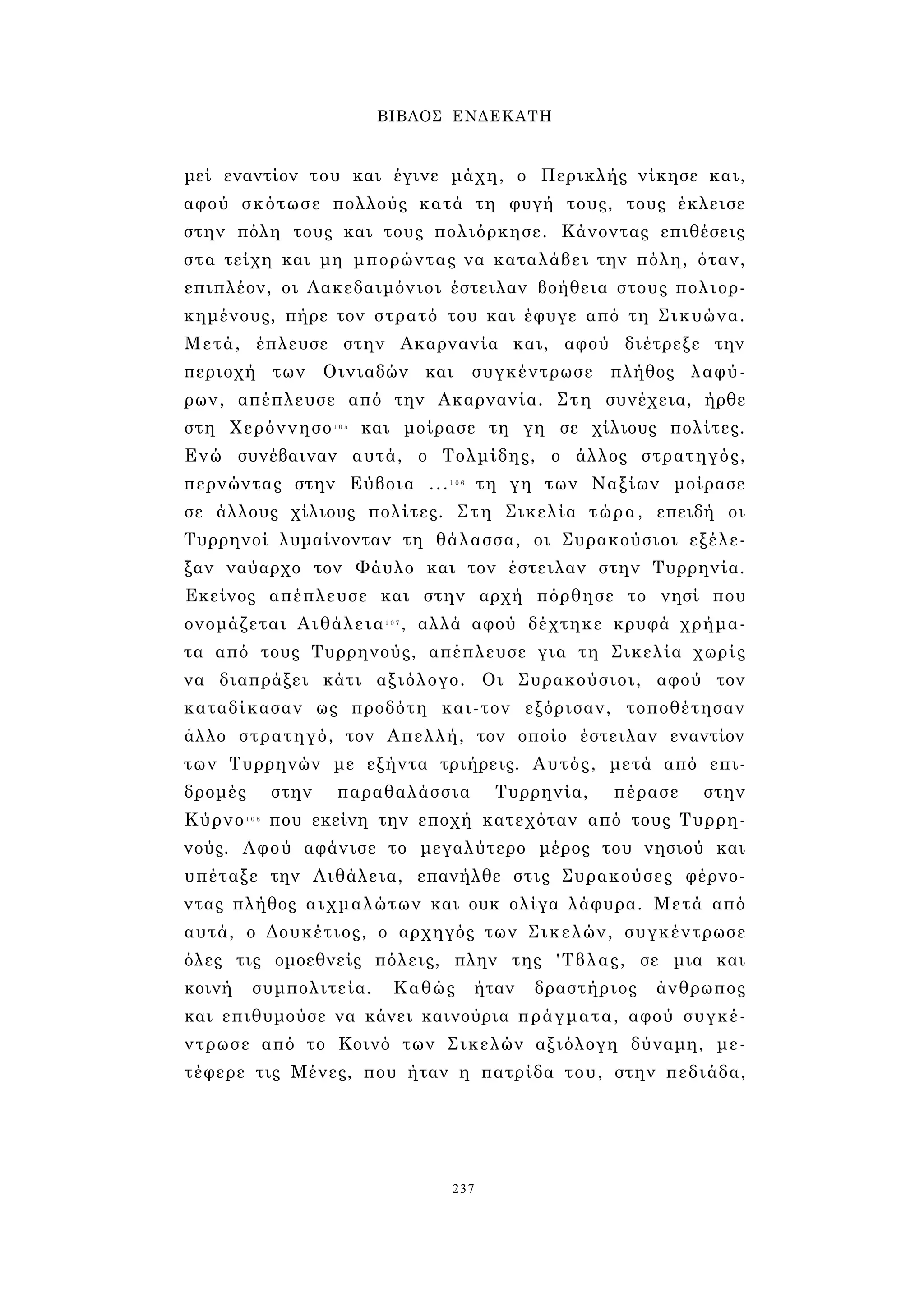 ΒΙΒΛΟΣ ΕΝΔΕΚΑΤΗ 
μεί εναντίον του και έγινε μάχη, ο Περικλής νίκησε και, 
αφού σκότωσε πολλούς κατά τη φυγή τους, τους έκλεισε 
στην πόλη τους και τους πολιόρκησε. Κάνοντας επιθέσεις 
στα τείχη και μη μπορώντας να καταλάβει την πόλη, όταν, 
επιπλέον, οι Λακεδαιμόνιοι έστειλαν βοήθεια στους πολιορ­κημένους, 
πήρε τον στρατό του και έφυγε από τη Σικυώνα. 
Μετά, έπλευσε στην Ακαρνανία και, αφού διέτρεξε την 
περιοχή των Οινιαδών και συγκέντρωσε πλήθος λαφύ­ρων, 
απέπλευσε από την Ακαρνανία. Στη συνέχεια, ήρθε 
στη Χερόννησο1 0 5 και μοίρασε τη γη σε χίλιους πολίτες. 
Ενώ συνέβαιναν αυτά, ο Τολμίδης, ο άλλος στρατηγός, 
περνώντας στην Εύβοια ...1 0 6 τη γη των Ναξίων μοίρασε 
σε άλλους χίλιους πολίτες. Στη Σικελία τώρα, επειδή οι 
Τυρρηνοί λυμαίνονταν τη θάλασσα, οι Συρακούσιοι εξέλε­ξαν 
ναύαρχο τον Φάυλο και τον έστειλαν στην Τυρρηνία. 
Εκείνος απέπλευσε και στην αρχή πόρθησε το νησί που 
ονομάζεται Αιθάλεια1 0 7 , αλλά αφού δέχτηκε κρυφά χρήμα­τα 
από τους Τυρρηνούς, απέπλευσε για τη Σικελία χωρίς 
να διαπράξει κάτι αξιόλογο. Οι Συρακούσιοι, αφού τον 
καταδίκασαν ως προδότη και-τον εξόρισαν, τοποθέτησαν 
άλλο στρατηγό, τον Απελλή, τον οποίο έστειλαν εναντίον 
των Τυρρηνών με εξήντα τριήρεις. Αυτός, μετά από επι­δρομές 
στην παραθαλάσσια Τυρρηνία, πέρασε στην 
Κύρνο1 0 8 που εκείνη την εποχή κατεχόταν από τους Τυρρη­νούς. 
Αφού αφάνισε το μεγαλύτερο μέρος του νησιού και 
υπέταξε την Αιθάλεια, επανήλθε στις Συρακούσες φέρνο­ντας 
πλήθος αιχμαλώτων και ουκ ολίγα λάφυρα. Μετά από 
αυτά, ο Δουκέτιος, ο αρχηγός των Σικελών, συγκέντρωσε 
όλες τις ομοεθνείς πόλεις, πλην της 'Τβλας, σε μια και 
κοινή συμπολιτεία. Καθώς ήταν δραστήριος άνθρωπος 
και επιθυμούσε να κάνει καινούρια πράγματα, αφού συγκέ­ντρωσε 
από το Κοινό των Σικελών αξιόλογη δύναμη, με­τέφερε 
τις Μένες, που ήταν η πατρίδα του, στην πεδιάδα, 
237 
 
