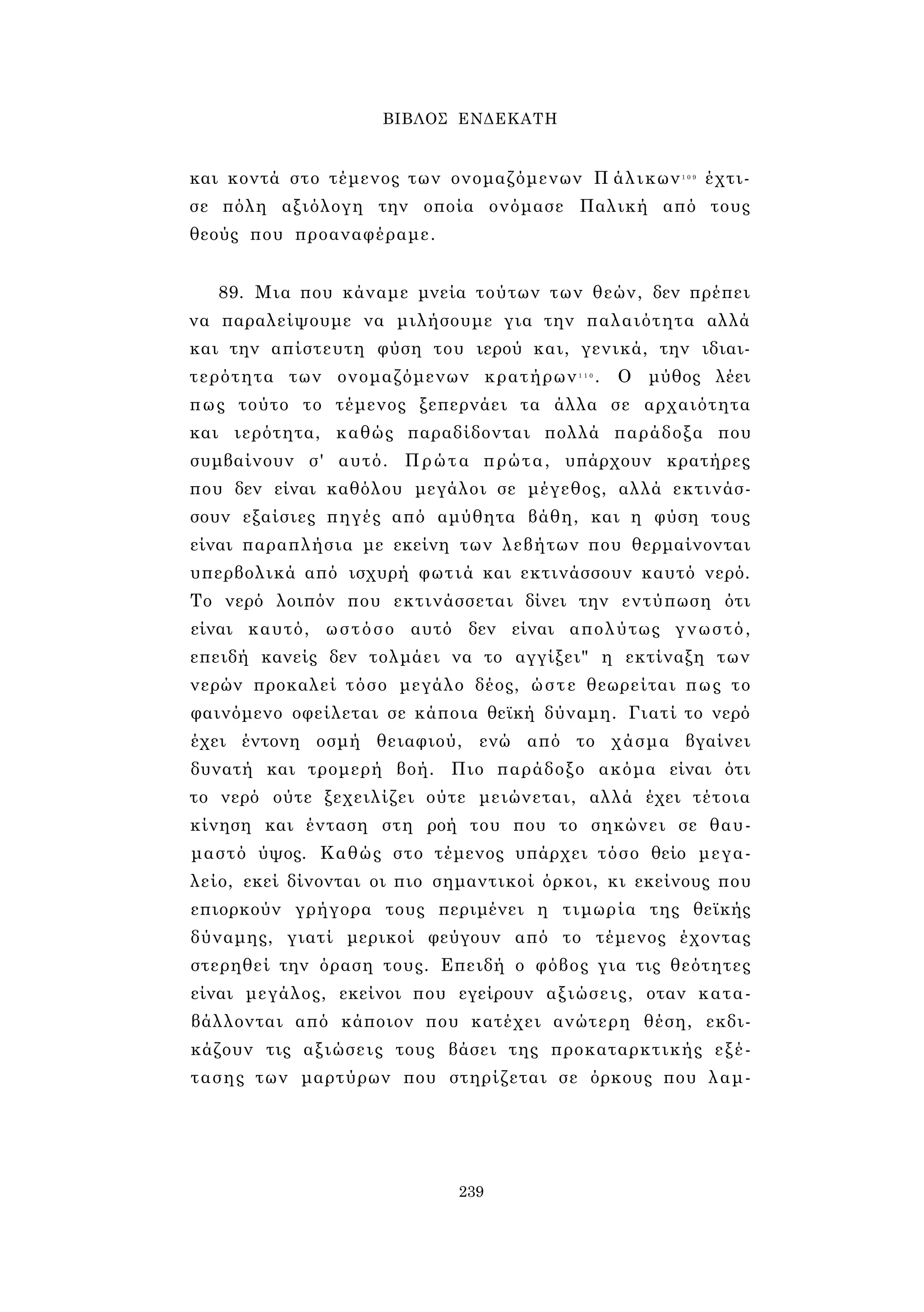 ΒΙΒΛΟΣ ΕΝΔΕΚΑΤΗ 
και κοντά στο τέμενος των ονομαζόμενων Π άλικων1 0 9 έχτι­σε 
πόλη αξιόλογη την οποία ονόμασε Παλική από τους 
θεούς που προαναφέραμε. 
89. Μια που κάναμε μνεία τούτων των θεών, δεν πρέπει 
να παραλείψουμε να μιλήσουμε για την παλαιότητα αλλά 
και την απίστευτη φύση του ιερού και, γενικά, την ιδιαι­τερότητα 
των ονομαζόμενων κρατήρων1 1 0 . Ο μύθος λέει 
πως τούτο το τέμενος ξεπερνάει τα άλλα σε αρχαιότητα 
και ιερότητα, καθώς παραδίδονται πολλά παράδοξα που 
συμβαίνουν σ' αυτό. Πρώτα πρώτα, υπάρχουν κρατήρες 
που δεν είναι καθόλου μεγάλοι σε μέγεθος, αλλά εκτινάσ­σουν 
εξαίσιες πηγές από αμύθητα βάθη, και η φύση τους 
είναι παραπλήσια με εκείνη των λεβήτων που θερμαίνονται 
υπερβολικά από ισχυρή φωτιά και εκτινάσσουν καυτό νερό. 
Το νερό λοιπόν που εκτινάσσεται δίνει την εντύπωση ότι 
είναι καυτό, ωστόσο αυτό δεν είναι απολύτως γνωστό, 
επειδή κανείς δεν τολμάει να το αγγίξει" η εκτίναξη των 
νερών προκαλεί τόσο μεγάλο δέος, ώστε θεωρείται πως το 
φαινόμενο οφείλεται σε κάποια θεϊκή δύναμη. Γιατί το νερό 
έχει έντονη οσμή θειαφιού, ενώ από το χάσμα βγαίνει 
δυνατή και τρομερή βοή. Πιο παράδοξο ακόμα είναι ότι 
το νερό ούτε ξεχειλίζει ούτε μειώνεται, αλλά έχει τέτοια 
κίνηση και ένταση στη ροή του που το σηκώνει σε θαυ­μαστό 
ύψος. Καθώς στο τέμενος υπάρχει τόσο θείο μεγα­λείο, 
εκεί δίνονται οι πιο σημαντικοί όρκοι, κι εκείνους που 
επιορκούν γρήγορα τους περιμένει η τιμωρία της θεϊκής 
δύναμης, γιατί μερικοί φεύγουν από το τέμενος έχοντας 
στερηθεί την όραση τους. Επειδή ο φόβος για τις θεότητες 
είναι μεγάλος, εκείνοι που εγείρουν αξιώσεις, οταν κατα­βάλλονται 
από κάποιον που κατέχει ανώτερη θέση, εκδι­κάζουν 
τις αξιώσεις τους βάσει της προκαταρκτικής εξέ­τασης 
των μαρτύρων που στηρίζεται σε όρκους που λαμ- 
239 
 