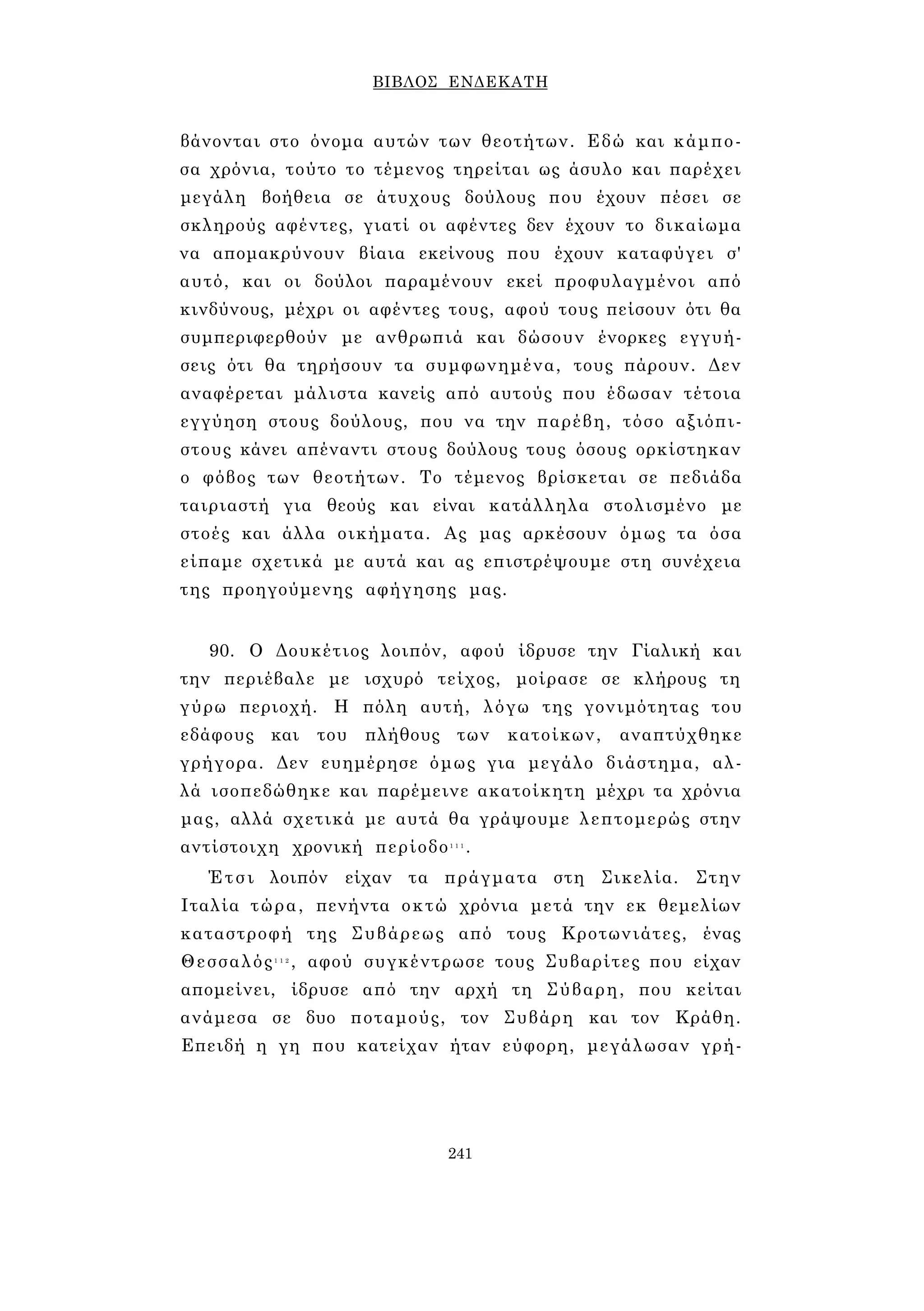 ΒΙΒΛΟΣ ΕΝΔΕΚΑΤΗ 
βάνονται στο όνομα αυτών των θεοτήτων. Εδώ και κάμπο­σα 
χρόνια, τούτο το τέμενος τηρείται ως άσυλο και παρέχει 
μεγάλη βοήθεια σε άτυχους δούλους που έχουν πέσει σε 
σκληρούς αφέντες, γιατί οι αφέντες δεν έχουν το δικαίωμα 
να απομακρύνουν βίαια εκείνους που έχουν καταφύγει σ' 
αυτό, και οι δούλοι παραμένουν εκεί προφυλαγμένοι από 
κινδύνους, μέχρι οι αφέντες τους, αφού τους πείσουν ότι θα 
συμπεριφερθούν με ανθρωπιά και δώσουν ένορκες εγγυή­σεις 
ότι θα τηρήσουν τα συμφωνημένα, τους πάρουν. Δεν 
αναφέρεται μάλιστα κανείς από αυτούς που έδωσαν τέτοια 
εγγύηση στους δούλους, που να την παρέβη, τόσο αξιόπι­στους 
κάνει απέναντι στους δούλους τους όσους ορκίστηκαν 
ο φόβος των θεοτήτων. Το τέμενος βρίσκεται σε πεδιάδα 
ταιριαστή για θεούς και είναι κατάλληλα στολισμένο με 
στοές και άλλα οικήματα. Ας μας αρκέσουν όμως τα όσα 
είπαμε σχετικά με αυτά και ας επιστρέψουμε στη συνέχεια 
της προηγούμενης αφήγησης μας. 
90. Ο Δουκέτιος λοιπόν, αφού ίδρυσε την Γίαλική και 
την περιέβαλε με ισχυρό τείχος, μοίρασε σε κλήρους τη 
γύρω περιοχή. Η πόλη αυτή, λόγω της γονιμότητας του 
εδάφους και του πλήθους των κατοίκων, αναπτύχθηκε 
γρήγορα. Δεν ευημέρησε όμως για μεγάλο διάστημα, αλ­λά 
ισοπεδώθηκε και παρέμεινε ακατοίκητη μέχρι τα χρόνια 
μας, αλλά σχετικά με αυτά θα γράψουμε λεπτομερώς στην 
αντίστοιχη χρονική περίοδο1 1 1. 
Έτσι λοιπόν είχαν τα πράγματα στη Σικελία. Στην 
Ιταλία τώρα, πενήντα οκτώ χρόνια μετά την εκ θεμελίων 
καταστροφή της Συβάρεως από τους Κροτωνιάτες, ένας 
Θεσσαλός1 1 2 , αφού συγκέντρωσε τους Συβαρίτες που είχαν 
απομείνει, ίδρυσε από την αρχή τη Σύβαρη, που κείται 
ανάμεσα σε δυο ποταμούς, τον Συβάρη και τον Κράθη. 
Επειδή η γη που κατείχαν ήταν εύφορη, μεγάλωσαν γρή- 
241 
 