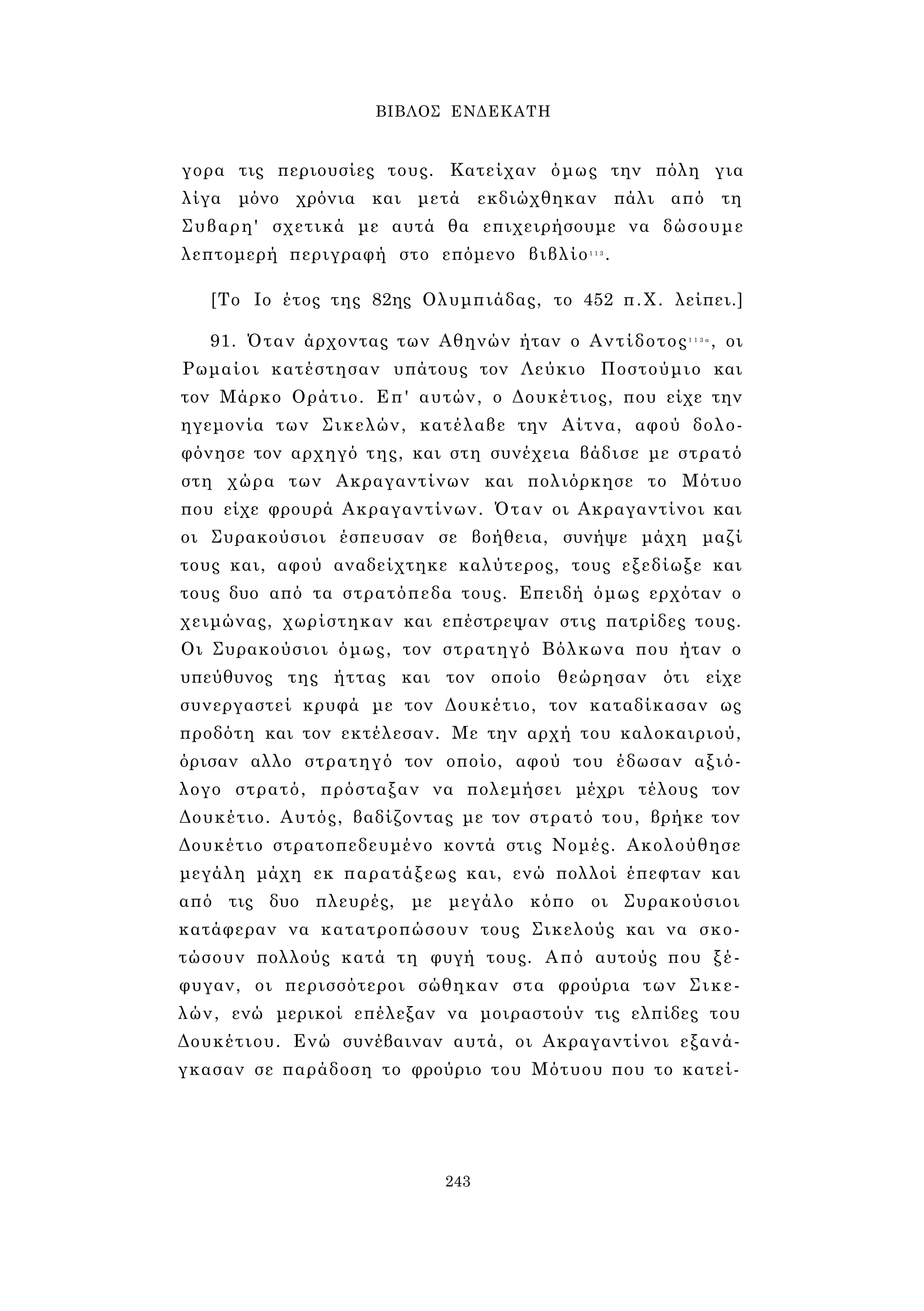 ΒΙΒΛΟΣ ΕΝΔΕΚΑΤΗ 
γορα τις περιουσίες τους. Κατείχαν όμως την πόλη για 
λίγα μόνο χρόνια και μετά εκδιώχθηκαν πάλι από τη 
Συβαρη' σχετικά με αυτά θα επιχειρήσουμε να δώσουμε 
λεπτομερή περιγραφή στο επόμενο βιβλίο1 1 3. 
[Το Ιο έτος της 82ης Ολυμπιάδας, το 452 π.Χ. λείπει.] 
91. Όταν άρχοντας των Αθηνών ήταν ο Αντίδοτος1 1 3 α , οι 
Ρωμαίοι κατέστησαν υπάτους τον Λεύκιο Ποστούμιο και 
τον Μάρκο Οράτιο. Επ' αυτών, ο Δουκέτιος, που είχε την 
ηγεμονία των Σικελών, κατέλαβε την Αίτνα, αφού δολο­φόνησε 
τον αρχηγό της, και στη συνέχεια βάδισε με στρατό 
στη χώρα των Ακραγαντίνων και πολιόρκησε το Μότυο 
που είχε φρουρά Ακραγαντίνων. Όταν οι Ακραγαντίνοι και 
οι Συρακούσιοι έσπευσαν σε βοήθεια, συνήψε μάχη μαζί 
τους και, αφού αναδείχτηκε καλύτερος, τους εξεδίωξε και 
τους δυο από τα στρατόπεδα τους. Επειδή όμως ερχόταν ο 
χειμώνας, χωρίστηκαν και επέστρεψαν στις πατρίδες τους. 
Οι Συρακούσιοι όμως, τον στρατηγό Βόλκωνα που ήταν ο 
υπεύθυνος της ήττας και τον οποίο θεώρησαν ότι είχε 
συνεργαστεί κρυφά με τον Δουκέτιο, τον καταδίκασαν ως 
προδότη και τον εκτέλεσαν. Με την αρχή του καλοκαιριού, 
όρισαν αλλο στρατηγό τον οποίο, αφού του έδωσαν αξιό­λογο 
στρατό, πρόσταξαν να πολεμήσει μέχρι τέλους τον 
Δουκέτιο. Αυτός, βαδίζοντας με τον στρατό του, βρήκε τον 
Δουκέτιο στρατοπεδευμένο κοντά στις Νομές. Ακολούθησε 
μεγάλη μάχη εκ παρατάξεως και, ενώ πολλοί έπεφταν και 
από τις δυο πλευρές, με μεγάλο κόπο οι Συρακούσιοι 
κατάφεραν να κατατροπώσουν τους Σικελούς και να σκο­τώσουν 
πολλούς κατά τη φυγή τους. Από αυτούς που ξέ­φυγαν, 
οι περισσότεροι σώθηκαν στα φρούρια των Σικε­λών, 
ενώ μερικοί επέλεξαν να μοιραστούν τις ελπίδες του 
Δουκέτιου. Ενώ συνέβαιναν αυτά, οι Ακραγαντίνοι εξανά­γκασαν 
σε παράδοση το φρούριο του Μότυου που το κατεί- 
243 
 