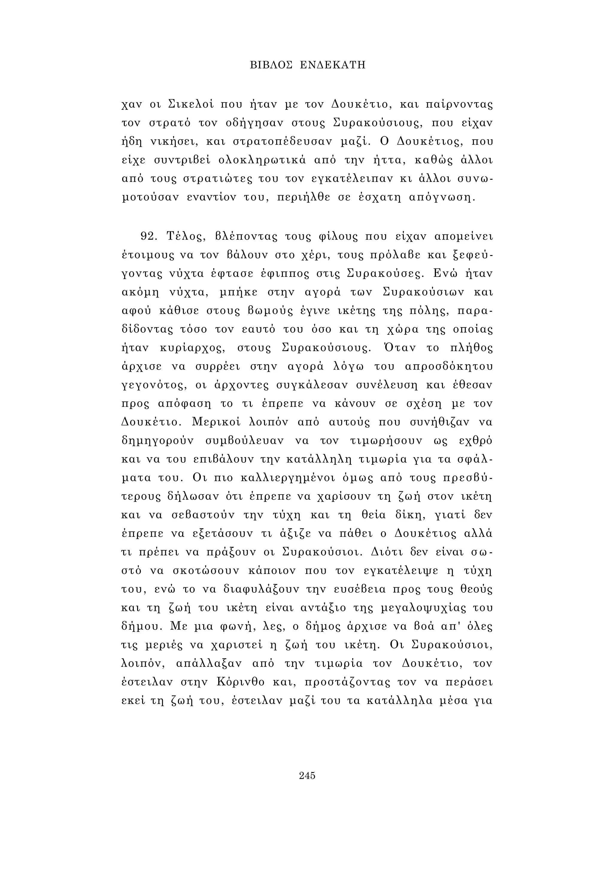 ΒΙΒΛΟΣ ΕΝΔΕΚΑΤΗ 
χαν οι Σικελοί που ήταν με τον Δουκέτιο, και παίρνοντας 
τον στρατό τον οδήγησαν στους Συρακούσιους, που είχαν 
ήδη νικήσει, και στρατοπέδευσαν μαζί. Ο Δουκέτιος, που 
είχε συντριβεί ολοκληρωτικά από την ήττα, καθώς άλλοι 
από τους στρατιώτες του τον εγκατέλειπαν κι άλλοι συνω­μοτούσαν 
εναντίον του, περιήλθε σε έσχατη απόγνωση. 
92. Τέλος, βλέποντας τους φίλους που είχαν απομείνει 
έτοιμους να τον βάλουν στο χέρι, τους πρόλαβε και ξεφεύ­γοντας 
νύχτα έφτασε έφιππος στις Συρακούσες. Ενώ ήταν 
ακόμη νύχτα, μπήκε στην αγορά των Συρακούσιων και 
αφού κάθισε στους βωμούς έγινε ικέτης της πόλης, παρα­δίδοντας 
τόσο τον εαυτό του όσο και τη χώρα της οποίας 
ήταν κυρίαρχος, στους Συρακούσιους. Όταν το πλήθος 
άρχισε να συρρέει στην αγορά λόγω του απροσδόκητου 
γεγονότος, οι άρχοντες συγκάλεσαν συνέλευση και έθεσαν 
προς απόφαση το τι έπρεπε να κάνουν σε σχέση με τον 
Δουκέτιο. Μερικοί λοιπόν από αυτούς που συνήθιζαν να 
δημηγορούν συμβούλευαν να τον τιμωρήσουν ως εχθρό 
και να του επιβάλουν την κατάλληλη τιμωρία για τα σφάλ­ματα 
του. Οι πιο καλλιεργημένοι όμως από τους πρεσβύ­τερους 
δήλωσαν ότι έπρεπε να χαρίσουν τη ζωή στον ικέτη 
και να σεβαστούν την τύχη και τη θεία δίκη, γιατί δεν 
έπρεπε να εξετάσουν τι άξιζε να πάθει ο Δουκέτιος αλλά 
τι πρέπει να πράξουν οι Συρακούσιοι. Διότι δεν είναι σ ω ­στό 
να σκοτώσουν κάποιον που τον εγκατέλειψε η τύχη 
του, ενώ το να διαφυλάξουν την ευσέβεια προς τους θεούς 
και τη ζωή του ικέτη είναι αντάξιο της μεγαλοψυχίας του 
δήμου. Με μια φωνή, λες, ο δήμος άρχισε να βοά απ' όλες 
τις μεριές να χαριστεί η ζωή του ικέτη. Οι Συρακούσιοι, 
λοιπόν, απάλλαξαν από την τιμωρία τον Δουκέτιο, τον 
έστειλαν στην Κόρινθο και, προστάζοντας τον να περάσει 
εκεί τη ζωή του, έστειλαν μαζί του τα κατάλληλα μέσα για 
245 
 