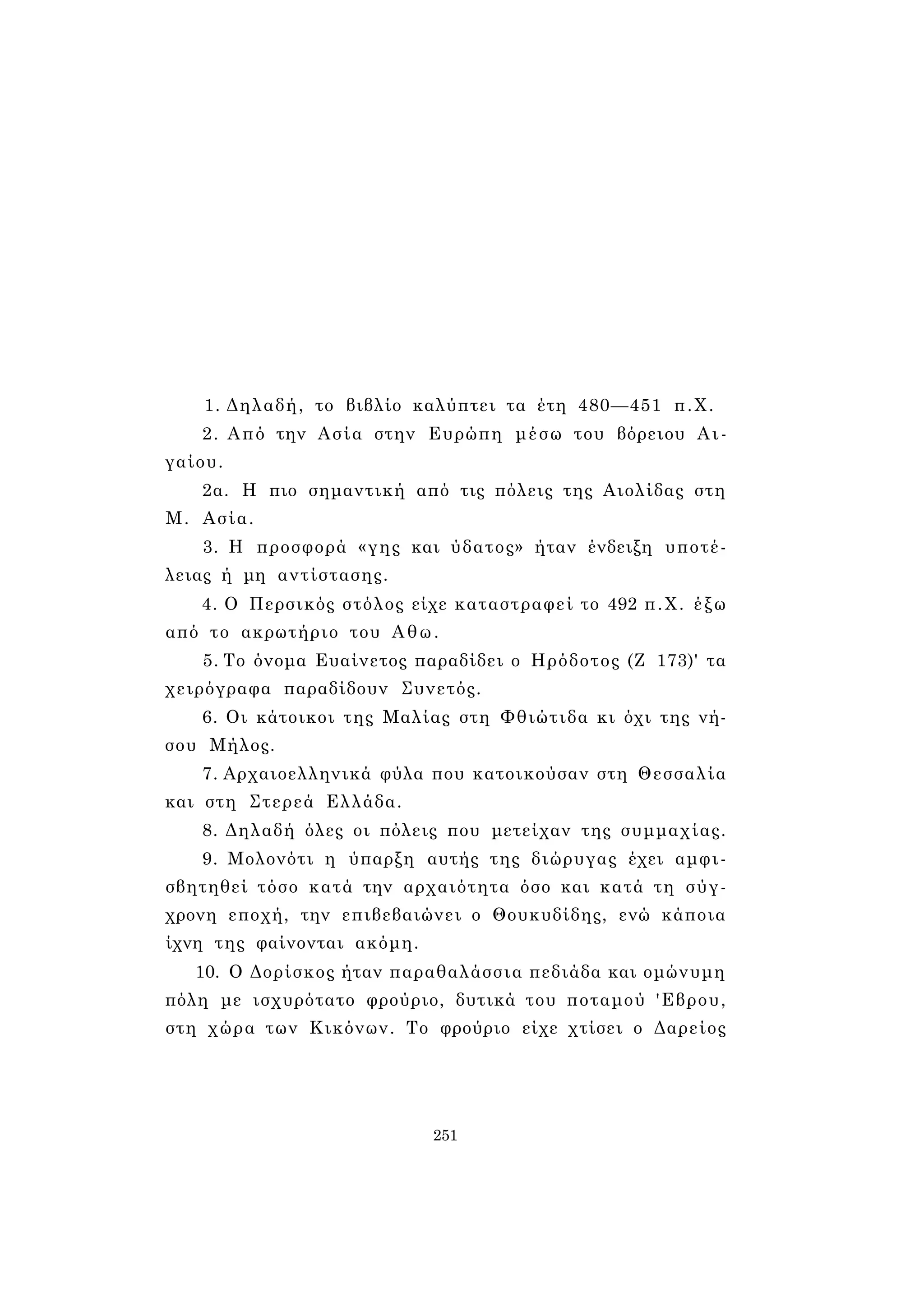 1. Δηλαδή, το βιβλίο καλύπτει τα έτη 480—451 π.Χ. 
2. Από την Ασία στην Ευρώπη μέσω του βόρειου Αι­γαίου. 
2α. Η πιο σημαντική από τις πόλεις της Αιολίδας στη 
Μ. Ασία. 
3. Η προσφορά «γης και ύδατος» ήταν ένδειξη υποτέ­λειας 
ή μη αντίστασης. 
4. Ο Περσικός στόλος είχε καταστραφεί το 492 π.Χ. έξω 
από το ακρωτήριο του Αθω. 
5. Το όνομα Ευαίνετος παραδίδει ο Ηρόδοτος (Ζ 173)' τα 
χειρόγραφα παραδίδουν Συνετός. 
6. Οι κάτοικοι της Μαλίας στη Φθιώτιδα κι όχι της νή­σου 
Μήλος. 
7. Αρχαιοελληνικά φύλα που κατοικούσαν στη Θεσσαλία 
και στη Στερεά Ελλάδα. 
8. Δηλαδή όλες οι πόλεις που μετείχαν της συμμαχίας. 
9. Μολονότι η ύπαρξη αυτής της διώρυγας έχει αμφι­σβητηθεί 
τόσο κατά την αρχαιότητα όσο και κατά τη σύγ­χρονη 
εποχή, την επιβεβαιώνει ο Θουκυδίδης, ενώ κάποια 
ίχνη της φαίνονται ακόμη. 
10. Ο Δορίσκος ήταν παραθαλάσσια πεδιάδα και ομώνυμη 
πόλη με ισχυρότατο φρούριο, δυτικά του ποταμού 'Εβρου, 
στη χώρα των Κικόνων. Το φρούριο είχε χτίσει ο Δαρείος 
251 
 