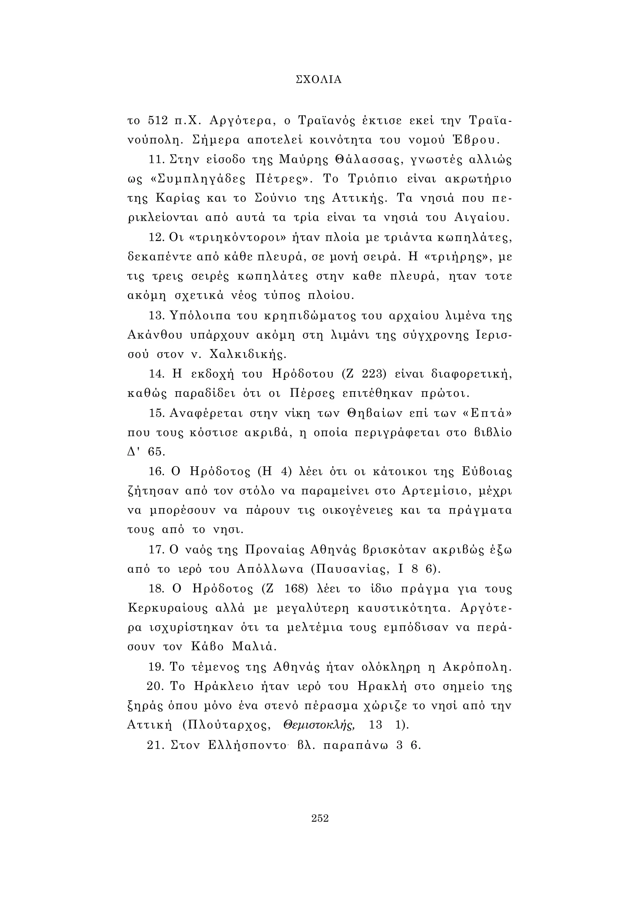 ΣΧΟΛΙΑ 
το 512 π.Χ. Αργότερα, ο Τραϊανός έκτισε εκεί την Τραϊα- 
νούπολη. Σήμερα αποτελεί κοινότητα του νομού Έβρου. 
11. Στην είσοδο της Μαύρης Θάλασσας, γνωστές αλλιώς 
ως «Συμπληγάδες Πέτρες». Το Τριόπιο είναι ακρωτήριο 
της Καρίας και το Σούνιο της Αττικής. Τα νησιά που πε­ρικλείονται 
από αυτά τα τρία είναι τα νησιά του Αιγαίου. 
12. Οι «τριηκόντοροι» ήταν πλοία με τριάντα κωπηλάτες, 
δεκαπέντε από κάθε πλευρά, σε μονή σειρά. Η «τριήρης», με 
τις τρεις σειρές κωπηλάτες στην καθε πλευρά, ηταν τοτε 
ακόμη σχετικά νέος τύπος πλοίου. 
13. Υπόλοιπα του κρηπιδώματος του αρχαίου λιμένα της 
Ακάνθου υπάρχουν ακόμη στη λιμάνι της σύγχρονης Ιερισ­σού 
στον ν. Χαλκιδικής. 
14. Η εκδοχή του Ηρόδοτου (Ζ 223) είναι διαφορετική, 
καθώς παραδίδει ότι οι Πέρσες επιτέθηκαν πρώτοι. 
15. Αναφέρεται στην νίκη των Θηβαίων επί των «Επτά» 
που τους κόστισε ακριβά, η οποία περιγράφεται στο βιβλίο 
Δ' 65. 
16. Ο Ηρόδοτος (Η 4) λέει ότι οι κάτοικοι της Εύβοιας 
ζήτησαν από τον στόλο να παραμείνει στο Αρτεμίσιο, μέχρι 
να μπορέσουν να πάρουν τις οικογένειες και τα πράγματα 
τους από το νησι. 
17. Ο ναός της Προναίας Αθηνάς βρισκόταν ακριβώς έξω 
από το ιερό του Απόλλωνα (Παυσανίας, I 8 6). 
18. Ο Ηρόδοτος (Ζ 168) λέει το ίδιο πράγμα για τους 
Κερκυραίους αλλά με μεγαλύτερη καυστικότητα. Αργότε­ρα 
ισχυρίστηκαν ότι τα μελτέμια τους εμπόδισαν να περά­σουν 
τον Κάβο Μαλιά. 
19. Το τέμενος της Αθηνάς ήταν ολόκληρη η Ακρόπολη. 
20. Το Ηράκλειο ήταν ιερό του Ηρακλή στο σημείο της 
ξηράς όπου μόνο ένα στενό πέρασμα χώριζε το νησί από την 
Αττική (Πλούταρχος, Θεμιστοκλής, 13 1). 
21. Στον Ελλήσποντο- βλ. παραπάνω 3 6. 
252 
 