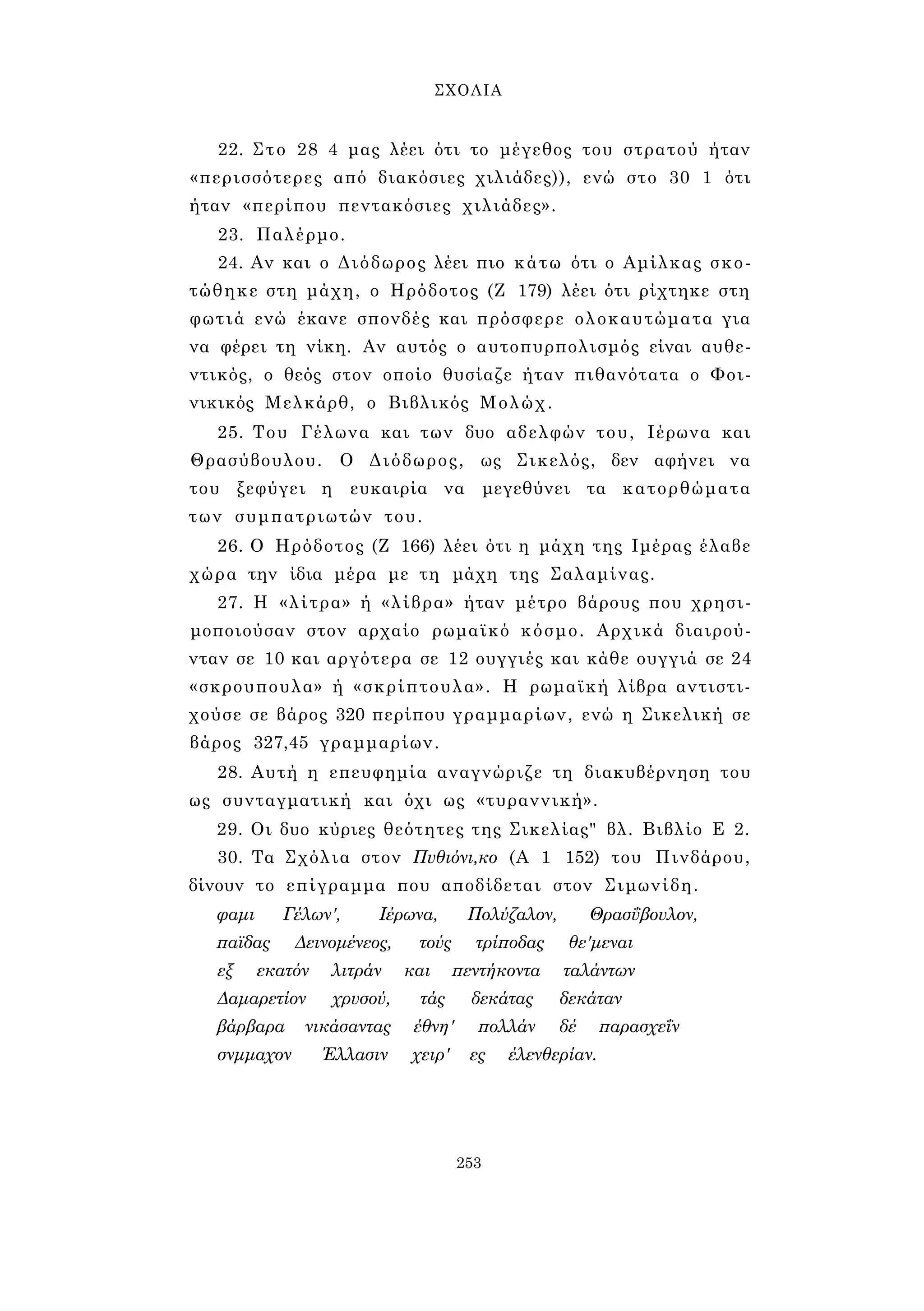 ΣΧΟΛΙΑ 
22. Στο 28 4 μας λέει ότι το μέγεθος του στρατού ήταν 
«περισσότερες από διακόσιες χιλιάδες)), ενώ στο 30 1 ότι 
ήταν «περίπου πεντακόσιες χιλιάδες». 
23. Παλέρμο. 
24. Αν και ο Διόδωρος λέει πιο κάτω ότι ο Αμίλκας σκο­τώθηκε 
στη μάχη, ο Ηρόδοτος (Ζ 179) λέει ότι ρίχτηκε στη 
φωτιά ενώ έκανε σπονδές και πρόσφερε ολοκαυτώματα για 
να φέρει τη νίκη. Αν αυτός ο αυτοπυρπολισμός είναι αυθε­ντικός, 
ο θεός στον οποίο θυσίαζε ήταν πιθανότατα ο Φοι­νικικός 
Μελκάρθ, ο Βιβλικός Μολώχ. 
25. Του Γέλωνα και των δυο αδελφών του, Ιέρωνα και 
Θρασύβουλου. Ο Διόδωρος, ως Σικελός, δεν αφήνει να 
του ξεφύγει η ευκαιρία να μεγεθύνει τα κατορθώματα 
των συμπατριωτών του. 
26. Ο Ηρόδοτος (Ζ 166) λέει ότι η μάχη της Ιμέρας έλαβε 
χώρα την ίδια μέρα με τη μάχη της Σαλαμίνας. 
27. Η «λίτρα» ή «λίβρα» ήταν μέτρο βάρους που χρησι­μοποιούσαν 
στον αρχαίο ρωμαϊκό κόσμο. Αρχικά διαιρού­νταν 
σε 10 και αργότερα σε 12 ουγγιές και κάθε ουγγιά σε 24 
«σκρουπουλα» ή «σκρίπτουλα». Η ρωμαϊκή λίβρα αντιστι- 
χούσε σε βάρος 320 περίπου γραμμαρίων, ενώ η Σικελική σε 
βάρος 327,45 γραμμαρίων. 
28. Αυτή η επευφημία αναγνώριζε τη διακυβέρνηση του 
ως συνταγματική και όχι ως «τυραννική». 
29. Οι δυο κύριες θεότητες της Σικελίας" βλ. Βιβλίο Ε 2. 
30. Τα Σχόλια στον Πυθιόνι,κο (Α 1 152) του Πινδάρου, 
δίνουν το επίγραμμα που αποδίδεται στον Σιμωνίδη. 
φαμι Γέλων', Ιέρωνα, Πολύζαλον, Θρασΰβουλον, 
παϊδας Δεινομένεος, τούς τρίποδας θε'μεναι 
εξ εκατόν λιτράν και πεντήκοντα ταλάντων 
Δαμαρετίον χρυσού, τάς δεκάτας δεκάταν 
βάρβαρα νικάσαντας έθνη' πολλάν δέ παρασχεΐν 
σνμμαχον Έλλασιν χειρ' ες έλενθερίαν. 
253 
 