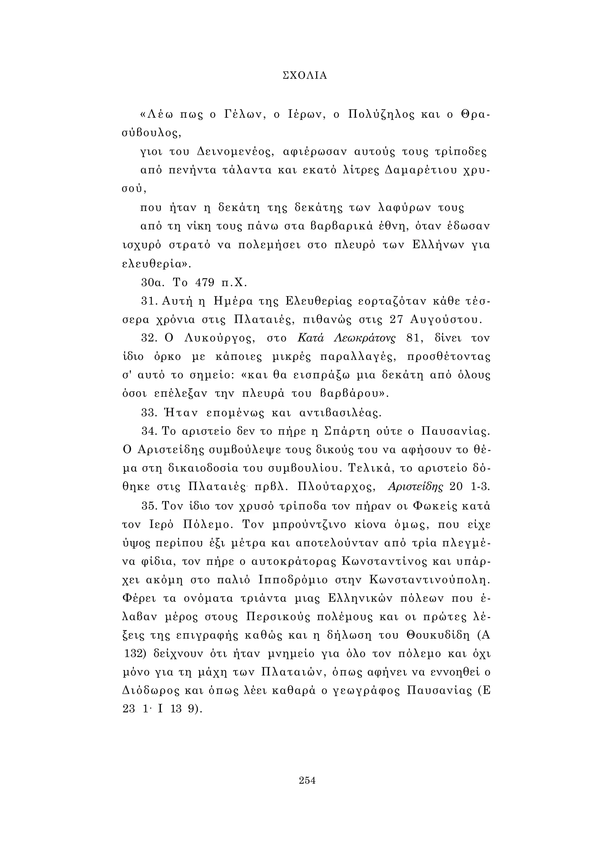 ΣΧΟΛΙΑ 
« Λ έ ω πως ο Γέλων, ο Ιέρων, ο Πολύζηλος και ο Θρα­σύβουλος, 
γιοι του Δεινομενέος, αφιέρωσαν αυτούς τους τρίποδες 
από πενήντα τάλαντα και εκατό λίτρες Δαμαρέτιου χρυ­σού, 
που ήταν η δεκάτη της δεκάτης των λαφύρων τους 
από τη νίκη τους πάνω στα βαρβαρικά έθνη, όταν έδωσαν 
ισχυρό στρατό να πολεμήσει στο πλευρό των Ελλήνων για 
ελευθερία». 
30α. Το 479 π.Χ. 
31. Αυτή η Ημέρα της Ελευθερίας εορταζόταν κάθε τέσ­σερα 
χρόνια στις Πλαταιές, πιθανώς στις 27 Αυγούστου. 
32. Ο Λυκούργος, στο Κατά Λεωκράτονς 81, δίνει τον 
ίδιο όρκο με κάποιες μικρές παραλλαγές, προσθέτοντας 
σ' αυτό το σημείο: «και θα εισπράξω μια δεκάτη από όλους 
όσοι επέλεξαν την πλευρά του βαρβάρου». 
33. Ήταν επομένως και αντιβασιλέας. 
34. Το αριστείο δεν το πήρε η Σπάρτη ούτε ο Παυσανίας. 
Ο Αριστείδης συμβούλεψε τους δικούς του να αφήσουν το θέ­μα 
στη δικαιοδοσία του συμβουλίου. Τελικά, το αριστείο δό­θηκε 
στις Πλαταιές- πρβλ. Πλούταρχος, Αριστείδης 20 1-3. 
35. Τον ίδιο τον χρυσό τρίποδα τον πήραν οι Φωκείς κατά 
τον Ιερό Πόλεμο. Τον μπρούντζινο κίονα όμως, που είχε 
ύψος περίπου έξι μέτρα και αποτελούνταν από τρία πλεγμέ­να 
φίδια, τον πήρε ο αυτοκράτορας Κωνσταντίνος και υπάρ­χει 
ακόμη στο παλιό Ιπποδρόμιο στην Κωνσταντινούπολη. 
Φέρει τα ονόματα τριάντα μιας Ελληνικών πόλεων που έ­λαβαν 
μέρος στους Περσικούς πολέμους και οι πρώτες λέ­ξεις 
της επιγραφής καθώς και η δήλωση του Θουκυδίδη (Α 
132) δείχνουν ότι ήταν μνημείο για όλο τον πόλεμο και όχι 
μόνο για τη μάχη των Πλαταιών, όπως αφήνει να εννοηθεί ο 
Διόδωρος και όπως λέει καθαρά ο γεωγράφος Παυσανίας (Ε 
23 1· I 13 9). 
254 
 
