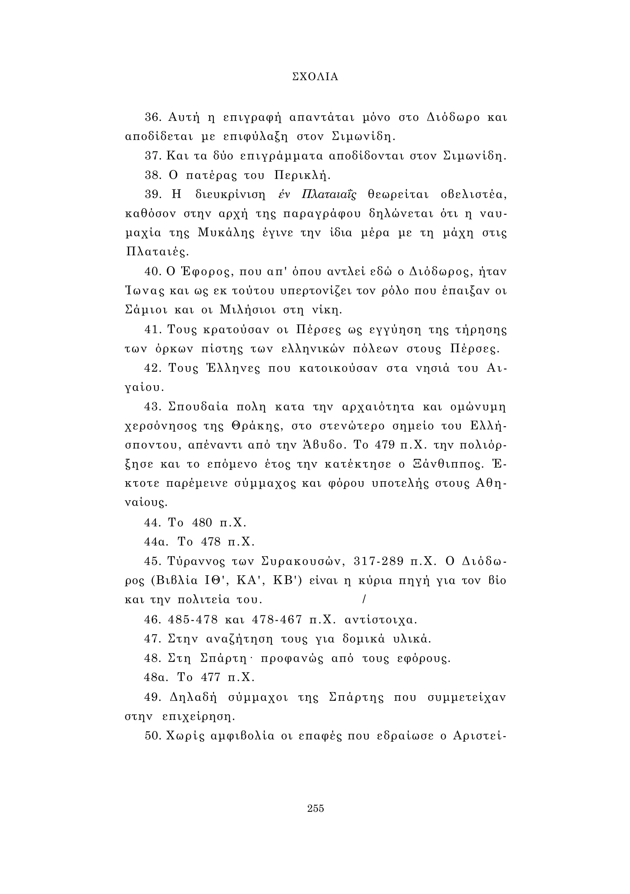 ΣΧΟΛΙΑ 
36. Αυτή η επιγραφή απαντάται μόνο στο Διόδωρο και 
αποδίδεται με επιφύλαξη στον Σιμωνίδη. 
37. Και τα δύο επιγράμματα αποδίδονται στον Σιμωνίδη. 
38. Ο πατέρας του Περικλή. 
39. Η διευκρίνιση έν Πλαταιαΐς θεωρείται οβελιστέα, 
καθόσον στην αρχή της παραγράφου δηλώνεται ότι η ναυ­μαχία 
της Μυκάλης έγινε την ίδια μέρα με τη μάχη στις 
Πλαταιές. 
40. Ο Έφορος, που απ' όπου αντλεί εδώ ο Διόδωρος, ήταν 
Ίωνας και ως εκ τούτου υπερτονίζει τον ρόλο που έπαιξαν οι 
Σάμιοι και οι Μιλήσιοι στη νίκη. 
41. Τους κρατούσαν οι Πέρσες ως εγγύηση της τήρησης 
των όρκων πίστης των ελληνικών πόλεων στους Πέρσες. 
42. Τους Έλληνες που κατοικούσαν στα νησιά του Αι­γαίου. 
43. Σπουδαία πολη κατα την αρχαιότητα και ομώνυμη 
χερσόνησος της Θράκης, στο στενώτερο σημείο του Ελλή­σποντου, 
απέναντι από την Άβυδο. Το 479 π.Χ. την πολιόρ- 
ξησε και το επόμενο έτος την κατέκτησε ο Ξάνθιππος. Έ­κτοτε 
παρέμεινε σύμμαχος και φόρου υποτελής στους Αθη­ναίους. 
44. Το 480 π.Χ. 
44α. Το 478 π.Χ. 
45. Τύραννος των Συρακουσών, 317-289 π.Χ. Ο Διόδω­ρος 
(Βιβλία ΙΘ', ΚΑ', ΚΒ') είναι η κύρια πηγή για τον βίο 
και την πολιτεία του. / 
46. 485-478 και 478-467 π.Χ. αντίστοιχα. 
47. Στην αναζήτηση τους για δομικά υλικά. 
48. Στη Σπάρτη· προφανώς από τους εφόρους. 
48α. Το 477 π.Χ. 
49. Δηλαδή σύμμαχοι της Σπάρτης που συμμετείχαν 
στην επιχείρηση. 
50. Χωρίς αμφιβολία οι επαφές που εδραίωσε ο Αριστεί- 
255 
 