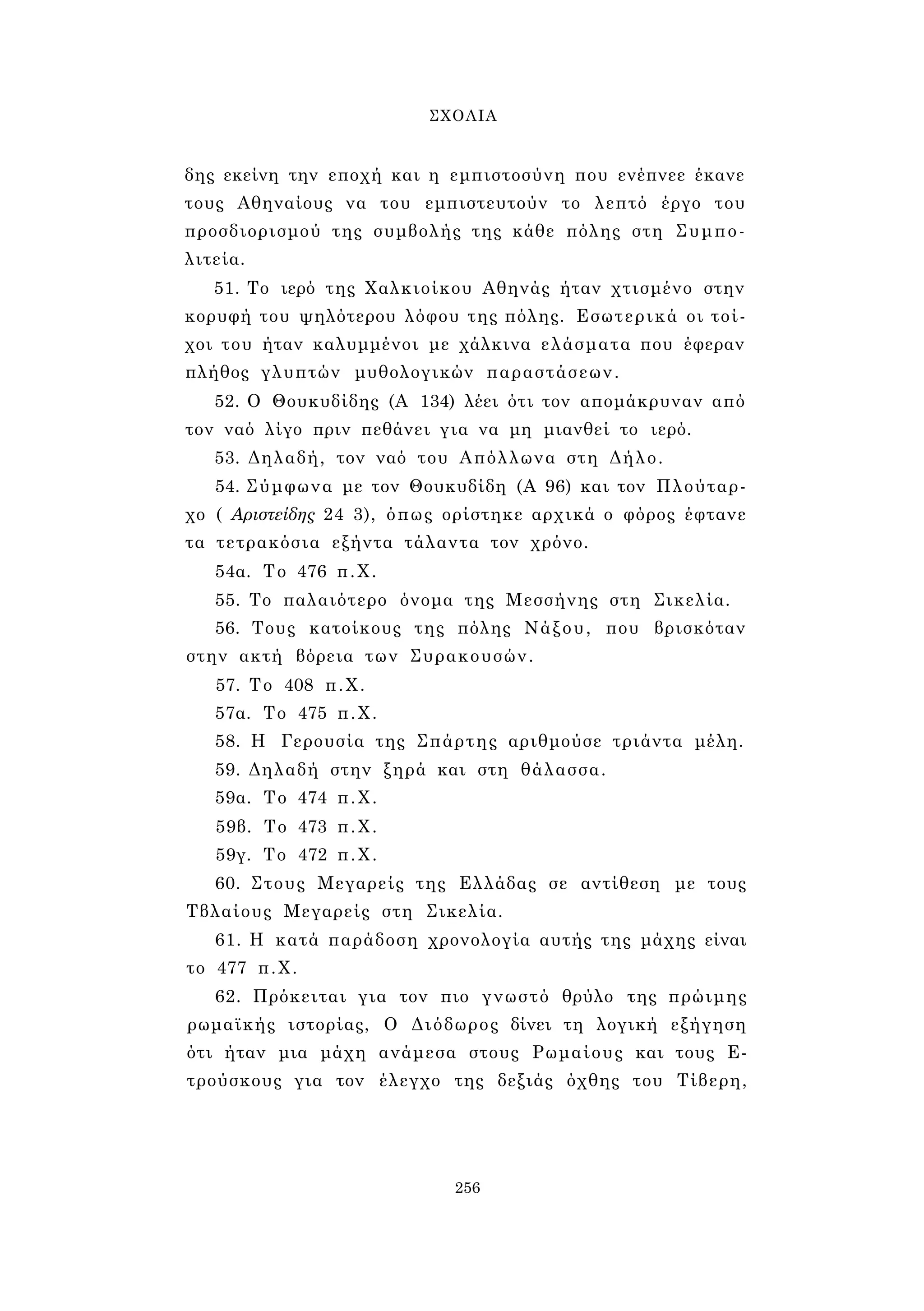ΣΧΟΛΙΑ 
δης εκείνη την εποχή και η εμπιστοσύνη που ενέπνεε έκανε 
τους Αθηναίους να του εμπιστευτούν το λεπτό έργο του 
προσδιορισμού της συμβολής της κάθε πόλης στη Συμπο­λιτεία. 
51. Το ιερό της Χαλκιοίκου Αθηνάς ήταν χτισμένο στην 
κορυφή του ψηλότερου λόφου της πόλης. Εσωτερικά οι τοί­χοι 
του ήταν καλυμμένοι με χάλκινα ελάσματα που έφεραν 
πλήθος γλυπτών μυθολογικών παραστάσεων. 
52. Ο Θουκυδίδης (Α 134) λέει ότι τον απομάκρυναν από 
τον ναό λίγο πριν πεθάνει για να μη μιανθεί το ιερό. 
53. Δηλαδή, τον ναό του Απόλλωνα στη Δήλο. 
54. Σύμφωνα με τον Θουκυδίδη (Α 96) και τον Πλούταρ­χο 
( Αριστείδης 24 3), όπως ορίστηκε αρχικά ο φόρος έφτανε 
τα τετρακόσια εξήντα τάλαντα τον χρόνο. 
54α. Το 476 π.Χ. 
55. Το παλαιότερο όνομα της Μεσσήνης στη Σικελία. 
56. Τους κατοίκους της πόλης Νάξου, που βρισκόταν 
στην ακτή βόρεια των Συρακουσών. 
57. Το 408 π.Χ. 
57α. Το 475 π.Χ. 
58. Η Γερουσία της Σπάρτης αριθμούσε τριάντα μέλη. 
59. Δηλαδή στην ξηρά και στη θάλασσα. 
59α. Το 474 π.Χ. 
59β. Το 473 π.Χ. 
59γ. Το 472 π.Χ. 
60. Στους Μεγαρείς της Ελλάδας σε αντίθεση με τους 
Τβλαίους Μεγαρείς στη Σικελία. 
61. Η κατά παράδοση χρονολογία αυτής της μάχης είναι 
το 477 π.Χ. 
62. Πρόκειται για τον πιο γνωστό θρύλο της πρώιμης 
ρωμαϊκής ιστορίας, Ο Διόδωρος δίνει τη λογική εξήγηση 
ότι ήταν μια μάχη ανάμεσα στους Ρωμαίους και τους Ε- 
τρούσκους για τον έλεγχο της δεξιάς όχθης του Τίβερη, 
256 
 