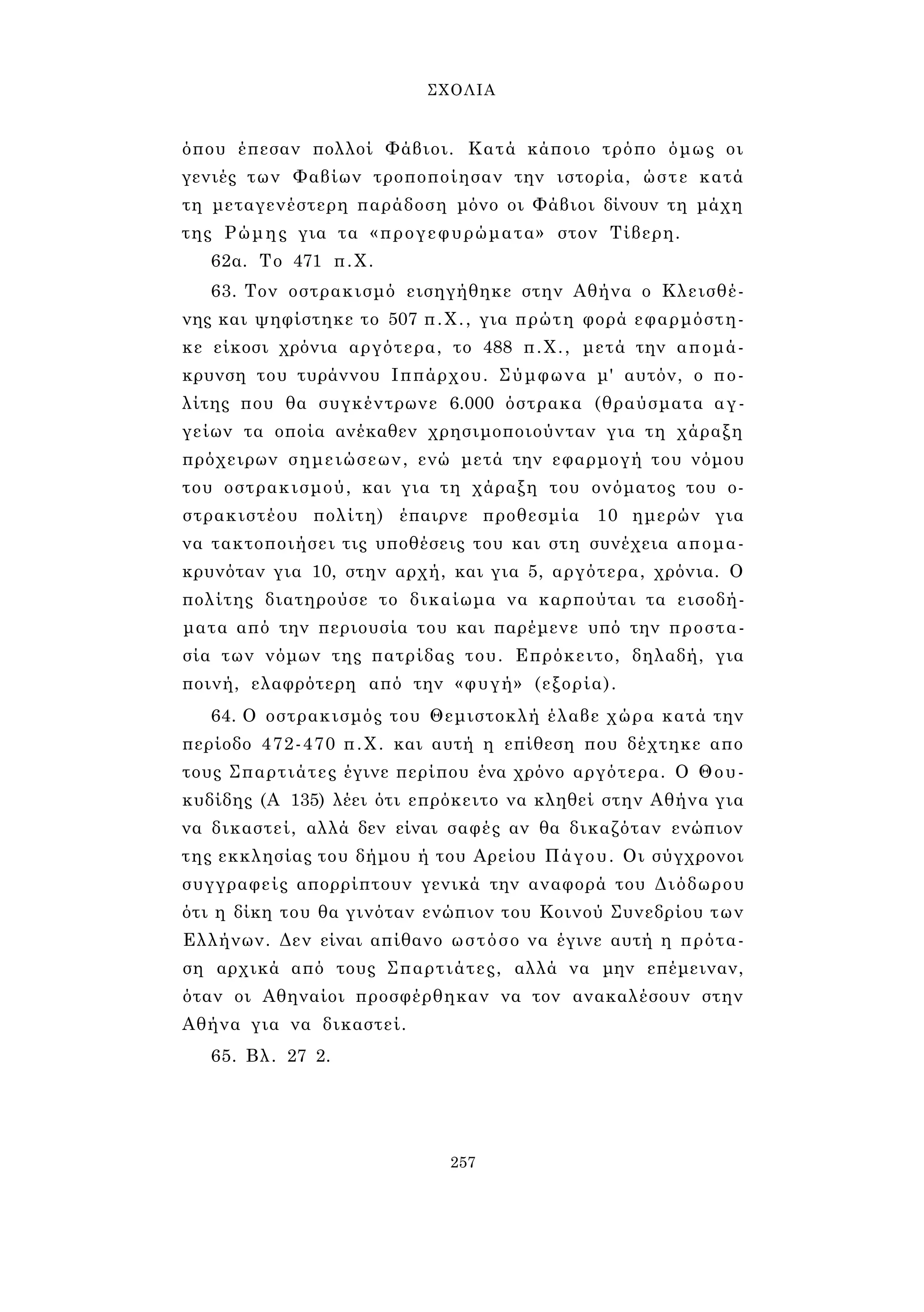 ΣΧΟΛΙΑ 
όπου έπεσαν πολλοί Φάβιοι. Κατά κάποιο τρόπο όμως οι 
γενιές των Φαβίων τροποποίησαν την ιστορία, ώστε κατά 
τη μεταγενέστερη παράδοση μόνο οι Φάβιοι δίνουν τη μάχη 
της Ρώμης για τα «προγεφυρώματα» στον Τίβερη. 
62α. Το 471 π.Χ. 
63. Τον οστρακισμό εισηγήθηκε στην Αθήνα ο Κλεισθέ­νης 
και ψηφίστηκε το 507 π.Χ., για πρώτη φορά εφαρμόστη­κε 
είκοσι χρόνια αργότερα, το 488 π.Χ., μετά την απομά­κρυνση 
του τυράννου Ιππάρχου. Σύμφωνα μ' αυτόν, ο πο­λίτης 
που θα συγκέντρωνε 6.000 όστρακα (θραύσματα αγ­γείων 
τα οποία ανέκαθεν χρησιμοποιούνταν για τη χάραξη 
πρόχειρων σημειώσεων, ενώ μετά την εφαρμογή του νόμου 
του οστρακισμού, και για τη χάραξη του ονόματος του ο- 
στρακιστέου πολίτη) έπαιρνε προθεσμία 10 ημερών για 
να τακτοποιήσει τις υποθέσεις του και στη συνέχεια απομα­κρυνόταν 
για 10, στην αρχή, και για 5, αργότερα, χρόνια. Ο 
πολίτης διατηρούσε το δικαίωμα να καρπούται τα εισοδή­ματα 
από την περιουσία του και παρέμενε υπό την προστα­σία 
των νόμων της πατρίδας του. Επρόκειτο, δηλαδή, για 
ποινή, ελαφρότερη από την «φυγή» (εξορία). 
64. Ο οστρακισμός του Θεμιστοκλή έλαβε χώρα κατά την 
περίοδο 472-470 π.Χ. και αυτή η επίθεση που δέχτηκε απο 
τους Σπαρτιάτες έγινε περίπου ένα χρόνο αργότερα. Ο Θου­κυδίδης 
(Α 135) λέει ότι επρόκειτο να κληθεί στην Αθήνα για 
να δικαστεί, αλλά δεν είναι σαφές αν θα δικαζόταν ενώπιον 
της εκκλησίας του δήμου ή του Αρείου Πάγου. Οι σύγχρονοι 
συγγραφείς απορρίπτουν γενικά την αναφορά του Διόδωρου 
ότι η δίκη του θα γινόταν ενώπιον του Κοινού Συνεδρίου των 
Ελλήνων. Δεν είναι απίθανο ωστόσο να έγινε αυτή η πρότα­ση 
αρχικά από τους Σπαρτιάτες, αλλά να μην επέμειναν, 
όταν οι Αθηναίοι προσφέρθηκαν να τον ανακαλέσουν στην 
Αθήνα για να δικαστεί. 
65. Βλ. 27 2. 
257 
 