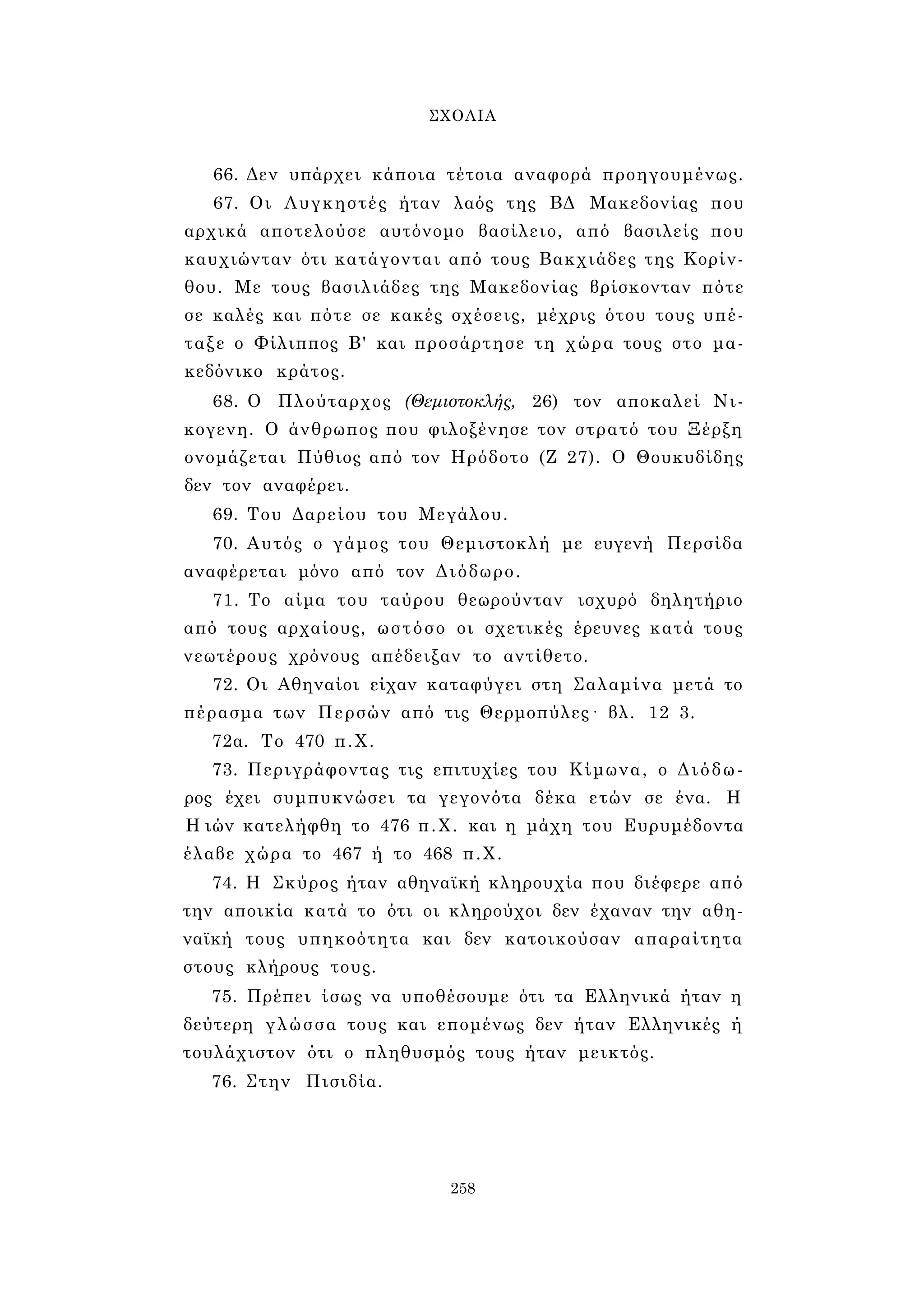 ΣΧΟΛΙΑ 
66. Δεν υπάρχει κάποια τέτοια αναφορά προηγουμένως. 
67. Οι Λυγκηστές ήταν λαός της ΒΔ Μακεδονίας που 
αρχικά αποτελούσε αυτόνομο βασίλειο, από βασιλείς που 
καυχιώνταν ότι κατάγονται από τους Βακχιάδες της Κορίν­θου. 
Με τους βασιλιάδες της Μακεδονίας βρίσκονταν πότε 
σε καλές και πότε σε κακές σχέσεις, μέχρις ότου τους υπέ­ταξε 
ο Φίλιππος Β' και προσάρτησε τη χώρα τους στο μα­κεδόνικο 
κράτος. 
68. Ο Πλούταρχος (Θεμιστοκλής, 26) τον αποκαλεί Νι- 
κογενη. Ο άνθρωπος που φιλοξένησε τον στρατό του Ξέρξη 
ονομάζεται Πύθιος από τον Ηρόδοτο (Ζ 27). Ο Θουκυδίδης 
δεν τον αναφέρει. 
69. Του Δαρείου του Μεγάλου. 
70. Αυτός ο γάμος του Θεμιστοκλή με ευγενή Περσίδα 
αναφέρεται μόνο από τον Διόδωρο. 
71. Το αίμα του ταύρου θεωρούνταν ισχυρό δηλητήριο 
από τους αρχαίους, ωστόσο οι σχετικές έρευνες κατά τους 
νεωτέρους χρόνους απέδειξαν το αντίθετο. 
72. Οι Αθηναίοι είχαν καταφύγει στη Σαλαμίνα μετά το 
πέρασμα των Περσών από τις Θερμοπύλες· βλ. 12 3. 
72α. Το 470 π.Χ. 
73. Περιγράφοντας τις επιτυχίες του Κίμωνα, ο Διόδω­ρος 
έχει συμπυκνώσει τα γεγονότα δέκα ετών σε ένα. Η 
Η ιών κατελήφθη το 476 π.Χ. και η μάχη του Ευρυμέδοντα 
έλαβε χώρα το 467 ή το 468 π.Χ. 
74. Η Σκύρος ήταν αθηναϊκή κληρουχία που διέφερε από 
την αποικία κατά το ότι οι κληρούχοι δεν έχαναν την αθη­ναϊκή 
τους υπηκοότητα και δεν κατοικούσαν απαραίτητα 
στους κλήρους τους. 
75. Πρέπει ίσως να υποθέσουμε ότι τα Ελληνικά ήταν η 
δεύτερη γλώσσα τους και επομένως δεν ήταν Ελληνικές ή 
τουλάχιστον ότι ο πληθυσμός τους ήταν μεικτός. 
76. Στην Πισιδία. 
258 
 