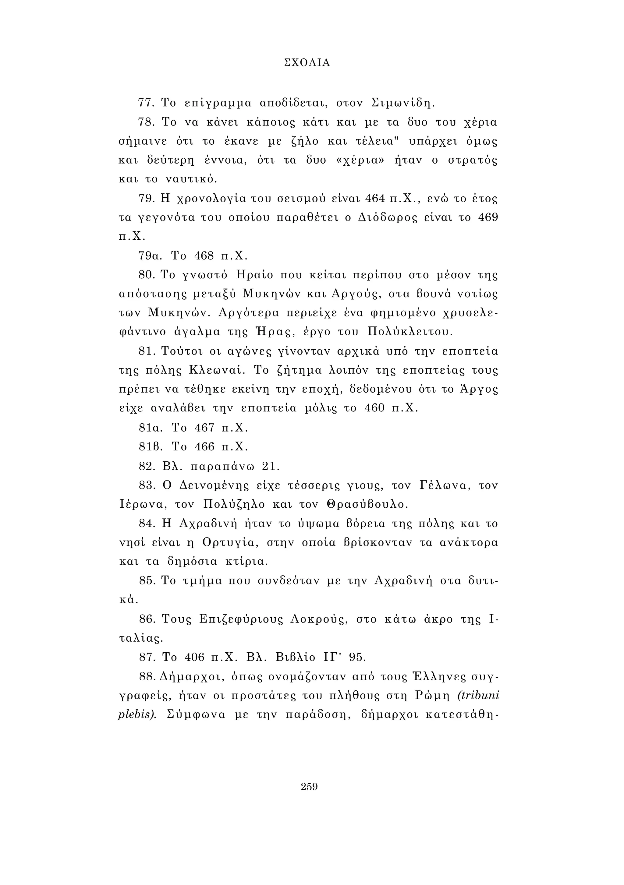 ΣΧΟΛΙΑ 
77. Το επίγραμμα αποδίδεται, στον Σιμωνίδη. 
78. Το να κάνει κάποιος κάτι και με τα δυο του χέρια 
σήμαινε ότι το έκανε με ζήλο και τέλεια" υπάρχει όμως 
και δεύτερη έννοια, ότι τα δυο «χέρια» ήταν ο στρατός 
και το ναυτικό. 
79. Η χρονολογία του σεισμού είναι 464 π.Χ., ενώ το έτος 
τα γεγονότα του οποίου παραθέτει ο Διόδωρος είναι το 469 
π.Χ. 
79α. Το 468 π.Χ. 
80. Το γνωστό Ηραίο που κείται περίπου στο μέσον της 
απόστασης μεταξύ Μυκηνών και Αργούς, στα βουνά νοτίως 
των Μυκηνών. Αργότερα περιείχε ένα φημισμένο χρυσελε­φάντινο 
άγαλμα της Ήρας, έργο του Πολύκλειτου. 
81. Τούτοι οι αγώνες γίνονταν αρχικά υπό την εποπτεία 
της πόλης Κλεωναί. Το ζήτημα λοιπόν της εποπτείας τους 
πρέπει να τέθηκε εκείνη την εποχή, δεδομένου ότι το Άργος 
είχε αναλάβει την εποπτεία μόλις το 460 π.Χ. 
81α. Το 467 π.Χ. 
81β. Το 466 π.Χ. 
82. Βλ. παραπάνω 21. 
83. Ο Δεινομένης είχε τέσσερις γιους, τον Γέλωνα, τον 
Ιέρωνα, τον Πολύζηλο και τον Θρασύβουλο. 
84. Η Αχραδινή ήταν το ύψωμα βόρεια της πόλης και το 
νησί είναι η Ορτυγία, στην οποία βρίσκονταν τα ανάκτορα 
και τα δημόσια κτίρια. 
85. Το τμήμα που συνδεόταν με την Αχραδινή στα δυτι­κά. 
86. Τους Επιζεφύριους Λοκρούς, στο κάτω άκρο της Ι­ταλίας. 
87. Το 406 π.Χ. Βλ. Βιβλίο ΙΓ' 95. 
88. Δήμαρχοι, όπως ονομάζονταν από τους Έλληνες συγ­γραφείς, 
ήταν οι προστάτες του πλήθους στη Ρώμη (tribuni 
plebis). Σύμφωνα με την παράδοση, δήμαρχοι κατεστάθη- 
259 
 