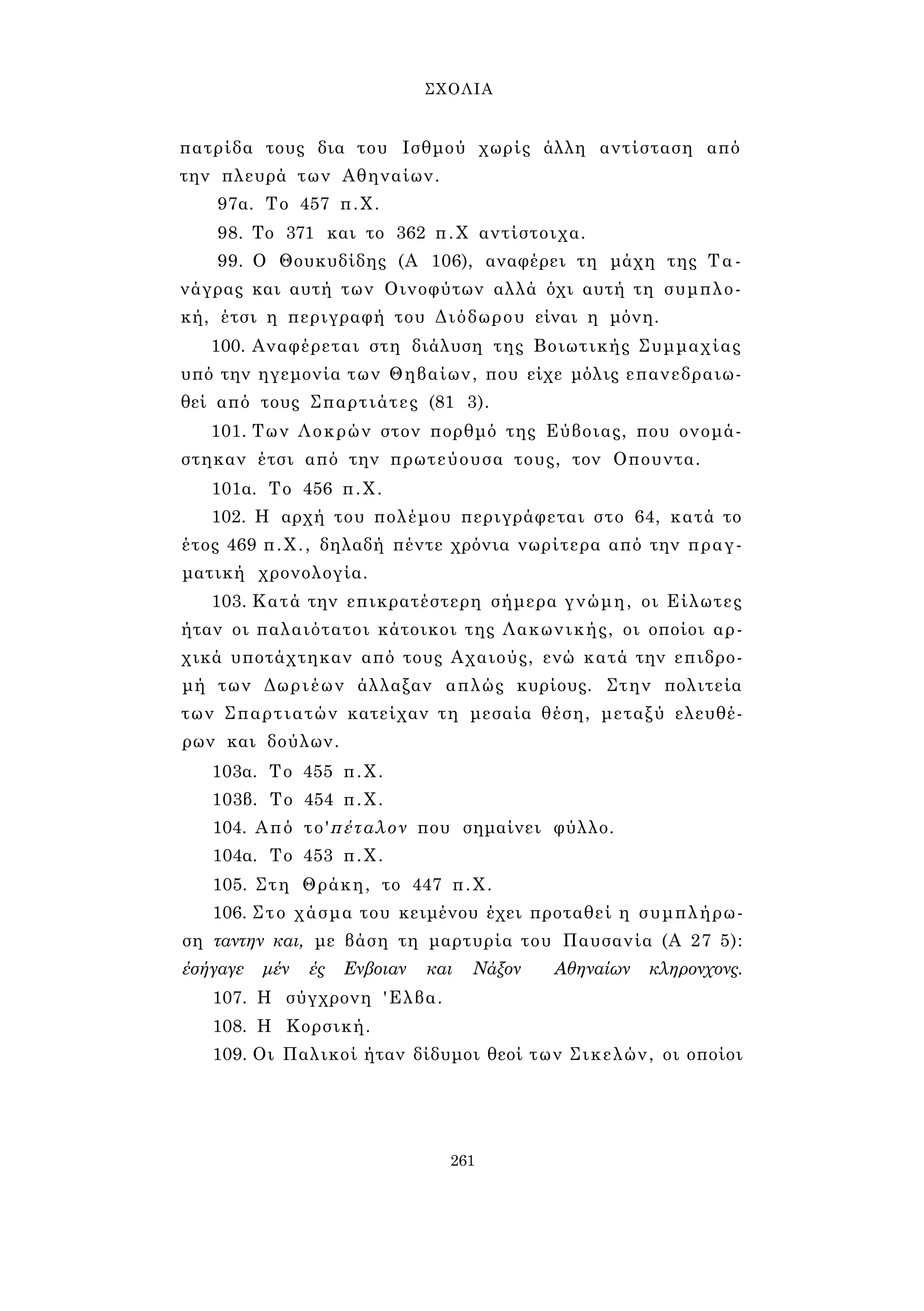 ΣΧΟΛΙΑ 
πατρίδα τους δια του Ισθμού χωρίς άλλη αντίσταση από 
την πλευρά των Αθηναίων. 
97α. Το 457 π.Χ. 
98. Το 371 και το 362 π.Χ αντίστοιχα. 
99. Ο Θουκυδίδης (Α 106), αναφέρει τη μάχη της Τα­νάγρας 
και αυτή των Οινοφύτων αλλά όχι αυτή τη συμπλο­κή, 
έτσι η περιγραφή του Διόδωρου είναι η μόνη. 
100. Αναφέρεται στη διάλυση της Βοιωτικής Συμμαχίας 
υπό την ηγεμονία των Θηβαίων, που είχε μόλις επανεδραιω- 
θεί από τους Σπαρτιάτες (81 3). 
101. Των Λοκρών στον πορθμό της Εύβοιας, που ονομά­στηκαν 
έτσι από την πρωτεύουσα τους, τον Οπουντα. 
101α. Το 456 π.Χ. 
102. Η αρχή του πολέμου περιγράφεται στο 64, κατά το 
έτος 469 π.Χ., δηλαδή πέντε χρόνια νωρίτερα από την πραγ­ματική 
χρονολογία. 
103. Κατά την επικρατέστερη σήμερα γνώμη, οι Είλωτες 
ήταν οι παλαιότατοι κάτοικοι της Λακωνικής, οι οποίοι αρ­χικά 
υποτάχτηκαν από τους Αχαιούς, ενώ κατά την επιδρο­μή 
των Δωριέων άλλαξαν απλώς κυρίους. Στην πολιτεία 
των Σπαρτιατών κατείχαν τη μεσαία θέση, μεταξύ ελευθέ­ρων 
και δούλων. 
103α. Το 455 π.Χ. 
103β. Το 454 π.Χ. 
104. Από το'πέταλον που σημαίνει φύλλο. 
104α. Το 453 π.Χ. 
105. Στη Θράκη, το 447 π.Χ. 
106. Σ τ ο χάσμα του κειμένου έχει προταθεί η συμπλήρω­ση 
ταντην και, με βάση τη μαρτυρία του Παυσανία (Α 27 5): 
έσήγαγε μέν ές Ενβοιαν και Νάξον Αθηναίων κληρονχονς. 
107. Η σύγχρονη 'Ελβα. 
108. Η Κορσική. 
109. Οι Παλικοί ήταν δίδυμοι θεοί των Σικελών, οι οποίοι 
261 
 